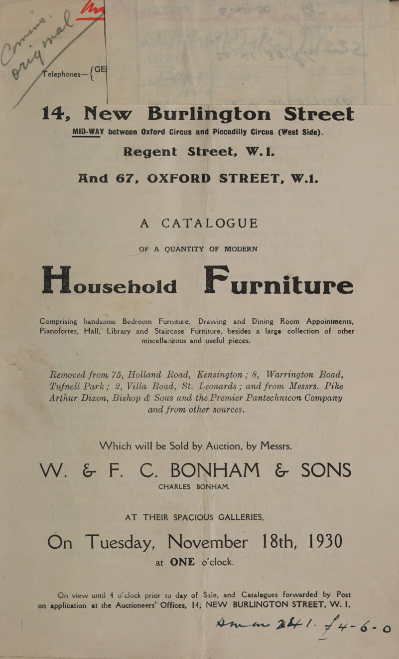  14, New Burlington Street MID-WAY between Oxford Circus and Piccadilly Circus (West Side), Regent Street, W.I. And 67, OXFORD STREET, W.1. A CATALOGUE OF A QUANTITY OF MODERN Blousehold Furniture Comprising handsome Bedroom Furniture, Drawing and Dining Room Appointments, Pianofortes, Hall, Library and Staircase Furniture, besides a large collection of other miscellaseous and useful pieces. Removed from 75, Holland Road, Kensington ; 8, Warrington Road, Tufnell Park; 2, Villa Road, St. Leonards ; and from Messrs. Ptke Arthur Dixon, Bishop &amp; Sons and the Premier Pantechnicon Company and from other sources. Which will be Sold by Auction, by Messrs. W. &amp; F. C. BONHAM &amp; SONS CHARLES BONHAM. AT THEIR SPACIOUS GALLERIES, On Tuesday, November 18th, 1930 at ONE o'clock. On view until 4 o’clock prior to day of Sale, and Catalogues forwarded by Post on application at the Auctioneers’ Offices, 14, NEVV BURLINGTON STREET, W. I.
