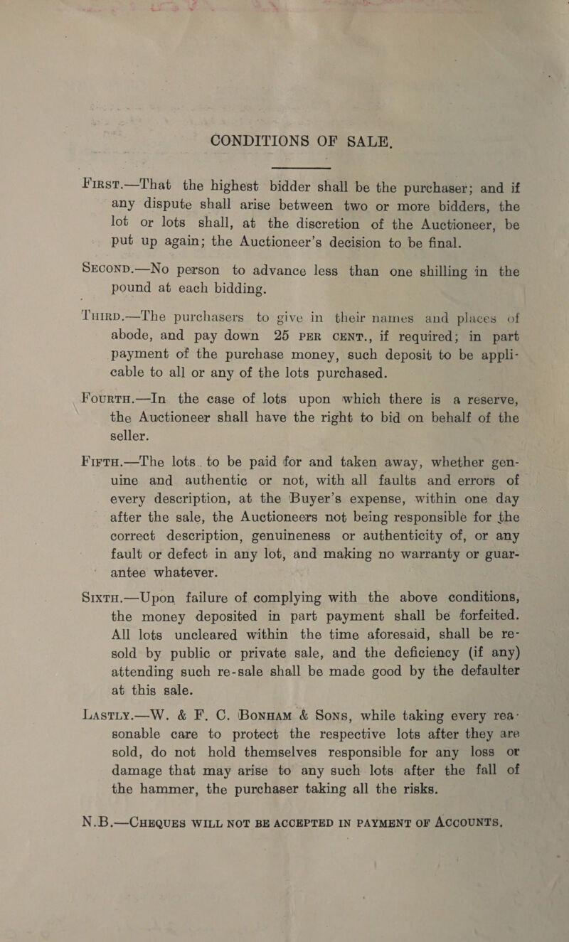 CONDITIONS OF SALE, First.—That the highest bidder shall be the purchaser; and if any dispute shall arise between two or more bidders, the lot or lots shall, at the discretion of the Auctioneer, be put up again; the Auctioneer’s decision to be final. SECOND.—No person to advance less than one shilling in the pound at each bidding. T'utrp.—The purchasers to give in their names and places of abode, and pay down 25 psR crENt., if required; in part payment of the purchase money, such deposit to be appli- cable to all or any of the lots purchased. Fourtu.—In the case of lots upon which there is a reserve, the Auctioneer shall have the right to bid on behalf of the seller. Firta.—The lots. to be paid for and taken away, whether gen- uine and authentic or not, with all faults and errors of - every description, at the ‘Buyer’s expense, within one day after the sale, the Auctioneers not being responsible for the correct description, genuineness or authenticity of, or any fault or defect in any lot, and making no warranty or guar- antee whatever. Sixta.—Upon failure of complying with the above conditions, the money deposited in part payment shall be forfeited. All lots uncleared within the time aforesaid, shall be re- sold by public or private sale, and the deficiency (if any) attending such re-sale shall be made good by the defaulter at this sale. Lastty.—W. &amp; F. C. Bonnam &amp; Sons, while taking every rea’ sonable care to protect the respective lots after they are sold, do not hold themselves responsible for any loss or damage that may arise to any such lots after the fall of the hammer, the purchaser taking all the risks. N.B.—CHEQUES WILL NOT BE ACCEPTED IN PAYMENT OF Accounts.