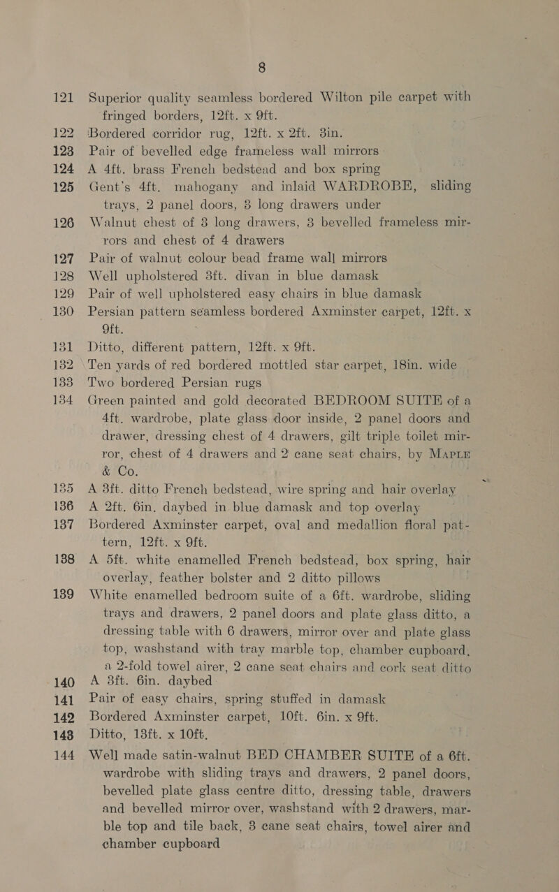 127 128 129 130 13 132 138 134 18 136 137 138 139 140 141 142 143 144 8 Superior quality seamless bordered Wilton pile carpet with fringed borders, 12ft. x 9ft. ‘Bordered corridor rug, 12ft. x 2ft. 3in. Pair of bevelled edge frameless wall mirrors A 4ft. brass French bedstead and box spring Gent’s 4ft. mahogany and inlaid WARDROBH, | sliding trays, 2 panel doors, 8 long drawers under Walnut chest of 8 long drawers, 3 bevelled frameless mir- rors and chest of 4 drawers Pair of walnut colour bead frame wal] mirrors Well upholstered 8ft. divan in blue damask Pair of well upholstered easy chairs in blue damask Persian pattern seamless bordered Axminster carpet, 12ft. x Oft. | Ditto, different pattern, 12ft. x 9ft. Ten yards of red bordered mottled star carpet, 18in. wide Two bordered Persian rugs Green painted and gold decorated BEDROOM SUITE of a 4ft. wardrobe, plate glass door inside, 2 panel] doors and drawer, dressing chest of 4 drawers, gilt triple toilet mir- ror, chest of 4 drawers and 2 cane seat chairs, by MAPLE &amp; Co. A 8ft. ditto French bedstead, wire spring and hair overlay A 2ft. 6in, daybed in blue damask and top overlay Bordered Axminster carpet, oval and medallion floral pat- tern, 12ft. x 9Oft. A 5ft. white enamelled French bedstead, box spring, hair overlay, feather bolster and 2 ditto pillows White enamelled bedroom suite of a 6ft. wardrobe, sliding trays and drawers, 2 panel doors and plate glass ditto, a dressing table with 6 drawers, mirror over and plate glass top, washstand with tray marble top, chamber cupboard, a 2-fold towel airer, 2 cane seat chairs and cork seat ditto A 38ft. 6in. daybed. Pair of easy chairs, spring stuffed in damask Bordered Axminster carpet, 10ft. 6in. x 9ft. Ditto, 18ft. x 10ft. Well made satin-walnut BED CHAMBER SUITE of a 6ft. wardrobe with sliding trays and drawers, 2 panel doors, bevelled plate glass centre ditto, dressing table, drawers and bevelled mirror over, washstand with 2 drawers, mar- ble top and tile back, 3 cane seat chairs, towel airer and chamber cupboard