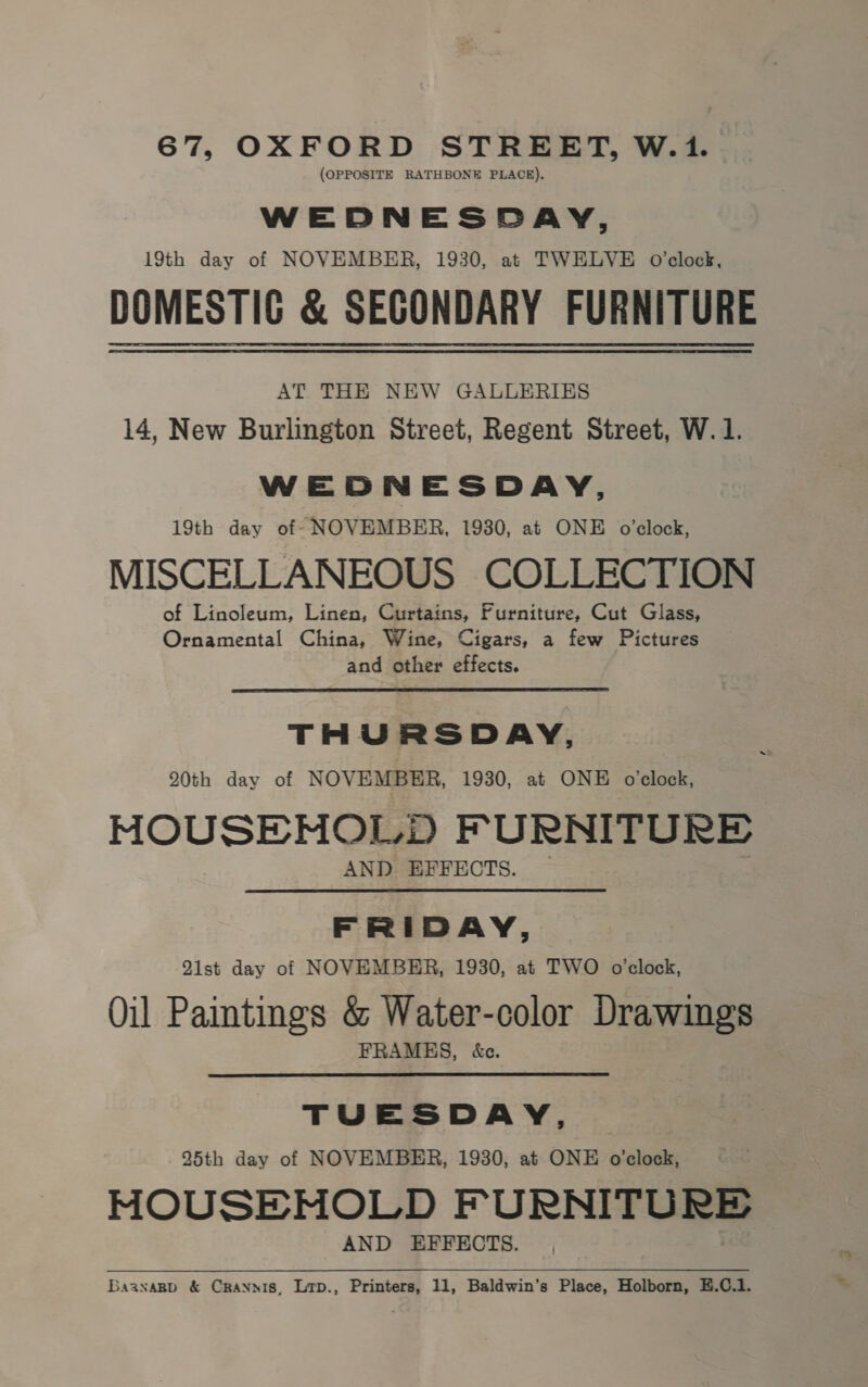 67, OXFORD STREET, W.1. (OPPOSITE RATHBONE PLACE). WEDNESDAY, 19th day of NOVEMBER, 1930, at TWELVE O'clock, DOMESTIG &amp; SECONDARY FURNITURE AT THE NEW GALLERIES 14, New Burlington Street, Regent Street, W.1. WEDNESDAY, 19th day of NOVEMBER, 1930, at ONE o'clock, MISCELLANEOUS COLLECTION of Linoleum, Linen, Curtains, Furniture, Cut Glass, Ornamental China, Wine, Cigars, a few Pictures and other effects. THURSDAY, 20th day of NOVEMBER, 1930, at ONE o'clock, HOUSEHOLD FURNITURE AND EFFECTS. FRIDAY, Qist day of NOVEMBER, 1930, at TWO o’clock, Oil Paintings &amp; Water-color Drawings FRAMES, &amp;c. TUESDAY, 25th day of NOVEMBER, 1930, at ONE o’clock, MOUSEMNOLD FURNITU RE AND EFFECTS. BaanaBb &amp; Crannis, Lrp., Printers, 11, Baldwin’s Place, Holborn, E.C.1.