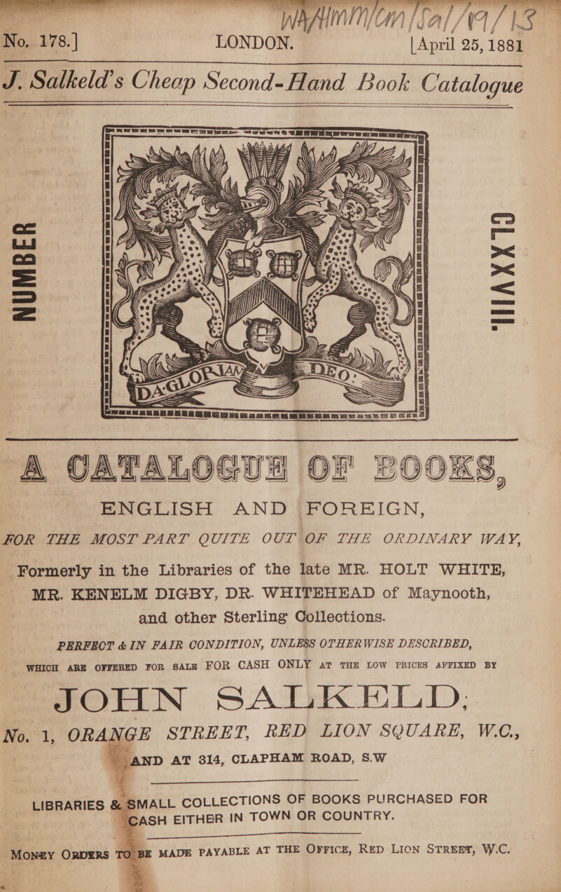     881 J. Salkeld’s Cheap Second-Hand Book Catalogue LONDON. [April 25, 1  NUMBER MIAXX19  ne tI A CATALOGU OF ENGLISH AND FOREIGN, FOR THE MOST PART QUITE OUT OF THE ORDINARY WAY,  Formerly in the Libraries of the late MR. HOLT WHITE, MR. KENELM DIGBY, DR. WHITEHEAD of Maynooth, and other Sterling Collections. PERFECT &amp; IN FAIR CONDITION, UNLESS OTHERWISE DESCRIBED, WHICH ARE OFFERED FOR SALE FOR CASH ONLY av THE LOW PRICES AFFIXED BY JOHN SALKELD; No. 1, ORANGE STREET, RED LION SQUARE, WO, | AND AT 314, CLAPHAM ROAD, 8.W    —_—_—— LIBRARIES @ SMALL COLLECTIONS OF BOOKS PURCHASED FOR eg aie CASH EITHER IN TOWN OR COUNTRY.  Money ORDERS TO BE MADE PAYABLE AT THE Orricz, RED Lion STREET, W.C. s   