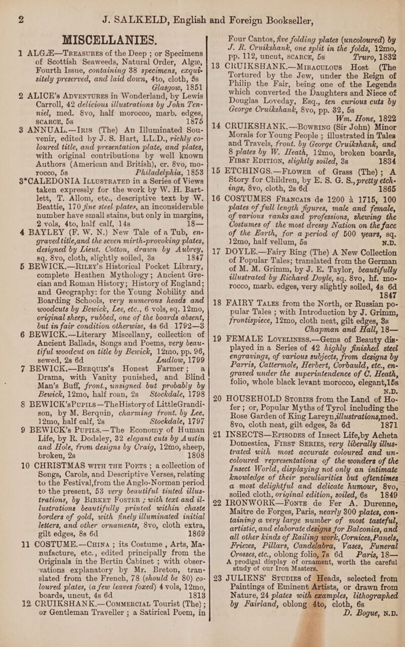 MISCELLANIES. 1 ALGAi—Treasures of the Deep ; or Specimens of Scottish Seaweeds, Natural Order, Alge, Fourth Issue, containing 38 specimens, exqui- sitely preserved, and laid down, 4to, cloth, 5s Glasgow, 1851 2 ALICE’s ADVENTURES in Wonderland, by Lewis Carroll, 42 delicious illustrations by John Ten- niel, med. 8vo, half morocco, marb. edges, SCARCE, 5s 1875 8 ANNUAL.—Iris (The) An Illuminated Sou- venir, edited by J. 8. Hart, LL.D., richly co- loured title, and presentation plate, and plates, with original contributions by well known Authors (American and British), er. 8vo, mo- rocco, 5s Philadelphia, 1853 3*CALEDONIA IctustRatTED in a Series of Views taken expressly for the work by W. H. Bart- lett, T. Allom, ete., descriptive text by W. Beattie, 170 jine steel plates, an inconsiderable number have small stains, but only in margins, 2 vols, 4to, half calf, 14s 18— 4 BAYLEY (F. W. N.) New Tale of a Tub, en- graved title,and the seven mirth-provoking plates, designed by Lieut. Cotton, drawn by Aubrey, sq. 8vo, cloth, slightly soiled, 3s 1847 5 BEWICK.—Riey’s Historical Pocket Library, complete Heathen Mythology; Ancient Gre- cian and Roman History; History of England; and Geography: for the Young Nobility and Boarding Schools, very numerous heads and woodcuts by Bewick, Lee, etc., 6 vols, sq. 12mo, original sheep, rubbed, one of the boards absent, but in fair condition otherwise, 48 6d 1792—3 6 BEWICK.—Literary Miscellany, collection of Ancient Ballads, Songs and Poems, very beau- tiful woodcut on title by Bewick, 12mo, pp. 96, sewed, 28 6d Ludlow, 1799 7 BEWICK.—Berquin’s Honest Farmer; a Drama, with Vanity punished, and Blind Man’s Buff, front., unsigned but probably by Bewick, 12mo, half roan, 2s Stockdale, 1798 8 BEWICK’sPurits—TheHistory of LittleGrandi- son, by M. Berquin, charming front. by Lee, 12mo, half calf, 2s Stockdale, 1797 9 BEWICK’s Pupits.—The Economy of Human Life, by R. Dodsley, 32 elegant cuts by Austin and Hole, from designs by Craig, 12mo, sheep, broken, 2s 1808 10 CHRISTMAS witH THE Ports ; a collection of Songs, Carols, and Descriptive Verses, relating to the Festival,from the Anglo-Norman period to the present, 53 very beautiful tinted illus- trations, by BirnkeT FostER ; with text and il- lustrations beautifully printed within chaste borders of gold, with finely illuminated initial letters, and other ornaments, 8vo, cloth extra, gilt edges, 88 6d 1869 11 COSTUME.—Curna ; its Costume , Arts, Ma- nufacture, etc., edited principally from the Originals in the Bertin Cabinet ; with obser- yations explanatory by Mr. Breton, tran- slated from the French, 78 (should be 80) co- loured plates, (a few leaves foxed) 4 vols, 12mo, boards, uncut, 4s 6d 1813 12 CRUIKSHAN K.—CommerciaL Tourist (The) ; or Gentleman Traveller ; a Satirical Poem, in Four Cantos, five folding plates (uncoloured) by J. R. Cruikshank, one split in the folds, 12mo, pp. 112, uncut, scarce, 5s Truro, 18382 13 CRUIKSHANK.—Mrracutous Host (The Tortured by the Jew, under the Reign of Philip the Fair, being one of the Legends which converted the Daughters and Niece of Douglas Loveday, Esq., ten curious cuts by George Cruikshank, 8vo, pp. 82, 5s . Wm. Hone, 1822 14 CRUIKSHANK.—Bowrtne (Sir John) Minor Morals for Young People ; illustrated in Tales and Travels, front. by George Cruikshank, and 8 plates by W. Heath, 12mo, broken boards, First Epirion, slightly soiled, 3s 1834 15 ETCHINGS.—Frower of Grass (The); A Story for Children, by E. S. G. S., pretty etch- ings, 8vo, cloth, 2s 6d 1865 16 COSTUMES Francats de 1200 4 1715, 100 plates of full length figures, male and female, of various ranks and professions, shewing the Costumes of the most dressy Nation on the face of the Earth, for a period of 500 years, sq. 12mo, half vellum, 5s N.D. 17 DOYLE.—Fairy Ring (The) A New Collection of Popular Tales; translated from the German of M. M. Grimm, by J. E. Taylor, beautifully alustrated by Richard Doyle, sq. 8vo, hf. mo- rocco, marb. edges, very slightly soiled, 4s 6d 1847 18 FAIRY Tass from the North, or Russian po- pular Tales ; with Introduction by J. Grimm, frontispiece, 12mo, cloth neat, gilt edges, 8s Chapman and Hall, 18— 19 FEMALE Lovetiness.—Gems of Beauty dis- played in a Series of 42 highly finished steel engravings, of various subjects, from designs by Parris, Cattermole, Herbert, Corbauld, etc., en- graved under the superintendence of C. Heath, folio, whole black levant morocco, elegant,15s N.D. 20 HOUSEHOLD Srortts from the Land of Ho- fer ; or, Popular Myths of Tyrol including the Rose Garden of King Lareyn,tlustrations,med. 8vo, cloth neat, gilt: edges, 8s 6d 1871 21 INSECTS—Episopss of Insect Life,by Acheta Domestica, First Series, very liberally illus- trated with most accurate coloured and un- coloured representations of the wonders of the Insect World, displaying not only an intimate knowledge of their peculiarities but oftentimes a most delightful and delicate humour, 8vo, soiled cloth, original edition, soiled, 68 1849 22 IRONWORK—Fontz de Fer A. Durenne, Maitre de Forges, Paris, nearly 300 plates, con- taining a very large number of most tasteful, artistic, and elaborate designs for Balconies, and all other kinds of Railing work, Cornices, Panels, Friezes, Pillars, Candelabra, Vases, Funeral Crosses, etc., oblong folio, 7s 6d Paris, 18— A prodigal display of ornament, worth the careful study of our Iron Masters. 23 JULIENS’ Srupres of Heads, selected from Paintings of Eminent Artists, or drawn from Nature, 24 plates with examples, lithographed by Fairland, oblong 4to, cloth, 6s cages: D. Bogue, N.D.   