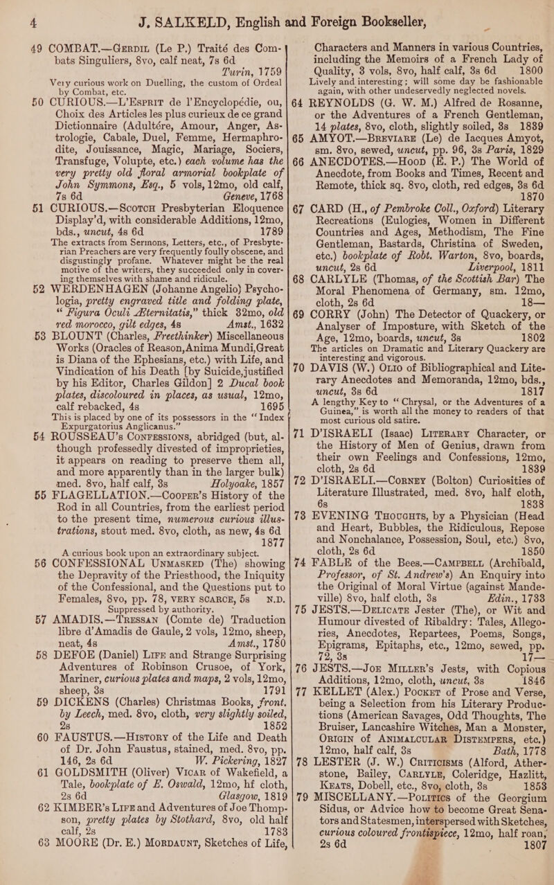 49 COMBAT.—Gerpin (Le P.) Traité des Com- bats Singuliers, 8vo, calf neat, 7s 6d Turin, 1759 Very curious work on Duelling, the custom of Ordeal by Combat, etc. 50 CURIOUS.—L’Esprirt de 1]’Encyclopédie, ou, Choix des Articles les plus curieux de ce grand Dictionnaire (Adultére, Amour, Anger, As- trologie, Cabale, Duel, Femme, Hermaphro- dite, Jouissance, Magic, Mariage, Sociers, Transfuge, Volupte, etc.) each volume has the very pretty old floral armorial bookplate of John Symmons, Esq., 5 vols,12mo, old calf, 7s 6d Geneve, 1768 51 CURIOUS.—Scoton Presbyterian Eloquence Display’d, with considerable Additions, 12mo, bds., uncut, 48 6d 1789 The extracts from Sermons, Letters, etc., of Presbyte- rian Preachers are very frequently foully obscene, and disgustingly profane. Whatever might be the real motive of the writers, they succeeded only in cover- ing themselves with shame and ridicule. 52 WERDENHAGEN (Johanne Angelio) Psycho- logia, pretty engraved title and folding plate, “ Figura Ocult Aiternitatis,” thick 82mo, old red morocco, gilt edges, 48 Amst., 1632 53 BLOUNT (Charles, Freethinker) Miscellaneous Works (Oracles of Reason,Anima Mundi,Great is Diana of the Ephesians, etc.) with Life, and Vindication of his Death {by Suicide, justified by his Editor, Charles Gildon] 2 Ducal book plates, discoloured in places, as usual, 12mo, calf rebacked, 4s 1695 This is placed by one of its possessors in the “ Index Expurgatorius Anglicanus.” 54 ROUSSEAU’s Conrgssions, abridged (but, al- though professedly divested of improprieties, it appears on reading to preserve them all, and more apparently than in the larger bulk) med. 8vo, half calf, 3s Holyoake, 1857 55 FLAGELLATION.—Coopsr’s History of the Rod in all Countries, from the earliest period to the present time, numerous curious illus- trations, stout med. 8vo, cloth, as new, 4s 6d 1877 A curious book upon an extraordinary subject. 56 CONFESSIONAL Unmaskep (The) showing the Depravity of the Priesthood, the Iniquity of the Confessional, and the Questions put to Females, 8vo, pp. 78, VERY SCARCE, 5s ND. Suppressed by authority. ; 57 AMADIS.—Tressan (Comte de) Traduction libre d’Amadis de Gaule, 2 vols, 12mo, sheep, neat, 4s Amst., 1780 58 DEFOE (Daniel) Lire and Strange Surprising Adventures of Robinson Crusoe, of York, Mariner, curious plates and maps, 2 vols, 12mo, sheep, 3s 17 91 59 DICKENS (Charles) Christmas Books, front, by Leech, med. 8vo, cloth, very slightly soiled, 28 1852 60 FAUSTUS.—History of the Life and Death of Dr. John Faustus, stained, med. 8vo, pp. 146, 28 6d W. Pickering, 1827 61 GOLDSMITH (Oliver) Vicar of Wakefield, a Tale, bookplate of LE, Oswald, 12mo, hf cloth, 28 6d Glasgow, 1819 62 KIMBER’s LirEand Adventures of Joe Thomp- son, pretty plates by Stothard, 8vo, old half calf, 28 1783 63 MOORE (Dr. E.) Morpaunt, Sketches of Life, - Characters and Manners in various Countries, including the Memoirs of a French Lady of Quality, 3 vols, 8vo, half calf, 3s 6d 1800 Lively and interesting ; will some day be fashionable again, with other undeservedly neglected novels. REYNOLDS (G. W. M.) Alfred de Rosanne, or the Adventures of a French Gentleman, 14 plates, 8vo, cloth, slightly soiled, 3s 1839 AMYOT.—BreEvisRE (Le) de Iacques Amyot, sm. 8vo, sewed, wncut, pp. 96, 3s Paris, 1829 ANECDOTES.—Hoop (E. P.) The World of Anecdote, from Books and Times, Recent and Remote, thick sq. 8vo, cloth, red edges, 3s 6d 1870 CARD (H., of Pembroke Coll., Oxford) Literary Recreations (Eulogies, Women in Different Countries and Ages, Methodism, The Fine Gentleman, Bastards, Christina of Sweden, etc.) bookplate of Robt. Warton, 8vo, boards, uncut, 2s 6d Liverpool, 1811 CARLYLE (Thomas, of the Scottish Bar) The Moral Phenomena of Germany, sm. 12mo, cloth, 2s 6d CORRY (John) The Detector of Quackery, or Analyser of _Imposture, with Sketch of the Age, 12mo, boards, uncut, 3s 1802 The articles on Dramatic and. Literary Quackery are interesting and vigorous. DAVIS (W.) Onto of Bibliographical and Lite- rary Anecdotes and Memoranda, 12mo, bds., uncut, 3s 6d 1817 A lengthy ‘Key to “ Chrysal, or the Adventures of a Guinea,” is worth all the money to readers of that most curious old satire. D’ISRAELI (Isaac) Literary Character, or the History of Men of Genius, drawn from their own Feelings and Confessions, 12mo, cloth, 28 6d 1839 D’ISRAELI.—Corney (Bolton) Curiosities of Literature Illustrated, med. 8vo, half cloth, 6s 1838 EVENING Tuovauts, by a Physician (Head and Heart, Bubbles, the Ridiculous, Repose and Nonchalance, Possession, Soul, etc.) 8vo, cloth, 2s 6d 1850 74 FABLE of the Bees.—CampsBett (Archibald, Professor, of St. Andrew’s) An Enquiry into the Original of Moral Virtue (against Mande- ville) 8vo, half cloth, 3s Edin., 1733 75 JESTS,—Deticate Jester (The), or Wit and Humour divested of Ribaldry: Tales, Allego- ries, Anecdotes, Repartees, Poems, Songs, Epigrams, Epitaphs, etc., 12mo, sewed, pp. , 38 7; 67 68 69 71 72 76 JESTS.—Joz Mriuer’s Jests, with Copious Additions, 12mo, cloth, uncut, 3s 1846 77 KELLET (Alex.) Pocxer of Prose and Verse, being a Selection from his Literary Produc- tions (American Savages, Odd Thoughts, The Bruiser, Lancashire Witches, Man a Monster, ORIGIN of ANIMALCULAR DIsTEMPERS, ce 12mo, half calf, 3s Bath, 1778 78 LESTER (J. W.) Criticisms (Alford, Ather- stone, Bailey, CARLYLE, Coleridge, Hazlitt, Keats, Dobell, etc., 8vo, cloth, 3s 1853 79 MISCELLANY.—Potittes of the Georgium Sidus, or Advice how to become Great Sena- tors and Statesmen , interspersed with Sketches, curious coloured frontispiece, 12mo, half roan, 2s 6d 8 1807 a SS