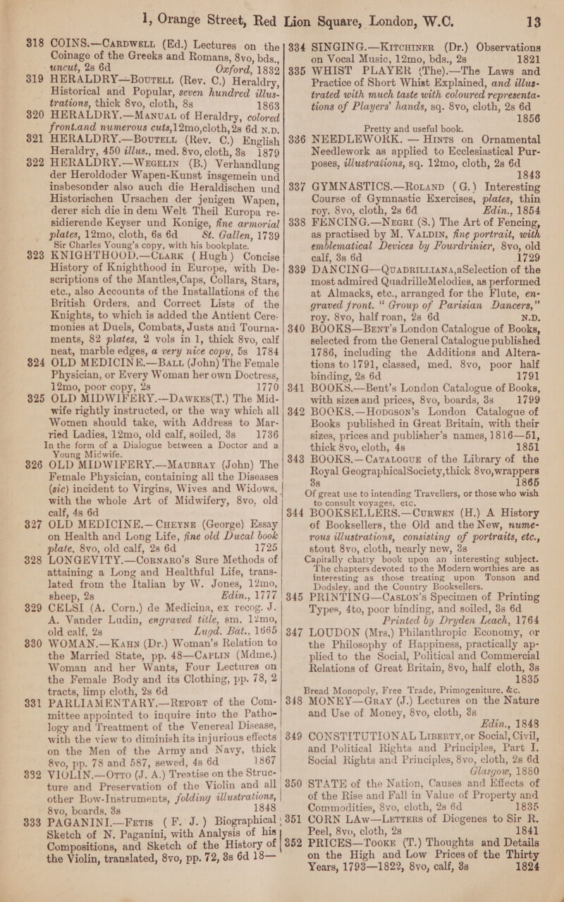 318 319 320 321 322 1, Orange Street, Red Lion Square, London, W.C. 13 COINS.—CarpWwsLi (Ed.) Lectures on the}334 SINGING.—KircHtner (Dr.) Observations Coinage of the Greeks and Romans, 8vo, bds., on Vocal Music, 12mo, bds., 2s 1821 uncut, 2s 6d Oxford, 1832}3835 WHIST PLAYER (The).—The Laws and HERALDRY—Bovretn (Rey. C.) Heraldry, Practice of Short Whist Explained, and illus- Historical and Popular, seven hundred illus- trated with much taste with coloured representa- trations, thick 8vo, cloth, 88 1863 tions of Players’ hands, sq. 8vo, cloth, 28 6d HERALDRY.—Manvat of Heraldry, colored 1856 front.and numerous cuts,12mo,cloth, 28 6d N.p. Pretty and useful book. HERALDRY.—Bovrett (Rev. C.) English | 886 NEEDLEWORK. — Hints on Ornamental Heraldry, 450 dllus., med. 8vo, cloth, 8s 1879 Needlework as applied to Ecclesiastical Pur- HERALDRY.—WeceE In (B.) Verhandlung poses, wlustrations, sq. 12mo, cloth, 28 6d der Heroldoder Wapen-Kunst insgemein und 1843 insbesonder also auch die Heraldischen und| 3887 GYMNASTICS.—Rotanp (G.) Interesting Historischen Ursachen der jenigen Wapen, Course of Gymnastic Exercises, plates, thin derer sich die in dem Welt Theil Europa re- roy. 8vo, cloth, 2s 6d Edin., 1854 sidierende Keyser und Konige, fine armorial | 888 FENCING.—Neari (8.) The Art of Fencing, plates, 12mo, cloth, 6s 6d St. Gallen, 1789 as practised by M. VaLpDIn, fine portrait, with Sir Charles Young’s copy, with his bookplate. emblematical Devices by Fourdrinier, 8vo, old 323 KNIGHTHOOD.—Crtark (Hugh) Concise History of Knighthood in Europe, with De- scriptions of the Mantles,Caps, Collars, Stars, etc., also Accounts of the Installations of the British Orders, and Correct Lists of the Knights, to which is added the Antient Cere- monies at Duels, Combats, Justs and Tourna- ments, 82 plates, 2 vols in 1, thick 8vo, calf neat, marble edges, a very nice copy, 5s 1784 calf, 8s 6d 1729 339 DANCING—QvaDRILLIANA,aSelection of the most admired QuadrilleMelodies, as performed at Almacks, etc., arranged for the Flute, en- graved front. “ Group of Parisian Dancers,” roy. 8vo, half roan, 2s 6d N.D. 340 BOOKS—Bent’s London Catalogue of Books, selected from the General Catalogue published 1786, including the Additions and Altera- tions to 1791, classed, med. 8vo, poor half Physician, or Every Woman her own Doctress, binding, 28 6d 1791 12mo, poor copy, 2s 1770 | 841 BOOKS.—Bent’s London Catalogue of Books, 325 OLD MIDWIFERY.-—Dawkess(T.) The Mid- with sizes and prices, 8vo, boards, 3s 1799 326 328 329 330 331 332 333 Women should take, with Address to Mar- Books published in Great Britain, with their ried Ladies, 12mo, old calf, soiled, 3s 1736 sizes, prices and publisher’s names, ]816—51, thick 8vo, cloth, 4s 1851 3438 BOOKS.—CaratLoaueE of the Library of the Royal GeographicalSociety,thick 8vo,wrappers 38 1865 Of great use to intending Travellers, or those who wish Young Midwife. OLD MIDWIFERY.—Mavupsray (John) The Female Physician, containing all the Diseases (sic) incident to Virgins, Wives and Widows, with the whole Art of Midwifery, 8vo, old calf, 4s 6d OLD MEDICINE.—.CHEyns (George) Essay on Health and Long Life, fine old Ducal book plate, 8vo, old calf, 2s 6d 1725 LONGEVITY.—Cornaro’s Sure Methods of attaining a Long and Healthful Life, trans- lated from the Italian by W. Jones, 12mo, sheep, 2s Edin., 1777 CELSI (A. Corn.) de Medicina, ex recog. J. A. Vander Ludin, engraved title, sm, 12mo, old calf, 2s ‘ Lugd. Bat., 1665 WOMAN.—Kagun (Dr.) Woman’s Relation to the Married State, pp. 48—CapLin (Mdme.) Woman and her Wants, Four Lectures on to consult voyages, etc. 344 BOOKSELLERS.—Courwen (H.) A History of Booksellers, the Old and the New, nume- rous illustrations, consisting of portratts, etc., stout 8vo, cloth, nearly new, 3s Capitally chatty book upon an interesting subject. The chapters devoted to the Modern worthies are as interesting as those treating upon Tonson and Dodsley, and the Country Booksellers. 345 PRINTING—Caston’s Specimen of Printing Types, 4to, poor binding, and soiled, 3s 6d Printed by Dryden Leach, 1764 347 LOUDON (Mrs,) Philanthropic Economy, or the Philosophy of Happiness, practically ap- plied to the Social, Political and Commercial wife rightly instructed, or the way which all | 342 BOCKS.—Hopason’s London Catalogue of Relations of Great Britain, 8vo, half cloth, 3s the Female Body and its Clothing, pp. 78, 2 1835 tracts, limp cloth, 2s 6d ‘Bread Monopoly, Free Trade, Primogeniture, &amp;c. PARLIAMENTARY.—Report of the Com- | 348 MONEY—Gray (J.) Lectures on the Nature mittee appointed to inquire into the Patho- and Use of Money, 8vo, cloth, ds logy and Treatment of the Venereal Disease, Edin., 1848 with the view to diminish its injurious effects | 349 CONSTITUTIONAL Linerty, or Social, Civil,  on the Men of the Army and Navy, thick and Political Rights and Principles, Part I. 8vo, pp. 78 and 587, sewed, 4s 6d 1867 Social Rights and Principles, 8vo, cloth, 28 6d VIOLIN.—Orvro (J. A.) Treatise on the Struc- Glasgow, 1880 ture and Preservation of the Violin and all | 350 STATE of the Nation, Causes and Effects of other Bow-Instruments, folding illustrations, | of the Rise and Fall in Value of Property and 8vo, boards, 3s 18 Commodities, 8vo, cloth, 2s 6d 1835 PAGANINI.—Fetis (F. J.) Biographical) 351 CORN LAw—Leurters of Diogenes to Sir R. Sketch of N. Paganini, with Analysis of his Peel, 8vo, cloth, 28 1841 Compositions, and Sketch of the History of | 352 PRICES—Tooks (T.) Thoughts and Details the Violin, translated, 8vo, pp. 72, 38 6d 18— on the High and Low Prices of the Thirty Years, 1798—1822, 8vo, calf, 3s 1824