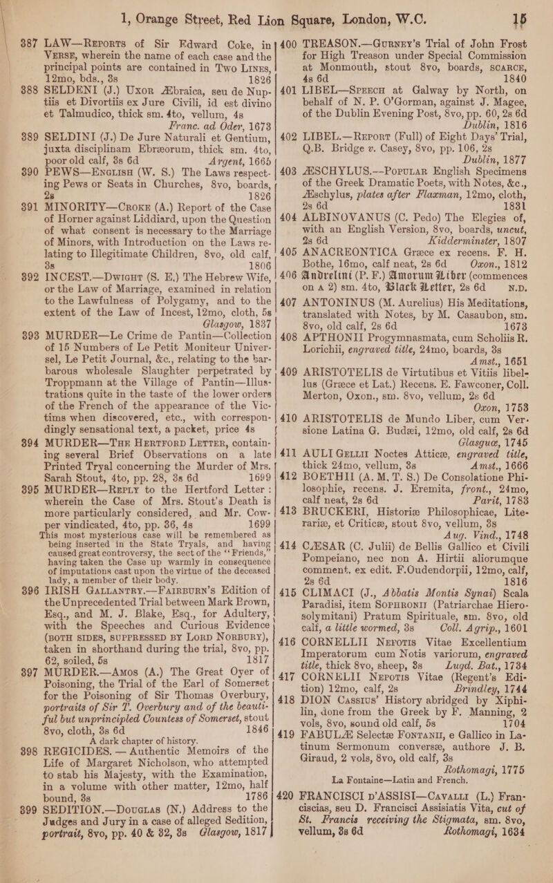 | | | 387 888 389 390 391 392 893 394 895 LAW—Rerorts of Sir Edward Coke, in VERSE, wherein the name of each case and the principal points are contained in Two Linzs, 12mo, bds., 3s 1826 SELDENI (J.) Uxor Abraica, seu de Nup- tiis et Divortiis ex Jure Civili, id est divino et Talmudico, thick sm. 4to, vellum, 48 Franc. ad Oder, 1673 SELDINI (J.) De Jure Naturali et Gentium, juxta disciplinam Ebrorum, thick sm. 4to, poor old calf, 3s 6d Argent, 1665 PEWS—Enatisu (W. 8.) The Laws respect- ing Pews or Seats in Churches, 8vo, boards, 28 1826 MINORITY—Crokz (A.) Report of the Case of Horner against Liddiard, upon the Question of what consent is necessary to the Marriage of Minors, with Introduction on the Laws re- lating to Illegitimate Children, 8vo, old calf, 38 1806 INCEST.—Dwicaut (S. E,) The Hebrew Wife, or the Law of Marriage, examined in relation to the Lawfulness of Polygamy, and to the extent of the Law of Incest, 12mo, cloth, 5s Glasgow, 1837 MURDER—Le Crime de Pantin—Collection of 15 Numbers of Le Petit Moniteur Univer- sel, Le Petit Journal, &amp;c., relating to the bar barous wholesale Slaughter perpetrated by Troppmann at the Village of Pantin—lIllus- trations quite in the taste of the lower orders of the French of the appearance of the Vic- tims when discovered, etc., with correspon- dingly sensational text, a packet, price 4s —{ MURDER—T3aE HERTFORD LETTER, contain- ing several Brief Observations on a late Printed Tryal concerning the Murder of Mrs. Sarah Stout, 4to, pp. 28, 3s 6d 1699 MURDER—Repty to the Hertford Letter : wherein the Case of Mrs. Stout’s Death is more particularly considered, and Mr. Cow- per vindicated, 4to, pp. 36, 4s 1699    being inserted in the State Tryals, and having caused great controversy, the sect of the ‘‘ Friends,” having taken the Case up warmly in consequence of imputations cast upon the virtue of the deceased lady, a member of their body. 400 401 402 403 404 405 496 407 408 409 410 411 412 413 414 397 398 the Unprecedented Trial between Mark Brown, | Esq., and M. J. Blake, Esq., for Adultery, | with the Speeches and Curious Evidence , (BOTH SIDES, SUPPRESSED BY LORD Norbury), taken in shorthand during the trial, 8vo, pp. 62, soiled, 5s 1817 MURDER.—Amos (A.) The Great Oyer of Poisoning, the Trial of the Earl of Somerset for the Poisoning of Sir Thomas Overbury, portraits of Sir 7’. Overbury and of the beauti- ful but unprincipled Countess of Somerset, stout 8vo, cloth, 3s 6d 1846 A dark chapter of history. , REGICIDES. — Authentic Memoirs of the Life of Margaret Nicholson, who attempted to stab his Majesty, with the Examination, in a volume with other matter, 12mo, half bound, 3s SEDITION.—Doveras (N.) Address to the Judges and Jury in a case of alleged Sedition, portratt, 8vo, pp. 40 &amp; 32, 88 Glasgow, 1817 | 416 417 1p TREASON.—Gourney’s Trial of John Frost for High Treason under Special Commission at Monmouth, stout 8vo, boards, SCARCE, 4s 6d 1840 LIBEL—SrercH at Galway by North, on behalf of N. P. O’Gorman, against J. Magee, of the Dublin Evening Post, 8vo, pp. 60, 2s 6d Dublin, 1816 LIBEL.—Report (Full) of Eight Days’ Trial, Q.B. Bridge v. Casey, 8vo, pp. 106, 2s Dublin, 1877 AESCHYLUS.—Porutar English Specimens of the Greek Dramatic Poets, with Notes, &amp;c., Adschylus, plates after Flaxman, 12mo, cloth, 23 6d 1831 ALBINOVANUS (C. Pedo) The Elegies of, with an English Version, 8vo, boards, uncut, 23 6d Kidderminster, 1807 ANACREONTICA Grace ex recens. F. H. Bothe, 16mo, calf neat, 28 6d Oxon., 1812 Andrelint (P. F.) Amorunt HW ther (commences on A 2) sm. 4to, Slack Wetter, 2s 6d N.D. ANTONINUS (M. Aurelius) His Meditations, translated with Notes, by M. Casaubon, sm. 8vo, old calf, 2s 6d 1673 APTHONII Progymnasmata, cum Scholiis R. Lorichii, engraved title, 24mo, boards, 8s Amst., 1651 ARISTOTELIS de Virtutibus et Vitiis libel- lus (Greece et Lat.) Recens. E. Fawconer, Coll. Merton, Oxon., sm. 8vo, vellum, 2s 6d Oxon, 1753 ARISTOTELIS de Mundo Liber, cum Ver: sione Latina G. Budzi, 12mo, old calf, 2s 6d Glasgue, 1745 AULIGELLII Noctes Atticee, engraved title, thick 24mo, vellum, 38 Amst,, 1666 BOETHII (A. M, T. 8.) De Consolatione Phi- losophie, recens. J. Eremita, front., 24mo, calf neat, 2s 6d Parit, 1788 BRUCKERI, Historie Philosophicae, Lite- rariz, et Critics, stout 8vo, vellum, 38s Aug. Vind., 1748 C/ESAR (C. Julii) de Bellis Gallico et Civili Pompeiano, nec non A. Hirtii aliorumque comment, ex edit. F.Oudendorpii, 12mo, calf, 28 6d 1816 CLIMACI (J., Abbatis Montis Synat) Scala Paradisi, item SopHRONI (Patriarchae Hiero- solymitani) Pratum Spirituale, sm. 8vo, old calf, a little wormed, 38 Coll. Agrip., 1601 CORNELLII Nerotis Vitae Excellentiam Imperatorum cum Notis variorum, engraved title, thick 8vo, sheep, 8s Lugd. Bat., 1734 CORNELII Nepotis Vitae (Regent’s Edi- tion) 12mo, calf, 2s Brindley, 1744 DION Cassius’ History abridged by Xiphi- lin, done from the Greek by F. Manning, 2 vols, 8vo, sound old calf, 5s 1704 tinum Sermonum converse, authore J. B. (Jiraud, 2 vols, 8vo, old calf, 3s Rothomagi, 1775 La Fontaine—Latin and French. ciscias, seu D. Francisci Assisiatis Vita, cut of St. Francis recewing the Stigmata, sm. 8vo, vellum, 3s 6d Rothomagi, 1634