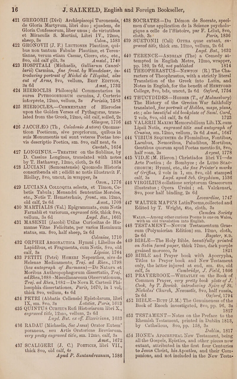 422 423 424 425 426 427 428 429 430 431 432 433 434 de Gloria Martyrum, libri duo ; ejusdem, de Gloria Confessorum, liber unus ; de virtutibus et Miraculis 8. Martini, Libri IV., 12mo, sheep, 3s Colon., 1583 GRONOVII (J. F.) Leotionss Plautine, qui- bus non tantum Fabule Plautine, et Teren- tianae, verum etiam Caesar, Cicero, etc., etc., 8vo, old calf gilt, 3s Amstel., 1740 HOSPITALI (Michaelis, Galliarum Cancel- lari) Carmina, fine front. by Wandelaar, in- troducing portrait of Michel de ? Hopital, also cut of Arms, 8vo, vellum, Brest EpirTion, 3s 6d Amst., 1732 HIEROCLIS Philosophi Commentarivs in aurea PyTHOGOREORUM carmina, J. Curterio interprete, 12mo, vellum, 38s Parisiis, 1533 HIEROCLES.—Commentary of Hierocles upon the Golden Verses of Pythagoras, trans- lated from the Greek, 12mo, old calf, soiled, 2s Glasgow, 1756 JACCH AO (Th, Caledonio Autore) Onomas- ticon Poeticum, sive propriorum, quibus in suis Monumentis usi sunt veteres Poetae bre- vis descriptio Poetica, sm. 8vo, calf neat, 6s Cantab., 1654 LONGINUS.—Treatise on the Sublime, by D. Cassius Longinus, translated with notes by T. Hathaway, 12mo, cloth, 2s 6d 1834 LUCIANI (Samosatensis) Quomodo Historia conscribenda sit ; edidit ac notis illustravit F. Riollay, 8vo, uncut, in wrapper, 38 Oxon., 1776 LUCIANA Co.toqguia selecta, et Timon, Ce- betis Tabula; Menandri Sententiae Morales, etc., Notis T. Hemsterhuis, front., sm. 12mo, old calf, 28s 6d Amst., 1708 MARTIALIS (Val.) Epigrammata, cum Notis Farnabii et variorum, engraved title, thick 8vo, vellum, 3s 6d Lugd. Bat., 1661 MASENII (Jacobi) Utilas Curiositas de Hu- manae Vitae Felicitate, per varios Hominum status, sm. 8vo, half sheep, 2s 6d Coloniae, 1710 ORPHEI Argonavtica Hymni; Libellus de Lapidibus, et Fragmenta, cum Notis, 8vo, old calf, 3s Lipsiae, 1764 PETITI (Petri) Homert Nepenthes, sive de Helenae Medicamento, Traj. ad Rhen., 1798 (has autograph of Burmann)—De Natura et Moribus Anthropophagorum dissertatio, 7'raj. ad Rhen,1688--Miscellanareum Observationum, Traj. ad Rhen, 1682—De Nova R. Cartesii Phi- losophia dissertationes, Paris, 1670, in 1 vol, thick 8vo, vellum, 4s 6d PETRI (Abbatis Cellensis) Epistolarum, libri IX, sm. 8vo, 3s Lutetie, Paris, 1613 436 437 engraved title, 12in0, vellum, 23 6d Lugd. Bat. ex off. Elzeviriana, 1633 RADAU (Michaelis, Soc Jesus) Orator Extem™ poraneus, seu Artis Oratoricae Breviarum, very pretty engraved title, sm. 12mo, calf, 3s Amst., 1672 SCALIGERI (J. C.) Portices, libri VII, thick 8vo, old calf, 49 Apud P. Suntandreanum, 1586 439 440 441 442 443 445 men d’une application de la Science psycholo- gique acelle de 1’Histoire, par F. Lélut, 8vo, cloth, 3s * Paris, 1836 SUETONIL (Caii) Oprra quae extant, en- graved title, thick sm. 12mo, vellum, 2s 6d Lugd. Bat., 1632 TERENCE—Anprian (The) a Comedy at- tempted in English Metre, 12mo, wrapper, pp. 180, 2s 6d, not published 1814 THEOPHRASTUS—Newron (R.) The Cha- racters of Theophrastus, with a strictly literal Translation of the Greek into Latin, and Notes in English, for the benefit of HERTFORD College, 8vo, bds, uncut, 2s 6d Oxford, 1754 THUCY DIDES—Hossss (T., of Malmesbury) The History of the Grecian War faithfully translated, jine portrait of Hobbes, maps, plans, etc.; also beautiful old bookplate of Saml. Card, 2 vols, 8vo, old calf, 3s 6d 1723 VALERII Maxim Memorabilium Lib, [X.cum Lipsii Notis, engraved title and autograph of Crusius, sm.12mo, vellum, 2s 6d Amst., 1647 VIBIUS Sequester de Fluminibus, Fontibus, Lacubus, Nemoribus, Paludibus, Mortibus, Gentibus quorum apud Poetas mentio fit, 8vo, half roan, 3s Argent, 1778 VID (M. Hieron.) Christiados libri VI—de Arte Poetica ; de Bombyce ; de Lupo Scac- CHORUM; Hymni, etc., the fine Printer’s marks of Griffins, 2 vols in 1, sm. 8vo, old stamped calf, 3s Lugd. apud Seb. Gryphium, 1536 447 448 449 450 451 454 illustratus ; Opera Ursini; ed. Valckenari, 8vo, poor half binding, 2s 6d Leovardiae, 1747 WALTER MAPE’S LatinPoems,collected and Edited by T. Wright, 4to, cloth, 3s Camden Society with an old translation into English. TESTAMENT—Novom Testamentum Grae- cum (Polymicrian Edition) sm. 12mo, cloth, 28 6d Bagster, N.D. BIBLE—The Holy Bible, beautifully printed on Satin faced paper, thick 12mo, dark purple grained morocco, 3s 1821 BIBLE and Prayer book with Apocrypha, Titles to Prayer book and New Testament only, the latter injured at end, sm. 4to, old calf, 5s Cambridge, J. Field, 1666 PRAY ERBOOK—Wueattey on the Book of Common Prayer, very pretty book plate of J. Cook, by T. Bewick, introducing Spire of St. ' Nicholas’ Church, Newcastle, 8vo, half russia, 2s 6d Oxford, 1794 Book of Enoch investigated, 8vo, pp. 96, 88 ° 1827 TESTA MENT— Notes on the Preface to the Rhemish Testament, printed in Dublin 1818, by Cathelicus, 8yvo, pp. 158, 3s Dublin, 1817 » HONKE’s ApocrypHaL New Testament, being all the Gospels, Epistles, and other pieces now extant, attributed in the first four Centuries to Jesus Christ, his Apostles, and their Com- panions, and not included in the New Testas |