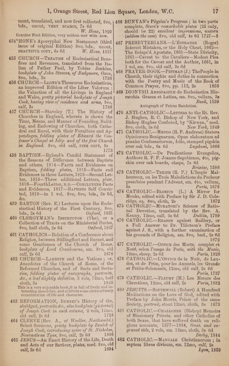 ao  ment, translated, and now first collected, 8vo, bds., uncut, VERY SCARCE, 7s 6d W. Hone, 1820 Genuine First Edition, very seldom met with now. 454*HONE’s Apocryphal New Nestament (third issue of original Edition) 8vo, bds., uncut, BEAUTIFUL COPY, 4s 6d W. Hone, 1821 455 CHURCH—TrgatisE of Ecclesiastical Bene- fices and Revenues, translated from the Ita- lian of Father Paul, by Tobias Jenkins, bookplate of John Stevens, of Badgmore, Oxon, 8vo, bds., 3s 1736 456 CHURCH—Liovyp’s Thesaurus Ecclesiasticus, an improved Edition of the Liber Valorum : the Valuation of all the Livings in England and Wales, pretty pictorial bookplate of Joseph Cook, having view of residence and arms, 8vo, calf, 3s 1788 CHURCH—Staveley (T.) The History of Churches in England, wherein is shewn the Time, Means, and Manner of Founding, Build- ing, and Endowing of Churches, both Cathe- dral and Rural, with their Furniture and Ap- pendages, folding plates of Edward the Con- fessor’s Chapel at Islip and of the first Church in England. 8vo, old calf, FINE COPY, 88 17738 BAPTISM—Ryland’s Candid Statement of the Reasons of Difference between Baptists and others, 1814—Facts and Evidences on Baptism, folding plates, 1815—Facts and Evidences in three Letters, 1815—Second Let- ter, 1815—Three additional Letters, plate, 1816—FourthLetter, N.p.— Concubine Facts and Evidences, 1817—Baptists Self Convic- ted, 1819—in 1 vol, 8vo, 8vo, bds., 3s 6d, &amp;e. BARTON (Rev. E.) Lectures upon the Eccle- siastical History of the First Century, 8vo, bds., 28 6d Oxford, 1831 | 457 rr ES 458 459 460 CLERGYMAN’s Instructor (The), or a Collection of Tracts on the Ministerial Duties, 8vo, half cloth, 2s 6d Oxford, 1827 461 CATHOLICS—Relation of a Conference about Religion, between Stillingfleet and Burnet, and some Gentlemen of the Church of Rome, bookplate of Lord Cranbourne, sm. 8yv, old calf, 2s 6d 1676 CHURCH—Lamseta and the Vatican ; or, Anecdotes of the Church of Rome, of the Reformed Churches, and of Sects and Secta- ries, folding plates of autographs, portraits, cc., a leaf slightly defective, 3 vols, 12mo, half cloth, 5s 1825 This is a very enjoyable book, it is full of lively and in- teresting anecdotes, and exhibits some extraordinary eccentricities of life and character. 468 REFORMATION, Burnet’s History of the, abridged, portraits,d:c., also bookplate (pictortal) of Joseph Cook in each volume, 2 vols, 12mo, old calf, 2s 6d 1728 464 CLEEVE (Rev. A., of Wooller, Northumdd.) Select Sermons, pretty bookplate by Bewick of Joseph Cook, introducing spire of St. Nicholas, Newcastle on Tyne, 8vo, calf, 28 6d 1806 465 JESUS—An Exact History of the Life, Death and Acts of our Saviour, plates, med. 8vo, old calf, 2s 6d 1694  462 17 466 BUNYAN’s Pilgrim’s Progress ; in two parts complete, Sturt’s remarkable plates (21 only, should be 22) excellent impressions, untorn (seldom the case) 8vo, old calf, 48 6d 1727—8 PRESBYTERIANS.—L’Estrance (Roger) Interest Mistaken, or the Holy Cheat, 1662— The Relaps’d Apostate, 1661—State Divinity, 1661—Caveat to the Cavaliers— Modest Plea both for the Caveat and the Author, 1661, in 1 vol, sm. 8vo, old calf, 3s 6d PRAYER-BOOK—Pittman (J.) ThePeople in Church, their rights and duties in connection with the Poetry and Music of the Book of Common Prayer, 8vo, pp. 112, 2s 1858 DIONYSII Areropacit# de Ecclesiastica Hie- rarchia Graeca et Latina, sm. 8vo, vellum, 3s Basil, 1539 Autograph of Petrus Baudetius. ANTI-CATHOLIC—Lertturs to the Rt. Rev. J. Hughes, R. C. Bishop of New York, and Bishop Hughes Confuted, by “Kirwan,” med. 8vo, cloth, 2s 6d New York, 1849 CATHOLIC.—Menpo (R. P. Andreae) Statera Opinionum Benignarum, Opus elaboratum ad praxim Confessariorum, folio, stamped pigskin over oak bds., 6s 6d Lugduni, 1666 CATHOLIC.—De Predicatione Evangelica, Authore R. P. F. Joanne Segobiense, 4to, pig- skin over oak boards, clasps, 7s 6d Brixiae, 1586 CATHOLIC— Trxirr (R. P.) L’Impie Mal- heureux, ou les Trois Maledictions du Pecheur preschées pendant 1’ Advent, sm. 4to, vellum, 5s Paris, 1678 474 CATHOLIC—Brosius (L.) A Mirror for Monks, edited with Preface by Sir J. D. Cole- ridge, sq. 8vo, cloth, 2s 1872 CATHOLIC—Moratori’s Science of Ratio- nal Devotion, translated by the Rev. A. Kenny, 12mo, calf, 2s 6d Dublin, 1789 CATHOLIC.—Regason against Raillery, or a Full Answer to Dr. Tillotson’s Preface against J. 8., with a further examination of his grounds of Religion, sm. 8vo, bnd., 2s 6d 1672 CATHOLIC.—Orrice des Morts, complet et Noté, selon l’usage de Paris, with the Music, 12mo, sheep, 2s 6d Paris, 1820 CATHOLIC.—L’Orrice de la Nuit, de Lau- des, et de Prim, pour les Annuels, les Grandg et Petits-Solemnels, 12mo, old calf, 2s 6d Paris, 1737 CATHOLIC.—F irvury (M.) Les Moeurs des Chrestiens, 12mo, old calf, 2s Paris, 1682 J ESUITS.—SovutHwe tt (Robert) A Hundred Meditations on the Love of God, edited with Preface by John Morris, Priest of the same Society, portrait, stout 12mo, cloth, 3s 1878 CATHOLIC.—Cuattoner (Bishop) Memoirs of Missionary Priests, and other Catholics of both Sexes, that have suffered death on reli- gious accounts, 1577—1684, front. and en- graved title, 2 vols, sm. 12mo, cloth, 38s 6d Derby, 1844 482 CATHOLIC.—Manvuate Christianorum ; in septem libros divisum, sm. 12mo, calf, 2s Lyon, 1839 467 468 469 470 471 472 or 47 476 477 478 479 480 481