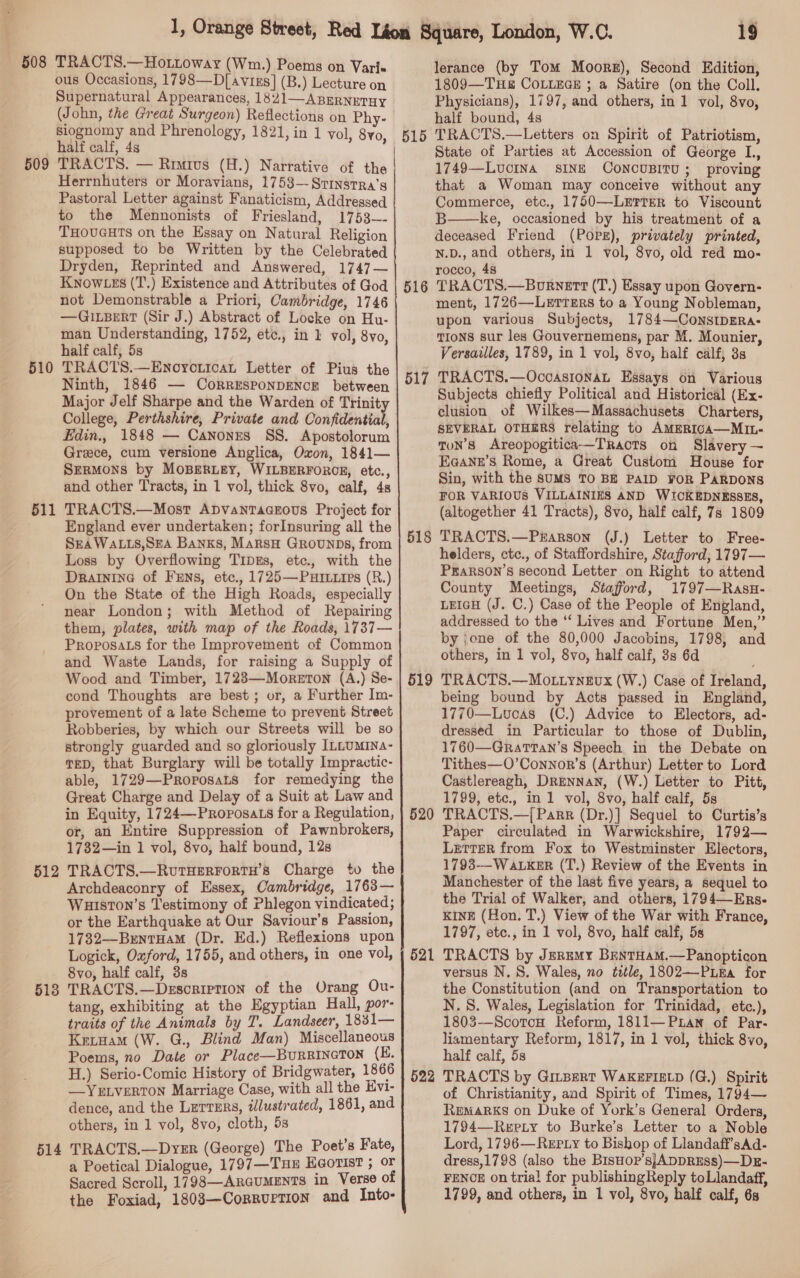 508 509 510 511 512 513 514 TRACTS.—Hottoway (Wm.) Poems on Vari« ous Occasions, 1798—D[avixs] (B.) Lecture on Supernatural Appearances, 1821—ABERNETHY siognomy and Phrenology, half calf, 4s TRACTS. — Riuivus (H.) Narrative of the Herrnhuters or Moravians, 1758— Srinsrra’s Pastoral Letter against Fanaticism, Addressed to the Mennonists of Friesland, 1753~- THOUGHTS on the Essay on Natural Religion supposed to be Written by the Celebrated Dryden, Reprinted and Answered, 1747— KNOWLES (T.) Existence and Attributes of God not Demonstrable a Priori, Cambridge, 1746 —GILBERT (Sir J.) Abstract of Locke on Hu- man Understanding, 1752, etc., in 1 vol, 8vo, half calf, 5s TRACTS.—Enoyrontcat Letter of Pius the Ninth, 1846 — CoRRESPONDENCE between Major Jelf Sharpe and the Warden of Trinity College, Perthshire, Private and Confidential, Edin., 1848 — Canones SS. Apostolorum Greece, cum versione Anglica, Oxon, 1841— Sermons by MoBEeRLEY, WILBERFORCE, etc., and other Tracts, in 1 vol, thick 8vo, calf, 4s TRACTS.—Most ApDvantTaceous Project for England ever undertaken; forInsuring all the SEA WALLS,SEA Banks, MarsH Grounps, from Loss by Overflowing TipgEs, etc., with the Drainine of FEns, etc., 1725—PHuHIuips (R.) On the State of the High Roads, especially near London; with Method of Repairing them, plates, with map of the Roads, 1737— Proposa.s for the Improvement of Common and Waste Lands, for raising a Supply of Wood and Timber, 1723—Moreton (A.) Se- cond Thoughts are best ; or, a Further Im- provement of a late Scheme to prevent Street Robberies, by which our Streets will be so strongly guarded and so gloriously ILLUMINA- TED, that Burglary will be totally Impractic- able, 1729—Proposats for remedying the Great Charge and Delay of a Suit at Law and in Equity, 1724—Proposa.s for a Regulation, or, an Entire Suppression of Pawnbrokers, 1732—in 1 vol, 8vo, half bound, 12s TRACTS.—RutHERFORTH’S Charge tv the Archdeaconry of Essex, Cambridge, 1763— Wuiston’s Testimony of Phlegon vindicated; or the Earthquake at Our Saviour’s Passion, 1732—BentHaM (Dr. Ed.) Reflexions upon Logick, Oxford, 1755, and others, in one vol, 8vo, half calf, 3s TRACTS.—Desoription of the Urang Ou- tang, exhibiting at the Egyptian Hall, por- traits of the Animals by T. Landseer, 1831— Krinam (W. G., Blind Man) Miscellaneous Poems, no Date or Place—BURRINGTON (E. H.) Serio-Comic History of Bridgwater, 1866 —YELVERTON Marriage Case, with all the Evi- dence, and the Lerrsrs, illustrated, 1861, and others, in 1 vol, 8vo, cloth, 5s TRACTS.—Dyer (George) The Poet’s Fate, a Poetical Dialogue, 1797—THE H@orist ; or Sacred Scroll, 1798—ARGUMENTS in Verse of the Foxiad, 1803—Corrurrion and Into- 1821, in 1 vol, 8yo, 515 516 517 518 519 520 52 = 522 19 lerance (by Tom Moors), Second Edition, 1809—THE COLLEGE ; a Satire (on the Coll. Physicians), 1797, and others, in 1 vol, 8vo, half bound, 4s TRACTS.—Letters on Spirit of Patriotism, State of Parties at Accession of George L., 1749—Lucina sINE CONCUBITU; proving that a Woman may conceive without any Commerce, etc., 1750—LErTER to Viscount B——ke, occasioned by his treatment of a deceased Friend (Pore), privately printed, N.D., and others, in 1 vol, 8vo, old red mo- rocco, 48 TRACTS.—Bornett (T.) Essay upon Govern- ment, 1726—LerreErs to a Young Nobleman, upon various Subjects, 1784—ConstpErRa- TIONS sur les Gouvernemens, par M. Mounier, Versailles, 1789, in 1 vol, 8vo, half calf, 3s TRACTS.—OcoasionaL Essays on Various Subjects chiefly Political and Historical (Ex- clusion of Wilkes—Massachusets Charters, SEVERAL OTHERS relating to AMERIGA—MIL- ton’s Areopogitica—Tracts on Slavery ~ Eq@ann’s Rome, a Great Custom House for Sin, with the SUMS TO BE PAID ¥OR PARDONS FOR VARIOUS VILLAINIES AND WICKEDNESSES, (altogether 41 Tracts), 8vo, half calf, 7s 1809 TRACTS.—Pzarson (J.) Letter to Free- helders, ctc., of Staffordshire, Stafford, 1797— Prarson’s second Letter on Right to attend County Meetings, Stafford, 1797—Rasu- LEIGH (J. C.) Case of the People of England, addressed to the ‘‘ Lives and Fortune Men,” by ione of the 80,000 Jacobins, 1798, and others, in 1 vol, 8vo, half calf, 3s 6d TRACTS.—Mo.ttynevux (W.) Case of Ireland, being bound by Acts passed in England, 1770—Lvoas (C.) Advice to Electors, ad- dressed in Particular to those of Dublin, 1760—Grattan’s Speech in the Debate on Tithes—O’Connor’s (Arthur) Letter to Lord Castlereagh, DRENNAN, (W.) Letter to Pitt, 1799, etc., in 1 vol, 8vo, half calf, 5s TRACTS.—{ Parr (Dr.)] Sequel to Curtis’s Paper circulated in Warwickshire, 1792— LETTER from Fox to Westminster Electors, 1793--WaLKER (T.) Review of the Events in Manchester of the last five years, a sequel to the Trial of Walker, and others, 1794—Enrs- KINE (Hon. T.) View of the War with France, 1797, etc., in 1 vol, 8vo, half calf, 5s TRACTS by Jeremy BentHamM.—Panopticon versus N.S. Wales, no title, 1802—-PLEa for the Constitution (and on Transportation to N.S. Wales, Legislation for Trinidad, etc.), 1803-—-ScotoH Reform, 1811—PuLan of Par- liamentary Reform, 1817, in 1 vol, thick 8vo, half calf, 5s TRACTS by GitBeRT WAKEFIELD (G.) Spirit of Christianity, aad Spirit of Times, 1794— REMARKS on Duke of York’s General Orders, 1794—Repty to Burke’s Letter to a Noble Lord, 1796—ReEpLy to Bishop of Llandaff’sAd- dress,1798 (also the Bisuor’sjADDRESs)—Dr- FENCE on trial for publishingReply toLlandaff, 1799, and others, in 1 vol, 8vo, half calf, 6s