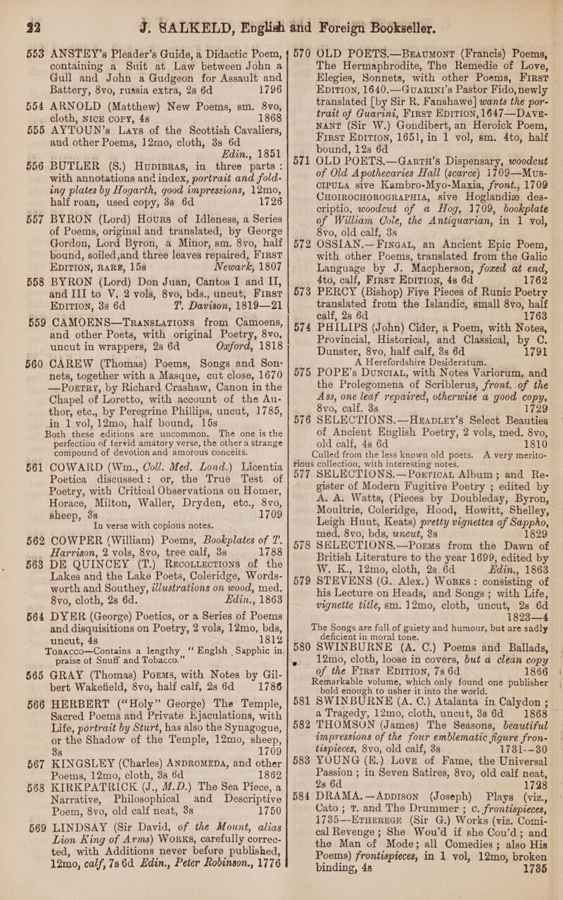 553 ANSTEY’s Pleader’s Guide, a Didactic Poem, containing a Suit at Law between John a Gull and John a Gudgeon for Assault and Battery, 8vo, russia extra, 2s 6d 1796 554 ARNOLD (Matthew) New Poems, sm. 8vo, cloth, NICE Copy, 4s 1868 555 AYTOUN’s Lays of the Scottish Cavaliers, and other Poems, 12mo, cloth, 8s 6d Edin., 1851 556 BUTLER (S.) Huprpras, in three parts : with annotations and index, portrait and fold- ing plates by Hogarth, good impressions, 12mo, half roan, used copy, 3s 6d 1726 557 BYRON (Lord) Hours of Idleness, a Series of Poems, original and translated, by George Gordon, Lord Byron, a Minor, sm. 8vo, half bound, soiled ,and three leaves repaired, First EDITION, RARE, 15s Newark, 1807 558 BYRON (Lord) Don Juan, Cantos I and II, and III to V, 2 vols, 8vo, bds., uncut, First EDITION, 3s 6d T. Davison, 1819—21 559 CAMOENS—TransLatTions from Camoens, and other Poets, with original Poetry, 8vo, uncut in wrappers, 2s 6d Oxford, 1818 560 CAREW (Thomas) Poems, Songs and Son- nets, together with a Masque, cut close, 1670 —Portry, by Richard Crashaw, Canon in the Chapel of Loretto, with account of the Au- thor, etc., by Peregrine Phillips, uncut, 1785, in 1 vol, 12mo, half bound, 15s Both these editions are uncommon. The one is the perfectiou of fervid amatory verse, the other a strange compound of devotion and amorous conceits. 561 COWARD (Wn, Coll. Med. Lond.) Licentia Poetica discussed: or, the True Test of Poetry, with Critical Observations on Homer, Horace, Milton, Waller, Dryden, etc., 8vo, sheep, 38 1709 Tn verse with copious notes. 562 COWPER (William) Poems, Bookplates of T. _. Harrison, 2 vols, 8vo, tree calf, 38 1788 563 DE QUINCEY (T.) Recoutections of the Lakes and the Lake Poets, Coleridge, Words- worth and Southey, lustrations on wood, med. 8vo, cloth, 2s 6d. Edin., 1863 564 DYER (George) Poetics, or a Series of Poems and disquisitions on Poetry, 2 vols, 12mo, bds, uncut, 48 1812 praise ot Snuff and Tobacco. 565 GRAY (Thomas) Poems, with Notes by Gil- bert Wakefield, 8vo, half calf, 2s 6d 1786 566 HERBERT (“Holy” George) The Temple, Sacred Poems and Private Kjaculations, with Life, portrait by Sturt, has also the Synagogue, or the Shadow of the Temple, 12mo, sheep, 38 1709 567 KINGSLEY (Charles) ANDROMEDA, and other Poems, 12mo, cloth, 3s 6d 1862 568 KIRKPATRICK (J., M.D.) The Sea Piece, a Narrative, Philosophical and Descriptive Poem, 8vo, old calf neat, 3s 1750 569 LINDSAY (Sir David, of the Mount, alias Lion King of Arms) Works, carefully correc- ted, with Additions never before published, 12mo, calf, 786d Hdin., Peter Robinson., 1776 570 OLD POETS.—Beavumont (Francis) Poems, The Hermaphrodite, The Remedie of Love, Elegies, Sonnets, with other Poems, First Ep1Tion, 1640.—GuaRin1’s Pastor Fido, newly translated [by Sir R. Fanshawe] wants the por- tratt of Guarini, First EDITION, 1647—DaveE- NANT (Sir W.) Gondibert, an Heroick Poem, First Epition, 1651, in 1 vol, sm. 4to, half bound, 12s 6d OLD POETS.—Gartu’s Dispensary, woodcut of Old Apothecaries Hall (scarce) 1709—Muvs- CIPULA sive Kambro-Myo-Maxia, front., 1709 CHOIROCHOROGRAPHIA, sive Hoglandiz des- criptio, woodcut of a Hog, 1709, bookplate of William Coie, the Antiquarian, in 1 vol, 8vo, old calf, 3s OSSIAN.—Finaat, an Ancient Epic Poem, with other Poems, translated from the Galic Language by J. Macpherson, foxed at end, 4to, calf, Frrst Epition, 4s 6d 1762 PERCY (Bishop) Five Pieces of Runic Poetry translated from the Islandic, small 8vo, half calf, 2s 6d 1763 PHILIPS (John) Cider, a Poem, with Notes, Provincial, Historical, and Classical, by C. Dunster, 8vo, half calf, 38s 6d 1791 A Herefordshire Desideratum. POPE’s DunctaL, with Notes Variorum, and the Prolegomena of Scriblerus, front. of the Ass, one leaf repaired, otherwise a good copy, 8vo, calf, 3s 1729 SELECTIONS.—HkEanptey’s Select Beauties of Ancient English Poetry, 2 vols, med. 8vo, old calf, 4s 6d 1810 _ Culled from the less known old poets. A very merito- rious collection, with interesting notes. 577 SELECTIONS.—Poericat Album; and Re- gister of Modern Fugitive Poetry ; edited by A. A. Watts, (Pieces by Doubleday, Byron, Moultrie, Coleridge, Hood, Howitt, Shelley, Leigh Hunt, Keats) pretty vignettes of Sappho, med, 8vo, bds, uncut, 3s 1829 578 SELECTIONS.—Porms from the Dawn of British Literature to the year 1699, edited by W. K., 12mo, cloth, 2s 6d Edin., 1863 579 STEVENS (G. Alex.) Works : consisting of his Lecture on Heads, and Songs; with Life, vignette title, sm.12mo, cloth, uncut, 28 6d 1823—4 The Songs are full of gaiety and humour, but are sadly deficient in moral tone. 580 SWINBURNE (A. C.) Poems and Ballads, 12mo, cloth, loose in covers, but a clean copy of the First Epitton, 7s 6d 1866 Remarkable volume, which only found one publisher bold enough to usher it into the world. 581 SWINBURNE (A. C.) Atalanta in Calydon ; a Tragedy, 12mo, cloth, uncut, 38 6d 1868 THOMSON (James) The Seasons, beautiful impressions of the four emblematic figure fron- tispieces, 8vo, old calf, 3s 1731--30 YOUNG (H.) Love of Fame, the Universal Passion ; in Seven Satires, 8vo, old calf neat, 28 6d 1728 DRAMA.—Appison (Joseph) Plays (viz., Cato ; Tt. and The Drummer ; ©. frontispieces, 1785—-ETHEREGE (Sir G.) Works (viz. Comi- cal Revenge ; She Wou’d if she Cou’d; and the Man of Mode; all Comedies ; also His Poems) frontispieces, in 1 vol, 12mo, broken binding, 4s 1785 571 572 573 574 575 576 582 583 584