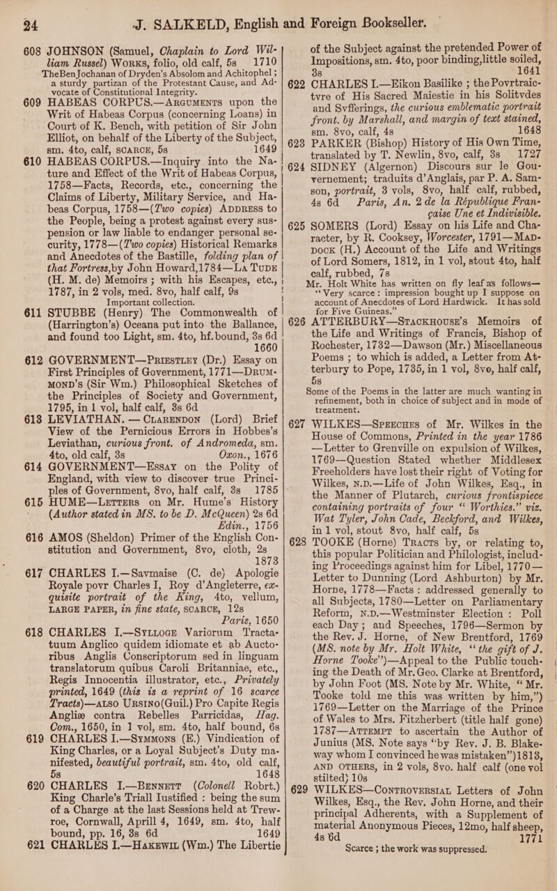 608 609 610 611 612 613 614 615 616 617 618 619 620 621 JOHNSON (Samuel, Chaplain to Lord Wil- liam Russel) Works, folio, old calf, 5s 1710 a sturdy partizan of the Protestant Cause, and Ad- vocate of Constitutional Integrity. HABEAS CORPUS.—AreumeENts upon the Writ of Habeas Corpus (concerning Loans) in Court of K. Bench, with petition of Sir John Elliot, on behalf of the Liberty of the Subject, sm. 4to, calf, SCARCE, 5s 1649 HABEAS CORPUS.—Inquiry into the Na- ture and Effect of the Writ of Habeas Corpus, | 1758—Facts, Records, etc., concerning the Claims of Liberty, Military Service, and Ha- beas Corpus, 1758—(Z'wo copies) ADDRESS to the People, being a protest against every sus- pension or law liable to endanger personal se- curity, 1778—(Z'wo copies) Historical Remarks | and Anecdotes of the Bastille, folding plan of that Fortress,oby John Howard,1784—La TuDE (H. M. de) Memoirs ; with his Escapes, etc., | 1787, in 2 vols, med. 8vo, half calf, 9s Important collection. STUBBE (Henry) The Commonwealth of | (Harrington’s) Oceana put into the Ballance, and found too Light, sm. 4to, hf. bound, 3s 6d 1660 GOVERNMENT—Prizstiry (Dr.) Essay on First Principles of Government, 1771—Drum- MOND’s (Sir Wm.) Philosophical Sketches of the Principles of Society and Government, 1795, in 1 vol, half calf, 3s 6d LEVIATHAN. —CriarEenpon (Lord) Brief View of the Pernicious Errors in Hobbes’s Leviathan, curious front. of Andromeda, sm. 4to, old calf, 3s Oxon., 1676 GOVERNMENT—Essay on the Polity of England, with view to discover true Princi- ples of Government, 8vo, half calf, 38s 1785 HUME—Lerrers on Mr. Hume's History (Author stated in MS. to be D. McQueen) 28 6d Edin., 1756 AMOS (Sheldon) Primer of the English Con- stitution and Government, 8vo, cloth, 2s 1873 CHARLES I.—Savmaise (C. dey Apologie Royale povr Charles I, Roy d’Angleterre, ex- quisite portrait of the King, 4to, vellum, LARGE PAPER, in fine state, SCARCE, 12s Paris, 1650 CHARLES I.—Syztioae Variorum Tracta- tuum Anglico quidem idiomate et ab Aucto- ribus &lt;Anglis Conscriptorum sed in linguam translatorum quibus Caroli Britanniae, etc., Regis Innocentia illustrator, etc., Privately printed, 1649 (this is a reprint of 16 scarce Tracts)—aLso URsIno(Quil.) Pro Capite Regis Angliw contra Rebelles Parricidas, Hag. Com., 1650, in 1 vol, sm. 4to, half bound, 6s CHARLES I.—Symmons (E.) Vindication of King Charles, or a Loyal Subject’s Duty ma- nifested, beautiful portrait, sm, 4to, old calf, 5s 1648 CHARLES I.—Bennett (Colonell Robrt.) King Charle’s Triall Iustified : being the sum of a Charge at the last Sessions held at Trew- roe, Cornwall, Aprill 4, 1649, sm. 4to, half bound, pp. 16, 8s 6d 1649 CHARLES I.—Hakewit (Wm.) The Libertie 625 626 627 628 629 of the Subject against the pretended Power of Impositions, sm. 4to, poor binding, little soiled, 38 1641 CHARLES I.—Eikon Basilike ; the Povrtraic- tvre of His Sacred Maiestie in his Solitvdes and Svfferings, the curious emblematic portrait front. by Marshall, and margin of teat stained, sm. 8vo, calf, 4s 1648 PARKER (Bishop) History of His Own Time, translated by T. Newlin, 8vo, calf, 8s 1727 SIDNEY (Algernon) Discours sur le Gou- vernement; traduits d’Anglais, par P. A. Sam- son, portrait, 3 vols, 8vo, half calf, rubbed, 4s 6d Paris, An, 2de la République Fran- gaise Une et Indivisible. SOMERS (Lord) Essay on his Life and Cha- racter, by R. Cooksey, Worcester, 1791— Map- pock (H.) Account of the Life and Writings of Lord Somers, 1812, in 1 vol, stout 4to, half calf, rubbed, 7s Mr. Holt White has written on fly leafas follows— ‘*Very scarce: impression bought up I suppose on account of Anecdotes of Lord Hardwick. It has sold for Five Guineas.” , oO ATTERBORY—SrackuHovse’s Memoirs the Life and Writings of Francis, Bishop of Rochester, 1732—Dawson (Mr.) Miscellaneous Poems ; to which is added, a Letter from At- terbury to Pope, 1785, in 1 vol, 8ve, half calf, 5s Some of the Poems in the latter are much wanting in refinement, both in choice of subject and in mode of treatment. WILKES—Sperecues of Mr. Wilkes in the House of Commons, Printed in the year 1786 —Letter to Grenville on expulsion of Wilkes, 1769—Question Stated whether Middlesex Freeholders have lost their right of Voting for Wilkes, n.D.—Life of John Wilkes, Esq., in the Manner of Plutarch, curious frontispiece containing portraits of four ‘ Worthies.” viz. Wat Tyler, John Cade, Beckford, and Wilkes, in 1 vol, stout 8vo, half calf, 5s TOOKE (Horne) Tracts by, or relating to, this popular Politician and Philologist, includ- ing Proceedings against him for Libel, 1770— Letter to Dunning (Lord Ashburton) by Mr. Horne, 1778—Facts : addressed generally to all Subjects, 1780—Letter on Parliamentary Reform, N.D.—Westminster Election : Poll each Day ; and Speeches, 1796—Sermon by the Rev. J. Horne, of New Brentford, 1769 (MS. note by Mr. Holt White, “‘ the gift of J. Horne Tooke’’)—Appeal to the Public touch- ing the Death of Mr. Geo. Clarke at Brentford, by John Foot (MS. Note by Mr. White, “ Mr. Tooke told me this was written by him,”) 1769—Letter on the Marriage of the Prince of Wales to Mrs. Fitzherbert (title half gone) 1787—ATTEMPT to ascertain the Author of Junius (MS. Note says “by Rev. J. B. Blake- way whom I convinced he was mistaken”)1813, AND OTHERS, in 2 vols, 8vo. half calf (one vol stilted) 10s WILKES—Controverstat Letters of John Wilkes, Esq., the Rev. John Horne, and their principal Adherents, with a Supplement of material Anonymous Pieces, 12mo, half sheep, 4s 6d 1771 Scarce ; the work was suppressed.