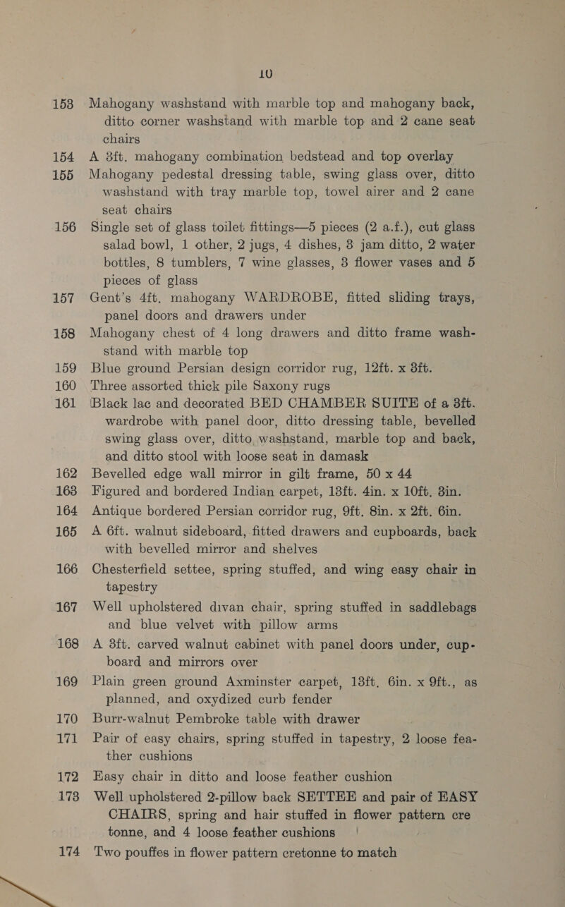 1538 154 155 156 157 158 159 160 161 162 163 164 165 166 167 168 169 170 171 172 1738 174 LU Mahogany washstand with marble top and mahogany back, ditto corner washstand with marble top and 2 cane seat chairs A 3ft. mahogany combination bedstead and top overlay Mahogany pedestal dressing table, swing glass over, ditto washstand with tray marble top, towel airer and 2 cane seat chairs Single set of glass toilet fittings—5 pieces (2 a.f.), cut glass salad bowl, 1 other, 2 jugs, 4 dishes, 3 jam ditto, 2 water bottles, 8 tumblers, 7 wine glasses, 3 flower vases and 5 pieces of glass Gent’s 4ft. mahogany WARDROBE, fitted sliding trays, panel doors and drawers under Mahogany chest of 4 long drawers and ditto frame wash- stand with marble top Blue ground Persian design corridor rug, 12ft. x 3ft. Three assorted thick pile Saxony rugs ‘Black lac and decorated BED CHAMBER SUITE of a 8ft. wardrobe with panel door, ditto dressing table, bevelled swing glass over, ditto. washstand, marble top and back, and ditto stool with loose seat in damask Bevelled edge wall mirror in gilt frame, 50 x 44 Figured and bordered Indian carpet, 18ft. 4in. x 10ft. 3in. Antique bordered Persian corridor rug, 9ft. 8in. x 2ft. 6in. A 6ft. walnut sideboard, fitted drawers and cupboards, back with bevelled mirror and shelves Chesterfield settee, spring stuffed, and wing easy chair in tapestry | Well upholstered divan chair, spring stuffed in saddlebags and blue velvet with pillow arms A 38ft. carved walnut cabinet with panel doors under, cup- board and mirrors over Plain green ground Axminster carpet, 13ft. 6in. x 9ft., as planned, and oxydized curb fender Burr-walnut Pembroke table with drawer Pair of easy chairs, spring stuffed in tapestry, 2 loose fea- ther cushions Easy chair in ditto and loose feather cushion Well upholstered 2-pillow back SETTEE and pair of EASY CHAIRS, spring and hair stuffed in flower pattern cre tonne, and 4 loose feather cushions T'wo pouffes in flower pattern cretonne to match