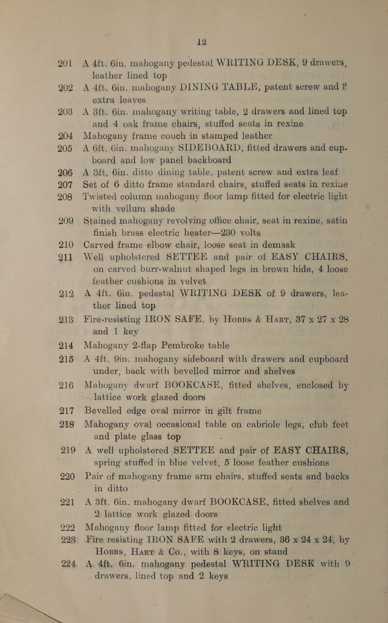 203 204 205 206 207 208 209 210 211 212 213 214 215 216 217 218 219 12 A 4ft. 6in. mahogany pedestal WRITING DESK, 9 drawers, leather lined top A 4ft. 6in. mahogany DINING TABLE, patent screw and 2 extra leaves A 8ft. 6in. mahogany writing table, 2 drawers and lined top and 4 oak frame chairs, stuffed seats in rexine Mahogany frame couch in stamped leather A 6ft. Gin. mahogany SIDEBOARD, fitted drawers and cup- board and low panel backboard A 8ft, 6in. ditto dining table, patent screw and extra leaf Set of 6 ditto frame standard chairs, stuffed seats in rexiie Twisted column mahogany floor lamp fitted for electric ight with vellum shade Stained mahogany revolving office chair, seat in rexine, satin finish brass electric heater—230 volts Carved frame elbow chair, loose seat in demask Well upholstered SETTEE and pair of EASY CHAIRS, on carved burr-walnut shaped legs in brown hide, 4 loose feather cushions in velvet A 4ft. 6in. pedestal WRITING DESK of 9 drawers, lea- ther lined top Fire-resisting IRON SAFE, by Hosss &amp; Hart, 87 x 27 x 28 and | key Mahogany 2-flap Pembroke table A 4ft. 9in. mahogany sideboard with drawers and cupboard under, back with bevelled mirror and shelves Mahogany dwarf BOOKCASE, fitted shelves, enclosed Oy lattice work glazed doors Bevelled edge oval mirror in gilt frame Mahogany oval occasional table on cabriole legs, club feet and plate glass top A well upholstered SETTEE and pair of EASY CHAIRS, spring stuffed in blue velvet, 5 loose feather cushions Pair of mahogany frame arm chairs, stuffed seats and backs in ditto A 3ft. 6in. mahogany dwarf BOOKCASE, fitted shelves and 2: lattice work glazed doors Mahogany floor lamp fitted for electric light Fire resisting IRON SAFE with 2 drawers, 36 x 24 x 24, by Hosss, Hart &amp; Co., with 8 keys, on’ stand A. 4ff. 6in. mahogany. pedestal WRITING DESK with 9