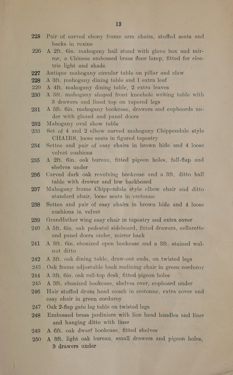 225 226 235 236 237 238 239 240 241 242 244 245 246 247 248 249 250 13 Pair of carved ebony frame arm chairs, stuffed seats and backs in rexine A 2ft. 6in. mahogany hall stand with glove box and mir- ror, a Chinese embossed brass floor lamp, fitted for elec- tric light and shade Antique mahogany circular table on pillar and claw A 8ft. mahogany dining table and 1 extra leaf A 4ft. mahogany dining table, 2 extra leaves A 3ft. mahogany shaped front kneehole writing table with 3 drawers and lined top on tapered legs A 8ft. 6in. mahogany bookease, drawers and cupboards un- der with glazed and panel doors Mahogany oval show table Set of 4 and 2 elbow carved mahogany Chippendale style CHAIRS, loose seats in figured tapestry Settee and pair of easy chairs in brown hide and 4 loose velvet cushions A 2ft. 6in. oak bureau, fitted pigeon holes, fall-flap and shelves under Carved dark oak revolving bookcase and a 8ft. ditto hall table with drawer and low backboard Mahogany frame Chippendale style elbow chair and ditto standard chair, loose seats in cretonne Settee and pair of easy chairs in brown hide and 4 loose cushions in velvet Grandfather wing easy chair in tapestry and extra cover A dft. 6in. oak pedestal sideboard, fitted drawers, cellarette and panel doorg under, mirror back A 3ft. 6in. ebonized open bookcase and a 8ft. stained wal- nut ditto , A 3ft. oak dining table, draw-out ends, on twisted legs Oak frame adjustable back reclining chair in green corduroy A 8ft. 6in. oak roll-top desk, fitted pigeon holes A 83ft. ebonized bookcase, shelves over, cupboard under Hair stuffed drum head couch in ecretonne, extra cover and easy chair in green corduroy Oak 2-flap gate leg table on twisted legs Embossed brass jardiniere with hon head handles and liner and hanging ditto with liner A 6ft. oak dwarf bookcase, fitted shelves A 8ft. light oak bureau, small drawers and pigeon holes,