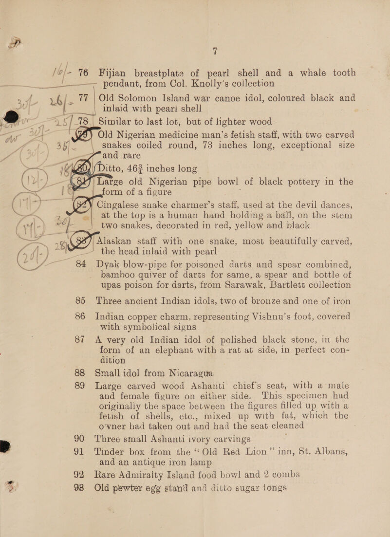 /o/- 76 a ae ET ee ; 2 | ~ 7 7 Fijian breastplate of pearl shell and a whale tooth Old Solomon Island war canoe idol, coloured black and | inlaid with peari shell “e mt 5]. 78 Simular to last lot, but of ighter wood i oe 7 Cy Old Nigerian medicine man’s fetish staff, with two carved ag \ t 1}, a   snakes coiled round, 73 inches long, exceptional size and rare form of a figure at the top is a human hand holding a ball, on the stem two snakes, decorated in red, yellow and black Alaskan staff with one snake, most beautifully carved,    a f oe Lee 85 86 87 88 89 90 91 92 Dyak blow-pipe for poisoned darts and spear combined, bamboo quiver of darts for same, a spear and bottle of upas poison for darts, from Sarawak, Bartlett collection Three ancient Indian idols, two of bronze and one of iron Indian copper charm, representing Vishnu’s foot, covered with symbolical signs A very old Indian idol of polished black stone, in the form of an elephant with a rat at side, in perfect con- dition Small idol from Nicaragua Large carved wood Ashanti chief's seat, with a male and female fizure on either side. This specimen had originally the space between the figures filled up with a fetish of shells, etc., mixed up with fat, which the owner had taken out and had the seat cleaned : Three small Ashanti ivory carvings Tinder box from the ‘‘Old Red Lion” inn, St. Albans, and an antique iron lamp Rare Admiraity Island food bow! and 2 combs Old pewter eg’g stand and ditto sugar tongs