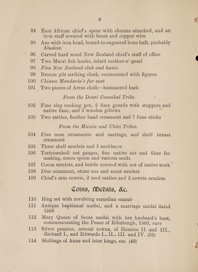 94 95 96 97 98 99 100 102 103 104 105 106 107 108 109 110 111 112 113 14 8 East African chief's spear with charms attached, and an iron staff covered with brass and copper wire Axe with iron head, bound to engraved bone haft, probably Alaskan Carved hard wood New Zealand chief's staff of office Two Maori fish hooks, inlaid mother-o’-pearl Fine New Zealand club and hanis Bronze gilt striking clock, surmounted with figures Chinese Mandarin’s fur coat Two pieces of Arras cloth—hammered bark From the Donri Cannibal Tribe. Fine clay cooking pot, 2 lime gourds with stoppers and native lime, and 3 wooden pillows Two rattles, feather head ornament and 7 lime sticks From the Maisin and Ubiri Tribes. Five nose ornaments and earrings, and shell breast ornament Three shell armlets and 5 necklaces Tortoiseshell net gauges, fine native net and fibre for making, cocoa spoon and various seeds Disc ornament, stone axe and scent satchet Chief’s arm cowrie, 2 seed rattles and 2 cowrie armlets Coins, Medals, &amp;c. Ring set with revolving carnelian scarab Antique baptismal medal, and a marriage ona dated 1568 Mary Queen of Scots medal. with her husband’s bust, commemorating the Peace of Edinburgh, 1560, rare Silver pennies, several towns, of Henries II. and TEE. Richard I., and Edwards I., IL., III. and IV. (35) Shillings of Anne and later kings, etc. (40)  ti