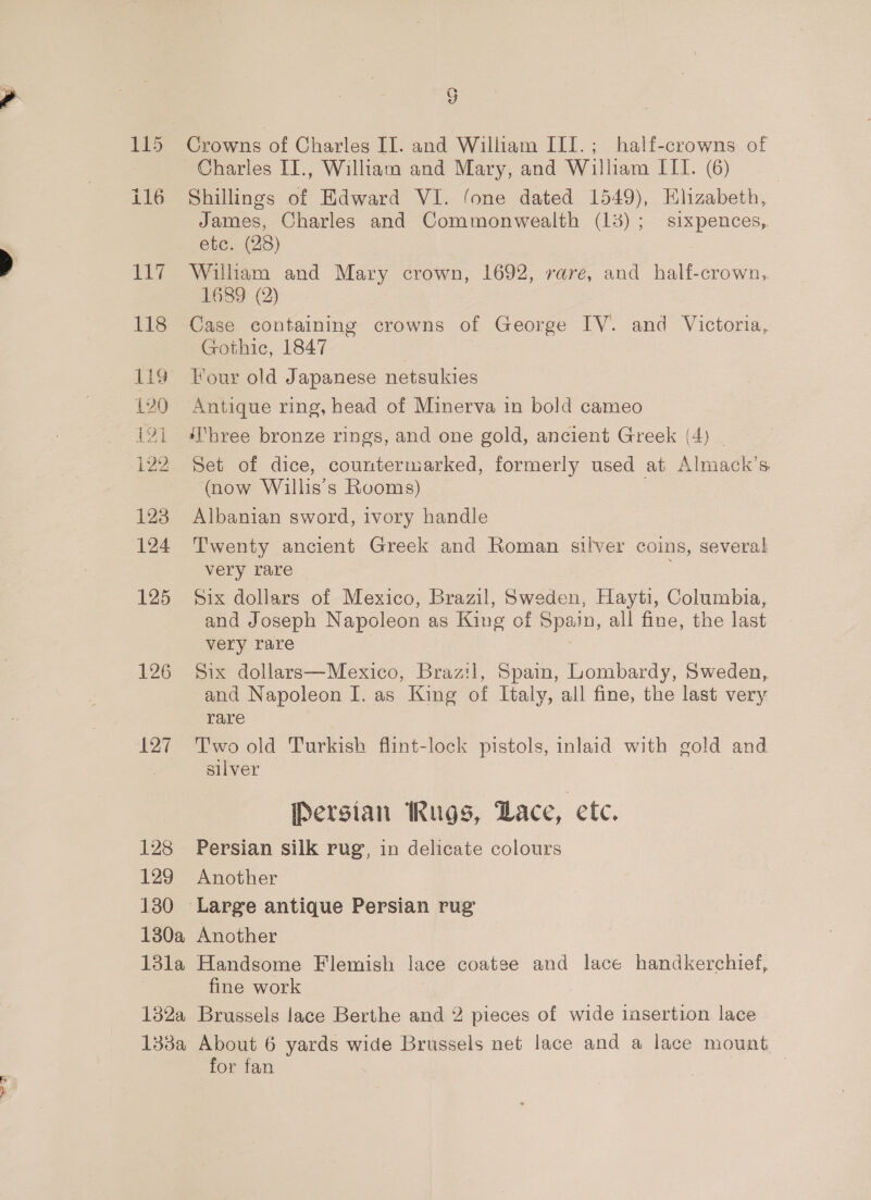 = a or) 117 118 ee 120 121 122 123 124 125 126 ‘127 128 129 130 130a 13la 132%a 133a 2) Shillings of Edward VI. fone dated 1549), Elizabeth, James, Charles and Commonwealth (13); sixpences, etc. (28) William and Mary crown, 1692, rare, and half-crown,. 1689 (2) Case containing crowns of George IV. and Victoria, Gothic, 1847 Tour old Japanese netsukies Antique ring, head of Minerva in bold cameo ‘Three bronze rings, and one gold, ancient Greek (4) | Set of dice, countermarked, formerly used at Almack’s (now Willis’s Rooms) ? Albanian sword, ivory handle Twenty ancient Greek and Roman silver coins, several very rare Six dollars of Mexico, Brazil, Sweden, Hayti, Columbia, and Joseph Napoleon as King of Spain, all fine, the last very rare | Six dollars—Mexico, Brazil, Spain, Lombardy, Sweden, and Napoleon I. as King of Italy, all fine, the last very rare | Two old Turkish flint-lock pistols, inlaid with gold and silver Persian Rugs, Lace, etc, Persian silk rug, in delicate colours Another Another Handsome Flemish lace coatge and lace handkerchief, fine work Brussels lace Berthe and 2 pieces of wide insertion lace About 6 yards wide Brussels net lace and a lace mount for fan 3