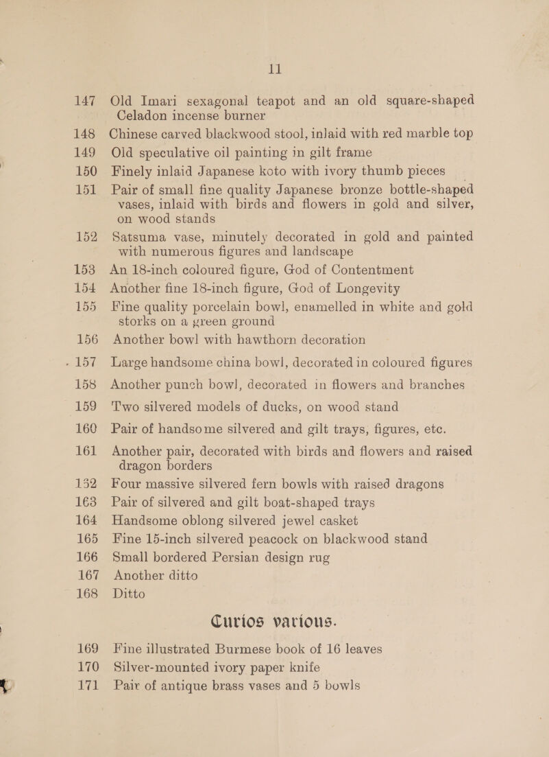 148 149 150 151 169 170 bly! 11 Celadon incense burner Chinese carved blackwood stool, inlaid with red marble top Old speculative oil painting in gilt frame Finely inlaid Japanese koto with ivory thumb pieces Pair of small fine quality Japanese bronze bottle-shaped vases, inlaid with birds and flowers in gold and silver, on wood stands Satsuma vase, minutely decorated in gold and painted with numerous figures and landscape An 18-inch coloured figure, God of Contentment Another fine 18-inch figure, God of Longevity Fine quality porcelain bowl, enamelled in white and gold storks on a green ground Another bow! with hawthorn decoration Large handsome china bowl, decorated in coloured figures Another punch bow], decorated in flowers and branches T'wo silvered models of ducks, on wood stand Pair of handsome silvered and gilt trays, figures, etc. Another pair, decorated with birds and flowers and raised dragon borders Four massive silvered fern bowls with raised dragons Pair of silvered and gilt boat-shaped trays Handsome oblong silvered jewel casket Fine 15-inch silvered peacock on blackwood stand Small bordered Persian design rug Another ditto Ditto Curios various. Fine illustrated Burmese book of 16 leaves Silver-mounted ivory paper knife Pair of antique brass vases and 5 bowls