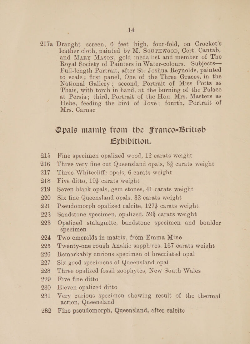 217a Draught screen, 6 feet high, four-fold, on Crocket's leather cloth, painted by M. SourHwoop, Cert. Cantab, and Mary Mason, gold medallist and member of The Royal Society of Painters in Water-colours. Subjects— Full-length Portrait, after Sir Joshua Reynolds, painted to scale; first panel, One of the Three Graces, in the National Gallery; second, Portrait of Miss Potts as Thais, with torch in hand, at the burning of the Palace at Persia; third, Portrait of the Hon. Mrs. Masters as Hebe, feeding the bird of Jove; fourth, Portrait of Mrs. Carnac Opals mainly from the FrancozBritish Lrbibition. 215 Fine specimen opalized wood, 12 carats weight 216 Three very fine cut Queensland opals, 3g carats weight 217 Three Whitecliffe opals, 6 carats weight 218 Five ditto, 194 carats weight 219 Seven black opals, gem stones, 41 carats weight 220 Six fine Queensland opals, 32 carats weight 221 Pseudomorph opalized calcite, 1274 carats weight 222 Sandstone specimen, opalized. 593 carats weight 223 Opalized stalagmite, bandstone specimen and _ bouider specimen 224 Two emeralds in matrix, from Emma Mine 225 ‘Twenty-one rough Anakic sapphires, 167 carats weight 226 Remarkably curious specimen of brecciated opal 227 Six good specimens of Queensland opal 228 Three opalized fossil zoophytes, New South Wales 929 Five fine ditto 230 Eleven opalized ditto 231 Very curious specimen showing result of the thermal action, Queensland ¥82 Fine pseudomorph, Queensland, after calvite 