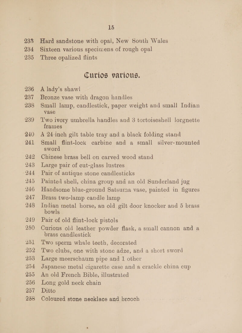 233 234 235 236 237 238 239 240 241 242 243 244 245 246 247 248 249 250 251 252 253 254 255 256 207 258 15 Hard sandstone with opal, New South Wales Sixteen various specimens of rough opal Three opalized flints Curios various. A lady’s shawl Bronze vase with dragon handles Smal] lamp, candlestick, paper weight and small Indian vase Two ivory umbrella handles and 3 tortoiseshell lorgnette frames A 24-inch gilt table tray and a black folding stand Small flint-lock carbine and a small silver-mounted sword Chinese brass bell on carved wood stand Large pair of cut-glass lustres Pair of antique stone candlesticks Painted shell, china group and an old Sunderland jug Handsome blue-ground Satsuma vase, nea in figures Brass two-lamp candle lamp Indian metal horse, an old gilt door knocker and 5 brass” bowls Pair of old flint-lock pistols Curious old leather powder flask, a small cannon and a brass candlestick Lwo sperm whale teeth, decorated Two clubs, one with stone adze, and a short sword Large meerschaum pipe and 1 other Japanese metal cigarette case and a crackle china cup An old French Bible, illustrated Long gold neck chain Ditto Coloured stone necklace and brooch