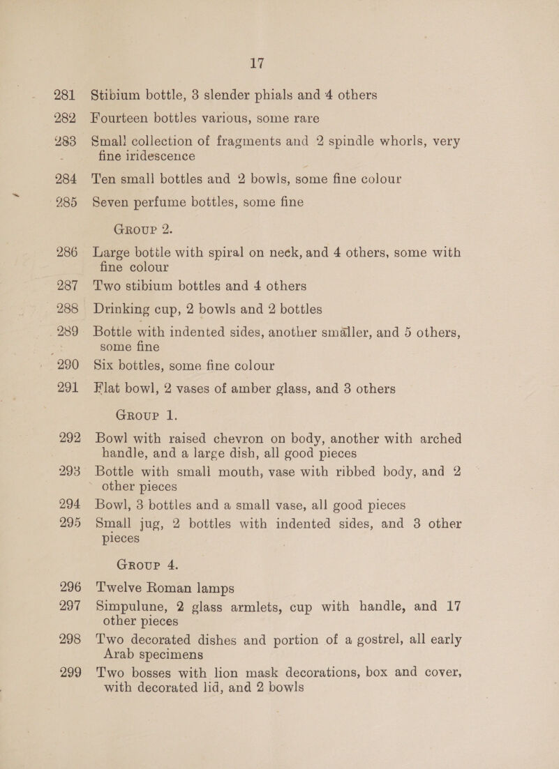 281 282 283 284 285 286 287 291 292 294 295 296 297 298 299 17 Stibium bottle, 3 slender phials and 4 others Fourteen bottles various, some rare Smal! collection of fragments and 2 spindle whorls, very fine iridescence Ten small bottles and 2 bowls, ome fine colour Seven perfume bottles, some fine GROUP 2. Large botile with spiral on neck, and 4 others, some with fine colour Two stibium bottles and 4 others Drinking cup, 2 bowls and 2 bottles Bottle with indented sides, another smaller, and 5 others, some fine Six bottles, some fine colour Flat bowl, 2 vases of amber glass, and 3 others Group l. Bowl with raised chevron on body, another with arched handle, and a large dish, all good pieces Bottle with smali mouth, vase with ribbed body, and 2 other pieces Bowl, 3 bottles and a small vase, all good pieces Small jug, 2 bottles with indented sides, and 3 other pieces GRoupP 4. Twelve Roman lamps Simpulune, 2 glass armlets, cup with handle, and 17 other pieces Two decorated dishes and portion of a gostrel, all early Arab specimens Two bosses with lion mask decorations, box and cover, with decorated lid, and 2 bowls