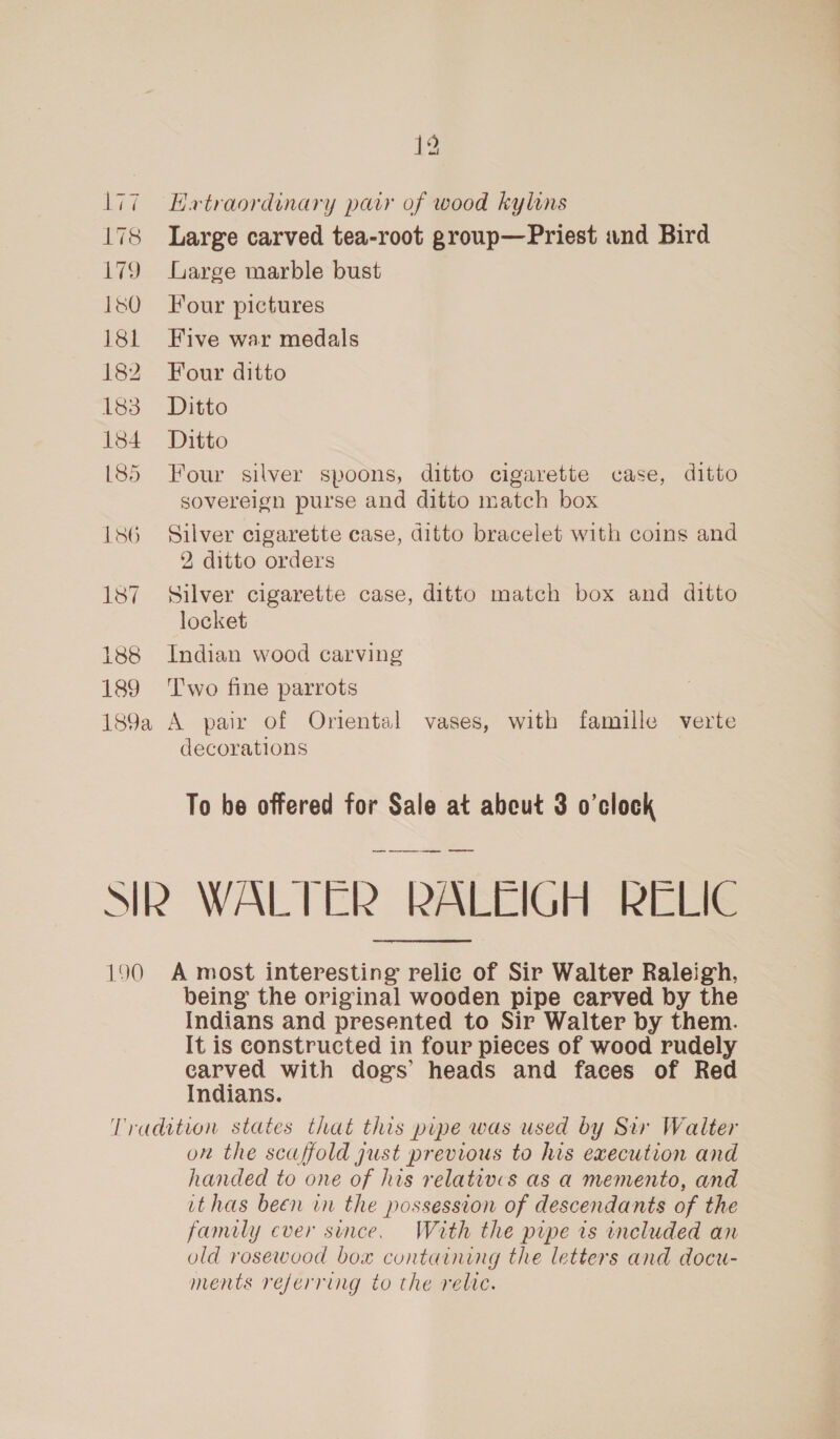 ey 178 179 180 181 182 183 184 185 188 189 12 Hatraordinary pair of wood kylins Large carved tea-root group—Priest and Bird Large marble bust Four pictures Five war medals Four ditto Ditto Ditto sovereign purse and ditto match box 2, ditto orders locket decorations To be offered for Sale at abeut 3 o’clock being the original wooden pipe carved by the Indians and presented to Sir Walter by them. It is constructed in four pieces of wood rudely eee? with dogs’ heads and faces of Red ndians. on the scaffold gust previous to his execution and handed to one of his relatives as a memento, and ithas been in the possession of descendants of the family ever since. With the pipe ts included an old rosewood box containing the letters and docu- ments referring to the relic.