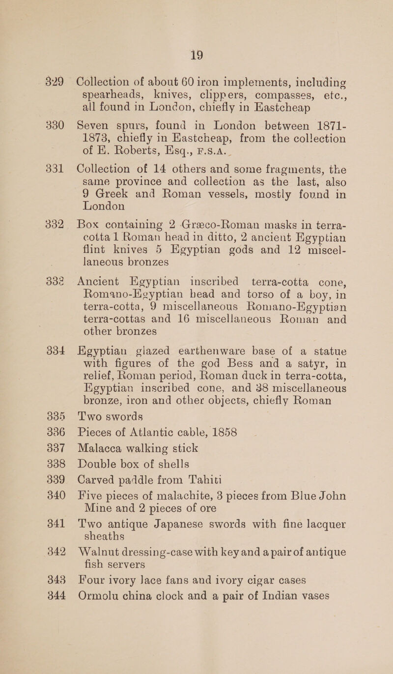 330 O31 doe O38 336 ool 338 339 340 342 343 O44 19 Collection of about 60 iron implements, including spearheads, knives, clippers, compasses, etc., all found in London, chiefly in Eastcheap Seven spurs, found in London between 1871- 1873, chiefly in Eastcheap, from the collection of I. Roberts, Esq., F.s.A._ Collection of 14 others and some fragments, the same province and collection as the last, also 9 Greek and Roman vessels, mostly found in London Box containing 2 Graeco-Roman masks in terra- cotta 1 Roman head in ditto, 2 ancient Egyptian flint knives 5 Hgyptian sods and 12 miscel- laneous bronzes Ancient Egyptian inscribed terra-cotta cone, Romano-Egyptian head and torso of a boy, in terra-cotta, 9 miscellaneous Romano-EKgyptisn terra-cottas and 16 miscellaneous Roman and other bronzes Egyptian giazed earthenware base of a statue with figures of the god Bess and a satyr, in relief, Roman period, Roman duck in terra-cotta, Egyptian inscribed cone, and 38 miscellaneous bronze, iron and other objects, chiefly Roman T'wo swords Pieces of Atlantic cable, 1858 Malacca walking stick Double box of shells Carved paddle from Tahiti Five pieces of malachite, 3 pieces from Blue John Mine and 2 pieces of ore Two antique Japanese swords with fine lacquer sheaths Walnut dressing-case with key and a pair of antique fish servers Four ivory Jace fans and ivory cigar cases Ormolu china clock and a pair of Indian vases