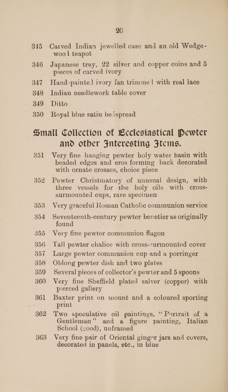 345 346 347 348 349 350 20 Carved Indian jewelled case and an oid Wedge- woo i teapot Japanese tray, 22 silver and copper coins and 5 pieces of carved ivory Hand-painted ivory jan trimme |! with real lace Indian needlework table cover Ditto Royal blue satin beispread 351 352 353 354 355 356 357 358 359 360 361 362 363 and otber 3nteresting Ftcnis. Very fine hanging pewter holy water basin with beaded edges and eros forming back decorated with ornate crosses, choice piece Pewter Christmatory of unusual design, with three vessels for the holy oils with cross- surmounted cups, rare specimen Very graceful ltoman Catholic communion service Seventeenth-century pewter benetier as originally found Very fine pewter communion flagon Tall pewter chalice with cross-:urmounted cover Large pewter communion cup and a porringer Oblong pewter dish and two plates Several pieces of collector’s pewter and 5 spoons Very fine Sheffield plated salver (copper) with pierced gallery Baxter print on mount and a coloured sporting print Two speculative oil paintings, ‘ Portrait of a Gentieman” and a figure painting, Italian School (cood), unframed Very fine pair of Oriental ginger jars and covers, decorated in panels, etc., in blue