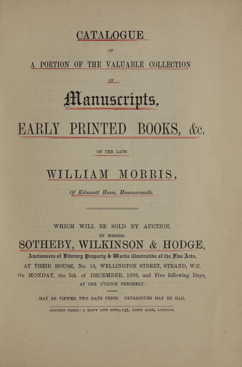 CATALOGUE ~ A PORTION OF THE VALUABLE COLLECTION OF Manuscripts, HARLY PRINTED BOOKS, ce OF THE LATE WILLIAM MORRIS, Of Kelmscott House, Hammersmith. — WHICH WILL BE SOLD BY AUCTION, BY MESSRS. SOTHEBY, WILKINSON &amp; HODGE, Auctioneers of Literary Property &amp; Works illustratibe of the Fine Arts, AT THEIR HOUSE, No. 13, WELLINGTON STREET, STRAND, W.C. On MONDAY, the 5th of DECEMBER, 1898, and Five following Days, AT ONE O'CLOCK PRECISELY.  MAY BE VIEWED TWO DAYS PRIOR. CATALOGUES MAY BE HAD, DRYDEN PRESS: J. DAVY AND SONS, 137, LONG ACRE, LONDON.