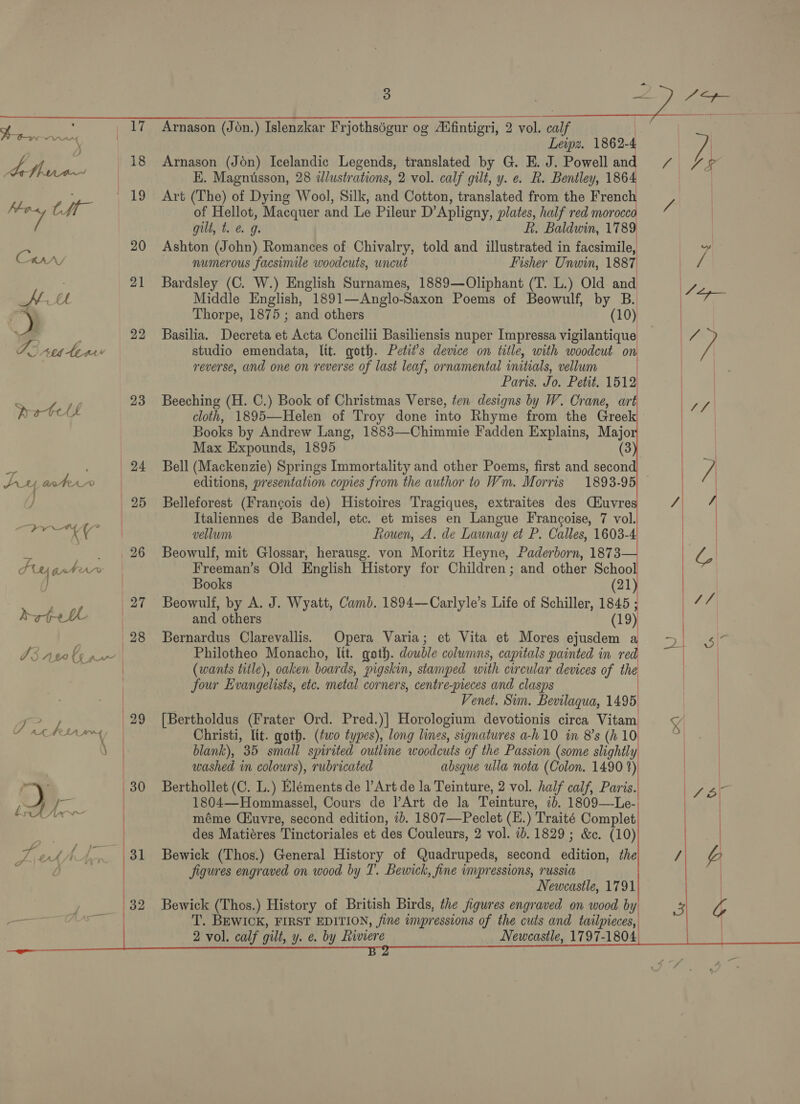  peery ‘ 19 ‘ae tft 20 Carry 21 KU weed 22 Ae seater sn 23 pete “y 2 | 24 SLY ater | i] | 25 cia: Cr . ~ N26 Peyantoar % | 27 berth ee ee Meee ©: I3 nwt pK | E&gt; 29 7 AL her a | | ry 30 ley iy fe — | Be A ee | ae 4 Aa bie   Arnason (Jon.) Islenzkar Frjothségur og Aufintigri, 2 vol. calf | Leipz. 1862-4 Arnason (Jon) Icelandic Legends, translated by G. E. J. Powell and K.. Magnusson, 28 dlustrations, 2 vol. calf gilt, y. e. R. Bentley, 1864 Art (The) of Dying Wool, Silk, and Cotton, translated from the French of Hellot, Macquer and Le Pileur D’Apligny, plates, half red morocco gilt, t. &amp; g. FL, Baldwin, 1789 Ashton (John) Romances of Chivalry, told and illustrated in facsimile, numerous facsimile woodcuts, uncut Fisher Unwin, 1887  Bardsley (C. W.) English Surnames, 1889—Oliphant (T. L.) Old and Middle English, 1891—Anglo-Saxon Poems of Beowulf, by B. Thorpe, 1875 ; and others (10) Basilia. Decreta et Acta Concilii Basiliensis nuper Impressa vigilantique studio emendata, lit. goth. Petit’s device on title, with woodcut on reverse, and one on reverse of last leaf, ornamental initials, vellum Paris. Jo. Petit. 1512 Beeching (H. C.) Book of Christmas Verse, ten designs by W. Crane, art cloth, 1895—Helen of Troy done into Rhyme from the Greek Books by Andrew Lang, 1883—-Chimmie Fadden Explains, Majo Max Expounds, 1895 (3 Bell (Mackenzie) Springs Immortality and other Poems, first and secon Italiennes de Bandel, etc. et mises en Langue Francoise, 7 vol. vellum Rouen, A. de Launay et P. Calles, 1603-4 Beowulf, mit Glossar, herausg. von Moritz Heyne, Paderborn, 1873 Freeman’s Old English History for Children; and other Schoo Belleforest (Francois de) Histoires Tragiques, extraites des Tal Books ; (21 Beowulf, by A. J. Wyatt, Camb. 1894—Carlyle’s Life of Schiller, 1845 ; and others (19) Bernardus Clarevallis. Opera Varia; et Vita et Mores ejusdem a Philotheo Monacho, lit. goth. double columns, capitals painted in red (wants title), oaken boards, pigskin, stamped with circular devices of the four Evangelists, etc. metal corners, centre-pieces and clasps Venet. Sim. Bevilaqua, 1495 [Bertholdus (Frater Ord. Pred.)| Horologium devotionis circa Vitam Christi, lit. goth. (two types), long lines, signatures a-h10 in 8's (h 10 blank), 35 small spirited outline woodcuts of the Passion (some slightly washed in colours), rubricated absque ulla nota (Colon. 1490 2)! Berthollet (C. L.) Eléments de |’Art de la Teinture, 2 vol. half calf, Paris. 1804—Hommassel, Cours de l’Art de la Teinture, id. 1809—Le- méme (Kuvre, second edition, 1b. 1807—Peclet (E.) Traité Complet des Matiéres Tinctoriales et des Couleurs, 2 vol. 1b. 1829; &amp;c. (10) Bewick (Thos.) General History of Quadrupeds, second edition, the figures engraved on wood by T. Bewick, fine impressions, russia Newcastle, 1791 Bewick (Thos.) History of British Birds, the figures engraved on wood by) T. BEWICK, FIRST EDITION, fine impressions of the cuts and twilpieces, 2 vol. calf gilt, y. e. by Liviere Newcastle, 1797-1804 | | }           
