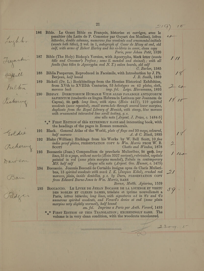 186  / : = .._ |189 fulton | Be: 190  (192 oH Poche 193 Paw em | 194 Bom | | ; 195 ¥ ) i&lt;—— SGM,  21 Bible. Le Grant Bible en Frangois, historiee et corrigee, avec le psaultier (du Latin de P. Comestor par Guyart des Moulins), lettres (wants both titles), 2 vol. in 1, autograph of Cesar de Missy at end, old calf, with arms of Robert Harley and his ex-libris in cover, clean copy Paris, pour Jehan Petit, 1520 Bible (The Holy) Bishop’s Version, with Apocrypha, black letter (wants title and Cranmer’s Preface ; some ll. mended and stained); with all faults (has titles to Apocrypha and N. T.) oaken boards, old calf C. Barker, 1585 Biblia Pauperum, Reproduced in Facsimile, with Introduction by J. Ph. Berjeau, half bound J. Rh. Smith, 1859 Bickell (Dr. L.) Bookbindings from the Hessian Historical Exhibition, from XVth to XVIIIth Centuries, 53 heliotypes on 42 plates, cloth, morocco back imp. fol. Leipz. Hiersemann, 1893 Brppay. DrirREcTORIUM HUMAN VIT# ALIAS PARABOLE ANTIQUORUM SAPIENTUM (traductio ex lingua Hebreain Latinam per Joannem de Capua), Itt. goth. long lines, with signs. (Hain 4411), 119 spirited woodcuts (some repeated), small worm-hole through several lower margins, duplicate from the Royal Library of Munich, with stamp, blue morocco with ornamented intersected line scroll tooling, g. e. sine ulla nota | Argent. J. Priiss, c. 1484-5] y* First EDITION of this EXTREMELY RARE and interesting book, with the headings of the pages in Roman numerals. Black. General Atlas of the World, plate of flags and 55 maps, coloured, half morocco A. &amp; C. Black, 1895 Blake (William) Etchings from his Works by W. Bell Scott, 10 fine indva proof plates, PRESENTATION COPY to Wm. Morris From W. B. Scott Chatto and Windus, 1878 Boccaccio (Joan.) Compendium de preclaris Mulieribus, lit goth. long lines, 35 to a page, without marks (Hain 3327 variant), rubricated, capitals painted in red (some plain margins mended), Tabula in contemporary MS. half calf absque ulla nota (Argent. Geo. Husner, c. 1475) Boccaccio. Joannis Boccatii de Certaldo insigne opus de Claris Mulieri- bus, 13 spirited woodcuts with mark I. K. (Jacques Kobel), crushed red morocco, plain, inside dentelles, g.e. by Duru, PRESENTATION COPY from Edward Burne-Jones to Wm. Morris, RARE  Paris, lettres bdtardes, long lines, with signatures at im 8's and 6’s margins very slightly wormed), half bound volume is in very clean condition, with the woodcuts uncoloured.  ee   )   
