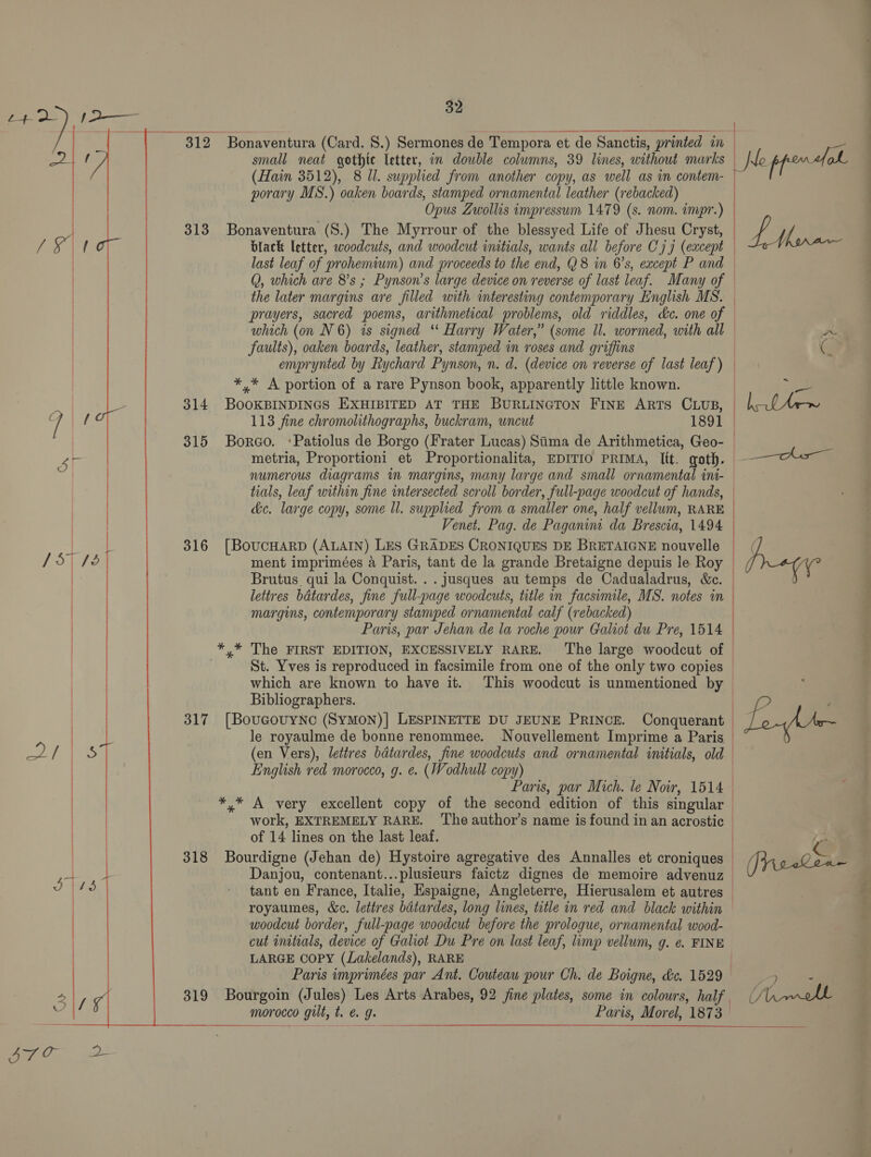   312 313 314 315 316 317 318 32 (Hain 3512), 8 Ul. supplied from another copy, as well. as in contem- porary MS.) oaken boards, stamped ornamental leather (rebacked) small neat gothic letter, in double columns, 39 lines, without marks U le ppom tol ‘Opus Zwollis impressum 1479 (s. nom. impr.) ag | Lie black letter, woodcuts, and woodcut initials, wants all before C79 (except last leaf of prohemiwm) and proceeds to the end, Q8 in 6’s, except P and © Q, which are 8’s ; Pynson’s large device on reverse of last leaf. Many of — the later margins are filled with interesting contemporary English MS. | prayers, sacred poems, arithmetical problems, old riddles, dc. one of — which (on N 6) is signed ‘ Harry Water,” (some il. wormed, with all a faults), oaken boards, leather, stamped in roses and griffins | emprynted by Rychard Pynson, n. d. (device on reverse of last leaf) — . 113 fine chromolithographs, buckram, uncut 1891 | metria, Proportioni et Proportionalita, EDITIO PRIMA, Itt. goth. numerous diagrams in margins, many large and small ornamental ini- tials, leaf within fine intersected scroll border, full-page woodcut of hands, — &amp;c. large copy, some ll. supplied from a smaller one, half vellum, RARE Venet. Pag. de Paganin da Brescia, 1494 ment imprimées a Paris, tant de la grande Bretaigne depuis le Roy lettres bdtardes, fine full-page woodcuts, title in facsimile, MS. notes in margins, contemporary stamped ornamental calf (rebacked) Paris, par Jehan de la roche pour Galiot du Pre, 1514 St. Yves is reproduced in facsimile from one of the only two copies | which are known to have it. This woodcut is unmentioned by | Bibliographers. | le royaulme de bonne renommee. Nouvellement Imprime a Paris | (en Vers), lettres bdtardes, fine woodcuts and ornamental initials, old English red morocco, g. e. (Wodhull copy) | Paris, par Mich. le Noir, 1514 work, EXTREMELY RARE. ‘The author’s name is found in an acrostic of 14 lines on the last leaf.  G F ~ Danjou, contenant...plusieurs faictz dignes de memoire advenuz (Jiieeken tant en France, Italie, Espaigne, Angleterre, Hierusalem et autres | royaumes, &amp;c. lettres batardes, long lines, tatle in red and black within woodcut border, full-page woodcut before the prologue, ornamental wood- cut imtials, device of Galiot Du Pre on last leaf, limp vellum, g. e. FINE LARGE COPY (Lakelands), RARE | Paris imprimées par Ant. Couteau pour Ch. de Boigne, &amp;c. 1529 7) ae morocco ) gilt, t. CJ Paris, Morel, 1873 pe = ber tes)