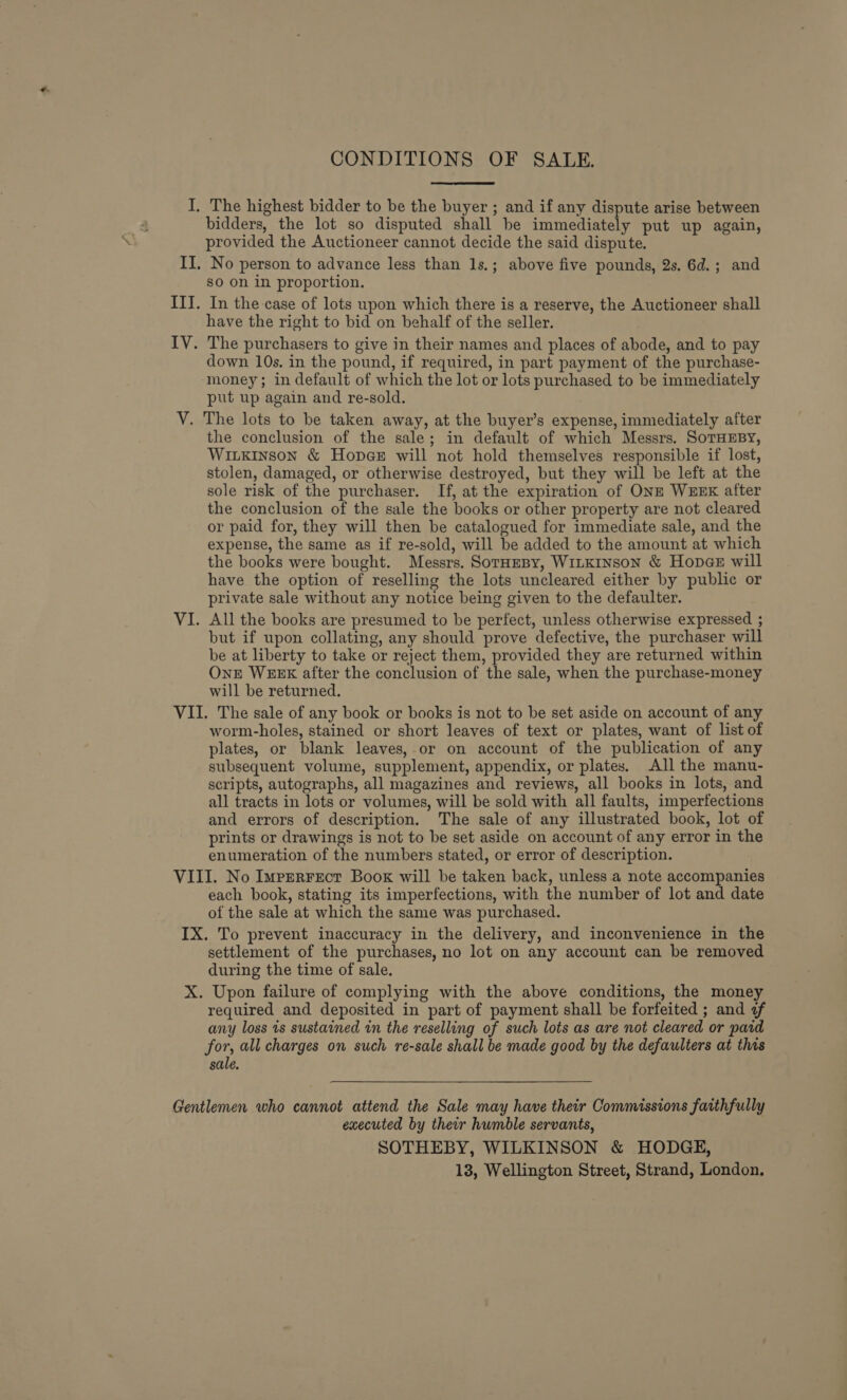 CONDITIONS OF SALE. I, The highest bidder to be the buyer ; and if any dispute arise between bidders, the lot so disputed shall be immediately put up again, provided the Auctioneer cannot decide the said dispute. II. No person to advance less than 1s.; above five pounds, 2s. 6d.; and sO on in proportion. ITJ. In the-case of lots upon which there is a reserve, the Auctioneer shall have the right to bid on behalf of the seller. IV. The purchasers to give in their names and places of abode, and to pay down 10s. in the pound, if required, in part payment of the purchase- money; in default of which the lot or lots purchased to be immediately put up again and re-sold. V. The lots to be taken away, at the buyer’s expense, immediately after the conclusion of the sale; in default of which Messrs. SoTHEBY, WiLkinson &amp; Hopes will not hold themselves responsible if lost, stolen, damaged, or otherwise destroyed, but they will be left at the sole risk of the purchaser. If, at the expiration of ONE WEEK after the conclusion of the sale the books or other property are not cleared or paid for, they will then be catalogued for immediate sale, and the expense, the same as if re-sold, will be added to the amount at which the books were bought. Messrs. SorHeBy, Witkinson &amp; Hopae will have the option of reselling the lots uncleared either by public or private sale without any notice being given to the defaulter. VI. All the books are presumed to be perfect, unless otherwise expressed ; but if upon collating, any should prove defective, the purchaser will be at liberty to take or reject them, provided they are returned within OnE WEEK after the conclusion of the sale, when the purchase-money will be returned. VII. The sale of any book or books is not to be set aside on account of any worm-holes, stained or short leaves of text or plates, want of list of plates, or blank leaves, or on account of the publication of any subsequent volume, supplement, appendix, or plates. All the manu- scripts, autographs, all magazines and reviews, all books in lots, and all tracts in lots or volumes, will be sold with all faults, imperfections and errors of description. The sale of any illustrated book, lot of prints or drawings is not to be set aside on account of any error in the enumeration of the numbers stated, or error of description. VIII. No Imperrect Book will be taken back, unless a note accompanies each book, stating its imperfections, with the number of lot and date of the sale at which the same was purchased. IX. To prevent inaccuracy in the delivery, and inconvenience in the settlement of the purchases, no lot on any account can be removed during the time of sale. X. Upon failure of complying with the above conditions, the money required and deposited in part of payment shall be forfeited ; and ¢f any loss 1s sustained in the reselling of such lots as are not cleared or pard for, all charges on such re-sale shall be made good by the defaulters at this sale. Gentlemen who cannot attend the Sale may have their Commissions fatthfully executed by their humble servants, SOTHEBY, WILKINSON &amp; HODGE, 13, Wellington Street, Strand, London.