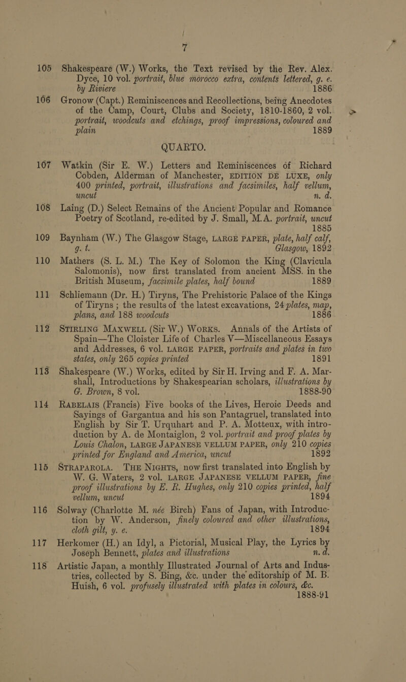 105 107 108 109 110 1M 112 114 115 116 in, 118 | is Shakespeare (W.) Works, the Text revised by the Rev. Alex. Dyce, 10 vol. portrait, blue morocco extra, contents lettered, g. e. by Riviere 1886 Gronow (Capt.) Reminiscences and Recollections, being Anecdotes of the Camp, Court, Clubs and Society, 1810-1860, 2 vol. portrait, woodcuts and etchings, proof impressions, coloured and plain 1889 QUARTO. Watkin (Sir E. W.) Letters and Reminiscences of Richard Cobden, Alderman of Manchester, EDITION DE LUXE, only 400 printed, portrait, illustrations and facsimiles, half vellum, uncut n. a Laing (D.) Select Remains of the Ancient Popular and Romance Poetry of Scotland, re-edited by J. Small, M.A. portrait, uncut 1885 Baynham (W.) The Glasgow Stage, LARGE PAPER, plate, half calf, g. t. Glasgow, 1892 Mathers (S. L. M.) The Key of Solomon the King (Clavicula Salomonis), now first translated from ancient MSS. in the British Museum, facsimile plates, half bound 1889 Schliemann (Dr. H.) Tiryns, The Prehistoric Palace of the Kings of Tiryns ; the results of the latest excavations, 24 plates, map, plans, and 188 woodcuts 1886 STIRLING MAXWELL (Sir W.) Works. Annals of the Artists of Spain—The Cloister Life of Charles V—Miscellaneous Essays and Addresses, 6 vol. LARGE PAPER, portraits and plates in two states, only 265 copies printed 1891 Shakespeare (W.) Works, edited by Sir H. Irving and F. A. Mar- shall, Introductions by Shakespearian scholars, illustrations by G. Brown, 8 vol. 1888-90 RABELAIS (Francis) Five books of the Lives, Heroic Deeds and Sayings of Gargantua and his son Pantagruel, translated into English by Sir T. Urquhart and P. A. Motteux, with intro- duction by A. de Montaiglon, 2 vol. portrait and proof plates by Louis Chalon, LARGE JAPANESE VELLUM PAPER, only 210 copies printed for England and America, uncut 1892 STRAPAROLA. THE NIGHTS, now first translated into English by W. G. Waters, 2 vol. LARGE JAPANESE VELLUM PAPER, ine proof illustrations by E. Rk. Hughes, only 210 copies printed, half vellum, uncut 1894 Solway (Charlotte M. née Birch) Fans of Japan, with Introduc- tion by W. Anderson, finely coloured and other illustrations, cloth gilt, y. e. 1894 Herkomer (H.) an Idyl, a Pictorial, Musical Play, the Lyrics by Joseph Bennett, plates and illustrations n. d. Artistic Japan, a monthly Illustrated Journal of Arts and Indus- tries, collected by S. Bing, &amp;. under the editorship of M. B. Huish, 6 vol. profusely illustrated with plates in colours, &amp;e. 1888-91