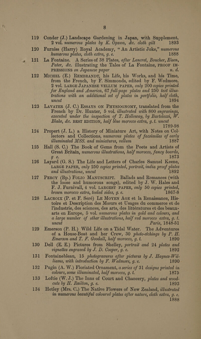 119 120 121 122 123 124 125 126 127 128 8 Conder (J.) Landscape Gardening in Japan, with Supplement, 2 vol. numerous plates by K. Ogawa, dec. cloth gilt 1893 Furniss (Harry) Royal Academy, “ An Artistic Joke,” numerous humorous plates, cloth extra, 9. e. 1888 La Fontaine. A Series of 38 Plates, after Lancret, Boucher, Eisen, Pater, &amp;c. illustrating the Tales of La Fontaine, PROOF IM- PRESSIONS on Japanese paper n. d. MICHEL (E.) REMBRANDT, his Life, his Works, and his Time, from the French, by F. Simmonds, edited by F. Wedmore, 2 vol. LARGE JAPANESE VELLUM PAPER, only 200 copies printed for England and America, 67 full-page plates and 250 text ilus- trations with an additional set of plates in portfolio, half cloth, uncut 1894 LAVATER (J. C.) ESSAYS ON PHYSIOGNOMY, translated from the French by Dr. Hunter, 5 vol. illustrated with 800 engravings, executed under the inspection of T. Holloway, by Bartolozzi, W. Blake, &amp;c. BEST EDITION, half blue morocco extra, g. t. uncut 1789-98 Propert (J. L.) a History of Miniature Art, with Notes on Col- lectors and Collections, numerous plates of facsimiles of early iluminated MSS. and miniatures, vellum 1887 Hall (S. C.) The Book of Gems from the Poets and Artists of Great Britain, numerous illustrations, half morocco, fancy boards, g @ 873 Layard (G. 8S.) The Life and Letters of Charles Samuel Keene, LARGE PAPER, only 250 copies printed, portrait, india proof plates and illustrations, uncut 1892 Prercy (Bp.) Fotio Manuscript. Ballads and Romances (with the loose and humorous songs), edited by J. W. Hales and F. J. Furnivall, 4 vol. LARGEST PAPER, only 50 copies printed, brown morocco extra, tooled sides, g. é. 1867-8 LAcRorIx (P. et F. Seré) Le Moyen AGE et la Renaissance, His- toire et Description des Mceurs et Usages du commerce et de Vindustrie, des sciences, des arts, des littératures et des beaux- arts en Europe, 5 vol. numerous plates in gold and colowrs, and a large number of other illustrations, half red morocco extra, g. t. uncut Paris, 1848-51 Emerson (P. H.) Wild Life on a Tidal Water. The Adventures of a House-Boat and her Crew, 30 photo-etchings by P. H. Emerson and TI’. F. Goodall, half morocco, g. t. 1890 Dell (E. E.) Pictures from Shelley, portrait and 24 plates and vignettes engraved by J. D. Cooper, g. e. 1892 Fontainebleau, 15 photogravures after pictures by J. Haynes-Wil- hams, with introduction by F. Wedmore, 9. e. 1890. Pugin (A. W.) Floriated Ornament, a series of 31 designs abe se Be m colours, some illuminated, half morocco, g. t. 1875 Loftie (W. J.) The Inns of Court and Chancery, plates and wood- cuts by H. Railton, g. e. 1893 im numerous beautiful coloured plates after nature, cloth extra, g. e.