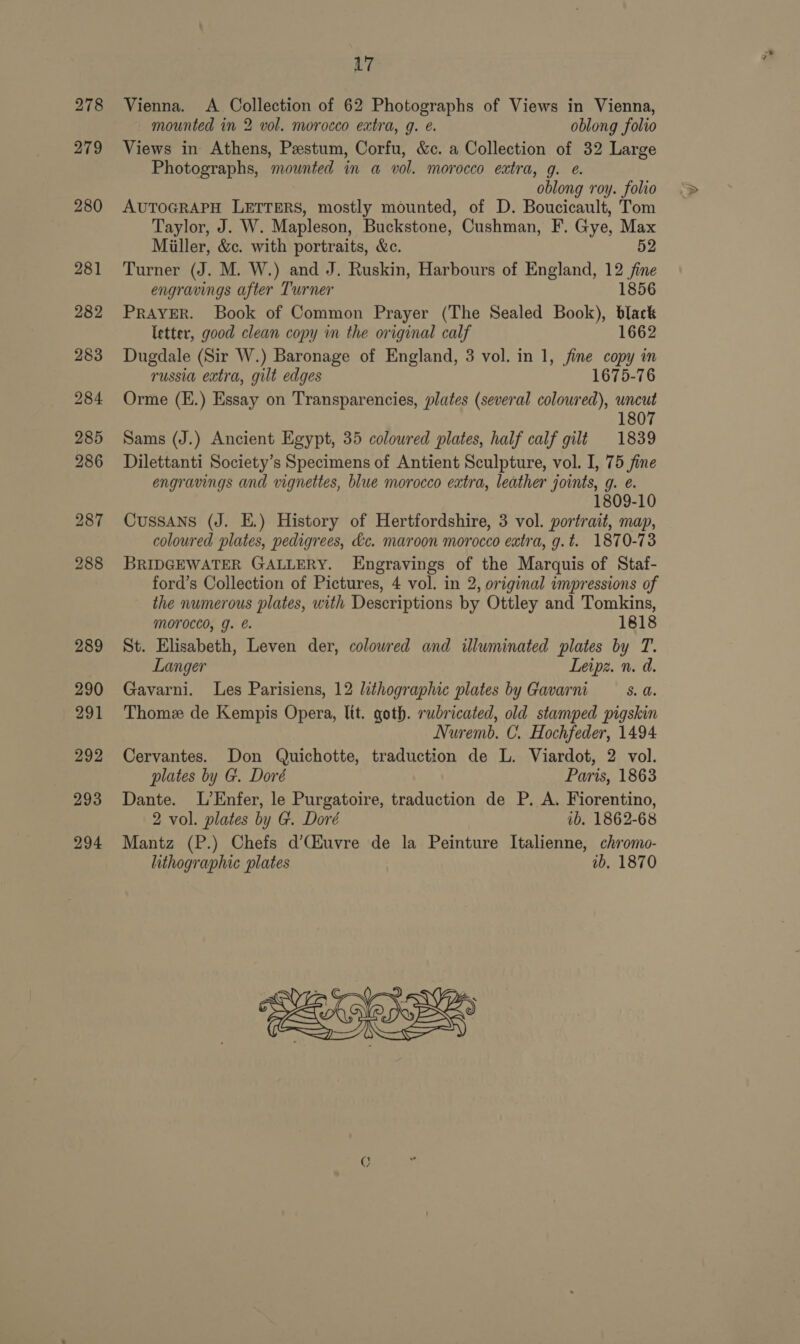 278 279 L7 Vienna. A a of 62 Photographs of Views in Vienna, mounted in 2 vol. morosco extra, g. é. oblong folio Views in Athens, Pestum, Corfu, &amp;c. a Collection of 32 Large Photographs, ‘mounted in a vol. morocco extra, g. @. oblong roy. folio AUTOGRAPH LETTERS, mostly mounted, of D. Boucicault, Tom Taylor, J. W. Mapleson, Buckstone, Cushman, F. Gye, Max Miller, &amp;c. with portraits, &amp;c. 52 Turner (J. M. W.) and J. Ruskin, Harbours of England, 12 jine engravings after Turner 1856 PRAYER. Book of Common Prayer (The Sealed Book), black letter, good clean copy in the original calf 1662 Dugdale (Sir W.) Baronage of England, 3 vol. in 1, fine copy in russia extra, gilt edges 1675-76 Orme (E.) Essay on Transparencies, plates (several coloured), HEN: 180 Sams (J.) Ancient Egypt, 35 colowred plates, half calf gilt 1839 Dilettanti Society’s Specimens of Antient Sculpture, vol. I, 75 fine engravings and vignettes, blue morocco extra, leather joints, g. e. 1809-10 CussANs (J. E.) History of Hertfordshire, 3 vol. portrait, map, coloured plates, pedigrees, Lc. maroon morocco extra, g.t. 1870-73 BRIDGEWATER GALLERY. LEngravings of the Marquis of Staf- ford’s Collection of Pictures, 4 vol. in 2, original impressions of the numerous plates, with Descriptions by Ottley and Tomkins, MOrOcCO, g. €. 1818 St. Elisabeth, Leven der, colowred and illuminated plates by T. Langer Leipz. n. d. Gavarni. Les Parisiens, 12 lithographic plates by Gavarni S. Thome de Kempis Opera, lit. goth. rubricated, old stamped pigskin Nuremb. C. Hochfeder, 1494 Cervantes. Don Quichotte, traduction de L. Viardot, 2 vol. plates by G. Doré Paris, 1863 Dante. L’Enfer, le Purgatoire, traduction de P. A. Fiorentino, 2 vol. plates by G. Doré ib. 1862-68 Mantz (P.) Chefs d’(iuvre de la Peinture Italienne, chromo- lithographic plates ab, 1870 