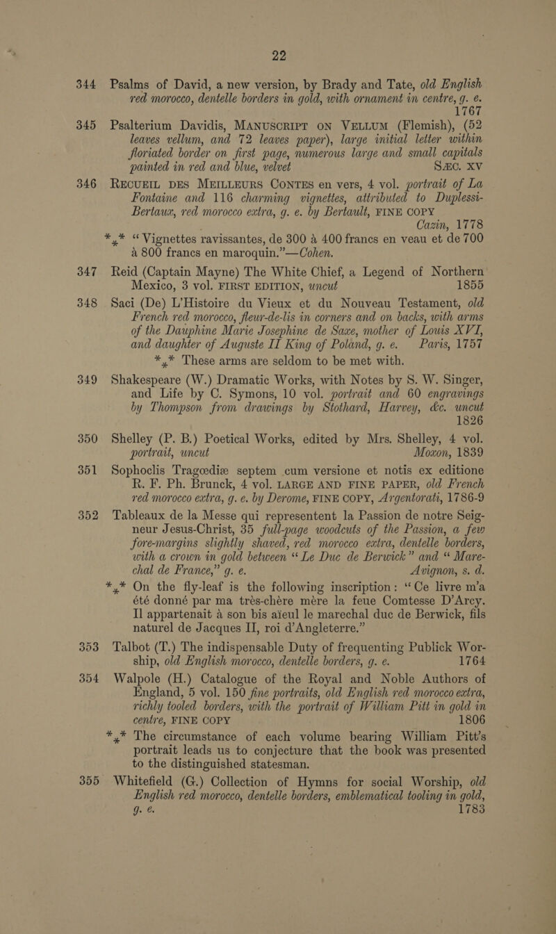 344 345 346 347 348 349 352 353 354 355 22 Psalms of David, a new version, by Brady and Tate, old English red morocco, dentelle borders in gold, with ornament in centre, g. é. 1767 Psalterium Davidis, MANUSCRIPT ON VELLUM (Flemish), (52 leaves vellum, and 72 leaves paper), large initial letter within floriated border on first page, numerous large and small capitals painted in red and blue, velvet SAC. XV RECUEIL DES MEILLEURS CONTES en vers, 4 vol. portrait of La — Fontaine and 116 charming vignettes, attributed to Duplessi- Bertaux, red morocco extra, g. e. by Bertault, FINE COPY Cazin, 1778 a 800 francs en maroquin.”—Cohen. Reid (Captain Mayne) The White Chief, a Legend of Northern Mexico, 3 vol. FIRST EDITION, uncut 1855 Saci (De) L’Histoire du Vieux et du Nouveau Testament, old French red morocco, fleur-de-lis in corners and on backs, with arms of the Dauphine Marie Josephine de Saxe, mother of Lows XVI, and daughter of Auguste II King of Poland, g. e. Paris, 1757 *,* These arms are seldom to be met with. Shakespeare (W.) Dramatic Works, with Notes by 8S. W. Singer, and Life by C. Symons, 10 vol. portrait and 60 engravings by Thompson from drawings by Stothard, Harvey, &amp;c. uncut 1826 Shelley (P. B.) Poetical Works, edited by Mrs. Shelley, 4 vol. portrait, uncut Moxon, 1839 Sophoclis Trageediz septem cum versione et notis ex editione R. F. Ph. Brunck, 4 vol. LARGE AND FINE PAPER, old French red morocco extra, g. ¢. by Derome, FINE COPY, Argentorati, 1786-9 Tableaux de la Messe qui representent la Passion de notre Seig- neur Jesus-Christ, 35 full-page woodcuts of the Passion, a few fore-margins slightly shaved, red morocco extra, dentelle borders, with a crown in gold between “Le Due de Berwick” and “ Mare- chal de France,” gq. e. Avignon, s. d. été donné par ma trés-chére mére la feue Comtesse D’Arcy. I] appartenait a son bis aieul le marechal duc de Berwick, fils naturel de Jacques II, roi d’Angleterre.” Talbot (T.) The indispensable Duty of frequenting Publick Wor- ship, old English morocco, dentelle borders, g. e. 1764 Walpole (H.) Catalogue of the Royal and Noble Authors of England, 5 vol. 150 fine portraits, old English red morocco extra, richly tooled borders, with the portrait of William Pitt in gold in centre, FINE COPY 1806 portrait leads us to conjecture that the book was presented to the distinguished statesman. Whitefield (G.) Collection of Hymns for social Worship, old English red morocco, dentelle borders, emblematical tooling in gold,
