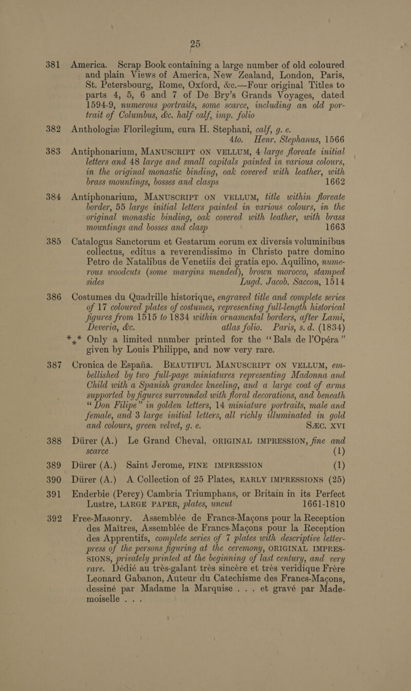 381 382 383 384 385 386 387 388 389 390 391 392 pa America. Scrap Book containing a large number of old coloured and plain Views of America, New Zealand, London, Paris, St. Petersbourg, Rome, Oxford, &amp;c.—Four original Titles to parts 4, 5, 6 and 7 of De Bry’s Grands Voyages, dated 1594-9, numerous portraits, some scarce, including an old por- trait of Columbus, dc. half calf, imp. folio Anthologiz Florilegium, cura H. Stephani, calf, g. e. 4to. Henr. Stephanus, 1566 Antiphonarium, MANUSCRIPT ON VELLUM, 4 large floreate initial letters and 48 large and small capitals painted in various colours, im the original monastic binding, oak covered with leather, with brass mountings, bosses and clasps 1662 Antiphonarium, MANUSCRIPT ON VELLUM, title within floreate border, 55 large initial letters painted in various colowrs, in the original monastic binding, oak covered with leather, with brass mountings and bosses and clasp 1663 Catalogus Sanctorum et Gestarum eorum ex diversis voluminibus collectus, editus a reverendissimo in Christo patre domino Petro de Natalibus de Venetiis dei gratia epo. Aquilino, nume- rous woodcuts (some margins mended), brown morocco, stamped sides LIngd. Jacob. Saccon, 1514 Costumes du Quadrille historique, engraved title and complete series Of 17 coloured plates of costumes, representing full-length historical Jigures from 1515 to 1834 within ornamental borders, after Lami, Deveria, ke. atlas folio. Paris, s.d. (1834) *,* Only a limited nnmber printed for the ‘‘Bals de l’Opéra ” given by Louis Philippe, and now very rare. Cronica de Espafia. BEAUTIFUL MANUSCRIPT ON VELLUM, em- bellished by two full-page miniatures representing Madonna and Child with a Spanish grandee kneeling, and a large coat of arms supported by figures surrounded with floral decorations, and beneath “ Don Filipe” in golden letters, 14 miniature portraits, male and Female, and 3 large initial letters, all richly illuminated in gold and colours, green velvet, g. é. SAC. XVI Diirer (A.) Le Grand Cheval, ORIGINAL IMPRESSION, fine and scarce (1) Diirer (A.) Saint Jerome, FINE IMPRESSION (1) Diirer (A.) A Collection of 25 Plates, EARLY IMPRESSIONS (25) Enderbie (Percy) Cambria Triumphans, or Britain in its Perfect Lustre, LARGE PAPER, plates, uncut 1661-1810 Free-Masonry. Assemblée de Francs-Magons pour la Reception des Maitres, Assemblée de Francs-Macons pour la Reception des Apprentifs, complete series of 7 plates with descriptive letter- press of the persons figuring at the ceremony, ORIGINAL IMPRES- SIONS, privately printed at the beginning of last century, and very rare. Dédié au tres-galant tres sincére et tres veridique Frére Leonard Gabanon, Auteur du Catechisme des Francs-Macons, dessiné par Madame la Marquise... et gravé par Made- moiselle .. .