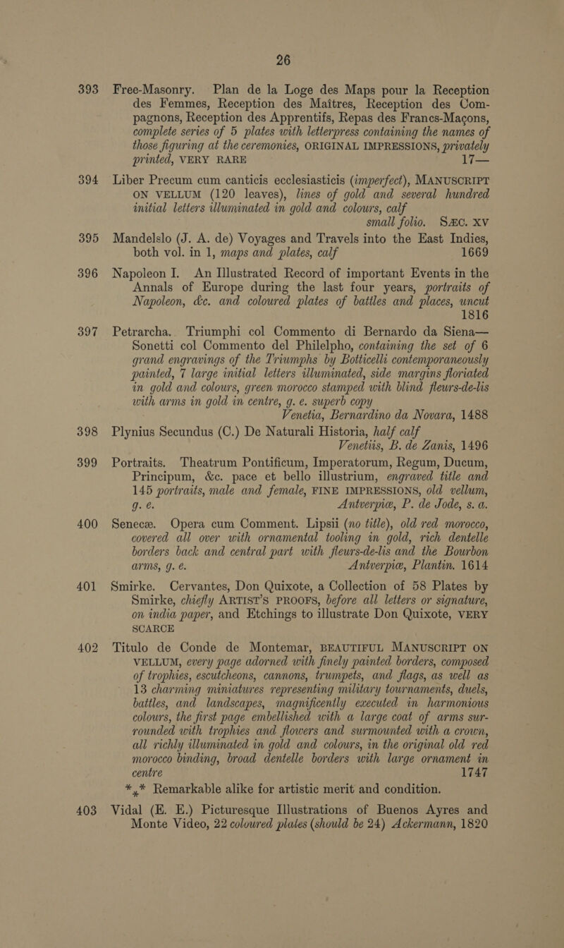 393 394 395 396 397 398 399 400 401 403 26 Free-Masonry. Plan de la Loge des Maps pour la Reception des Femmes, Reception des Maitres, Reception des Com- pagnons, Reception des Apprentifs, Repas des Francs-Macons, complete series of 5 plates with letterpress containing the names of those figuring at the ceremonies, ORIGINAL IMPRESSIONS, privately printed, VERY RARE 17— Liber Precum cum canticis ecclesiasticis (imperfect), MANUSCRIPT ON VELLUM (120 leaves), lines of gold and several hundred initial letters wluminated in gold and colours, calf . small folio. Sc. XV Mandelslo (J. A. de) Voyages and Travels into the East Indies, both vol. in 1, maps and plates, calf 1669 Napoleon I. An Illustrated Record of important Events in the Annals of Europe during the last four years, portraits of Napoleon, kc. and coloured plates of battles and places, uncut 1816 Petrarcha. Triumphi col Commento di Bernardo da Siena— Sonetti col Commento del Philelpho, containing the set of 6 grand engravings of the Triumphs by Botticelli contemporaneously painted, 7 large mitial letters illuminated, side margins floriated in gold and colours, green morocco stamped with blind flewrs-de-lis with arms in gold in centre, g. e. superb copy Venetia, Bernardino da Novara, 1488 Plynius Secundus (C.) De Naturali Historia, half calf Venetus, B. de Zanis, 1496 Portraits. Theatrum Pontificum, Imperatorum, Regum, Ducun, Principum, &amp;c. pace et bello illustrium, engraved title and 145 portraits, male and female, FINE IMPRESSIONS, old vellum, g. @. Antverpie, P. de Jode, s. a. Senece. Opera cum Comment. Lipsii (no title), old red morocco, covered all over with ornamental tooling in gold, rich dentelle borders back and central part with fleurs-de-lis and the Bourbon arms, J. Aniverpie, Plantin. 1614 Smirke. Cervantes, Don Quixote, a Collection of 58 Plates by Smirke, chiefly ARTIST’S PROOFS, before all letters or signature, on india paper, and Etchings to illustrate Don Quixote, VERY SCARCE Titulo de Conde de Montemar, BEAUTIFUL MANUSCRIPT ON VELLUM, every page adorned with finely painted borders, composed of trophies, escutcheons, cannons, trumpets, and flags, as well as 13 charming miniatures representing military tournaments, duels, battles, and landscapes, magnificently executed in harmonious colours, the first page embellished with a large coat of arms sur- rounded with trophies and flowers and surmounted with a crown, all richly wluminated in gold and colours, in the original old red morocco binding, broad dentelle borders with large ornament in centre 1747 *,* Remarkable alike for artistic merit and condition. Vidal (EK. E.) Picturesque Illustrations of Buenos Ayres and