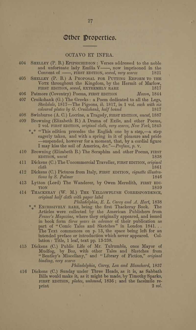 ef Other Properties. OCTAVO ET INFRA. 404 SHELLEY (P. B.) EprpsicHipIoN : Verses addressed to the noble and unfortuate lady Emilia V , how imprisoned in the Convent of ——, FIRST EDITION, sewed, very scarce 1821 405 SHELLEY (P. B.) A PRoposAL FoR PUTTING REFORM TO THE VoTE throughout the Kingdom, by the Hermit of Marlow, FIRST EDITION, se¢wed, EXTREMELY RARE 1817 406 Patmore (Coventry) Poems, FIRST EDITION Moxon, 1844 407 Cruikshank (G.) The Greeks: a Poem dedicated to all the Legs, Stockdale, 1817—The Pigeons, 7b. 1817, in 1 vol. each with sia coloured plates by G. Cruikshank, half bound 1817 408 Swinburne (A.C.) Locrine, a Tragedy, FIRST EDITION, wncut, 1887 409 Browning (Elizabeth B.) A Drama of Exile, and other Poems, 2 vol. FIRST EDITION, original cloth, very scarce, New York, 1845 *,* “This edition precedes the English one by a step,—a step eagerly taken, and with a spring in it of pleasure and pride —suspended, however for a moment, that, by a cordial figure I may kiss the soil of America, &amp;c.”—Preface, p. Vv. 410 Browning (Elizabeth B.) The Seraphim and other Poems, FIRST  EDITION, wncut 1838 411 Dickens (C.) The Uncommercial Traveller, FIRST EDITION, original cloth 1861 412 Dickens (C.) Pictures from Italy, FIRST EDITION, vignette ilustra- tions by S. Palmer 1846 413 Lytton (Lord) The Wanderer, by Owen Meredith, FIRST EDI- TION 1859 414. THACKERAY (W. M.) THE YELLOWPLUSH CORRESPONDENCE, original half cloth with paper label Philadelphia, E. L. Carey and A. Hart, 1838 *,* EXCESSIVELY RARE, being the first Thackeray Book. The Articles were collected by the American Publishers from Fraser’s Magazine, where they originally appeared, and issued in book form three years in advance of their publication as part of “Comic Tales and Sketches” in London 1841... The Text commences on p. 13, the space being left for an intended preface or introduction which never appeared. Col- lation: Title, 1 leaf, text pp. 13-238. 415 Dickens (C.) Public Life of Mr. Tulrumble, once Mayor of Mudfog, by Boz, with other Tales and Sketches from “Bentley’s Miscellany,” and ‘ Library of Fiction,” original binding, very scarce Philadelphia, Carey, Lea and Blanchard, 1837 416 Dickens (C.) Sunday under Three Heads, as it is, as Sabbath Bills would make it, as it might be made, by Timothy Sparks, FIRST EDITION, plates, unbound, 1836; and the facsimile re- print } 2 vol.