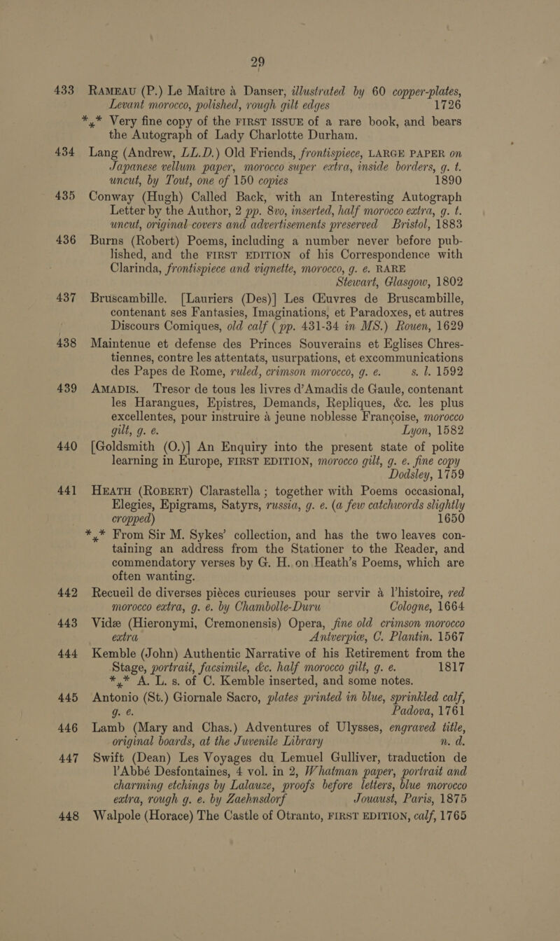 433 434 435 436 437 438 439 440 44] 449 4438 444 445 446 447 448 29 RAMEAU (P.) Le Maitre &amp; Danser, illustrated by 60 ale it Levant morocco, polished, rough gilt edges 1726 the Autograph of Lady Charlotte Durham. Lang (Andrew, LL.D.) Old Friends, frontispiece, LARGE PAPER on Japanese vellum paper, morocco super extra, inside borders, q. t. uncut, by Tout, one of 150 copies 1890 Conway (Hugh) Called Back, with an Interesting Autograph Letter by the Author, 2 pp. 8vo, inserted, half morocco extra, q. t. uncut, original covers and advertisements preserved Bristol, 1883 Burns (Robert) Poems, including a number never before pub- lished, and the FIRST EDITION of his Correspondence with Clarinda, frontispiece and vignette, morocco, g. ¢. RARE Stewart, Glasgow, 1802 Bruscambille. [Lauriers (Des)] Les Ciuvres de Bruscambille, contenant ses Fantasies, Imaginations, et Paradoxes, et autres Discours Comiques, old calf ( pp. 431-34 in MS.) Rouen, 1629 Maintenue et defense des Princes Souverains et Eglises Chres- tiennes, contre les attentats, usurpations, et excommunications des Papes de Rome, ruled, crimson morocco, g. @. s. bl. 1592 AMADIS. ‘Tresor de tous les livres d’Amadis de Gaule, contenant les Harangues, Epistres, Demands, Repliques, &amp;c. les plus excellentes, pour instruire 4 jeune noblesse Francoise, morocco gilt, g. e. Lyon, 1582 [Goldsmith (O.)] An Enquiry into the present state of polite learning in Europe, FIRST EDITION, morocco gilt, g. e. fine copy Dodsley, 1759 HEATH (ROBERT) Clarastella ; together with Poems occasional, Elegies, Epigrams, Satyrs, russia, g. @. (a few catchwords lightly cropped) 1650 *,* From Sir M. Sykes’ collection, and has the two leaves con- taining an address from the Stationer to the Reader, and commendatory verses by G. H. on Heath’s Poems, which are often wanting. Recueil de diverses piéces curieuses pour servir 4 histoire, red morocco extra, g. é. by Chambolle-Duru Cologne, 1664 Vide (Hieronymi, Cremonensis) Opera, jine old crimson morocco extra Aniverpie, C. Plantin. 1567 Kemble (John) Authentic Narrative of his Retirement from the Stage, portrait, facsimile, kc. half morocco gilt, g. e. 1817 *,* A. L.s. of C. Kemble inserted, and some notes. hoe (St.) Giornale Sacro, plates printed in blue, sprinkled calf, g. @. Padova, 1761 Lamb (Mary and Chas.) Adventures of Ulysses, engraved ttle, original boards, at the Juvenile Library n. d. Swift (Dean) Les Voyages du Lemuel Gulliver, eatvetion de Abbé Desfontaines, 4 vol. in 2, Whatman paper, portrait and charming etchings by Lalauze, proofs before letters, blue morocco extra, rough g. e. by Zaehnsdorf Jouaust, Paris, 1875 Walpole (Horace) The Castle of Otranto, FIRST EDITION, calf, 1765
