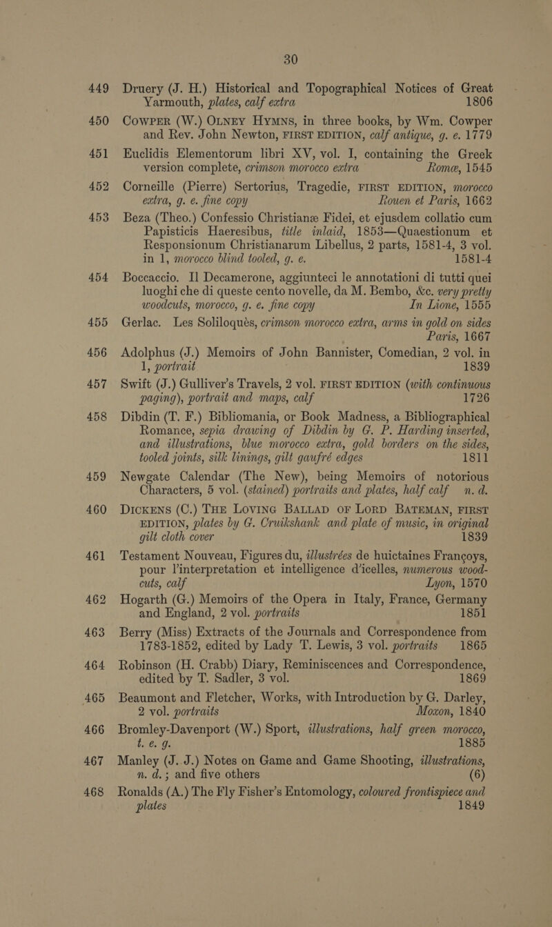 449 450 451 452 453 454 455 456 457 458 459 460 461 462 463 464 465 466 467 468 30 Druery (J. H.) Historical and Topographical Notices of Great Yarmouth, plates, calf extra 1806 CowPeER (W.) OLNEY Hymns, in three books, by Wm. Cowper and Rev. John Newton, FIRST EDITION, calf antique, g. e. 1779 Euclidis Elementorum libri XV, vol. I, containing the Greek version complete, crimson morocco extra Rome, 1545 Corneille (Pierre) Sertorius, Tragedie, FIRST EDITION, morocco extra, g. e. fine copy ftouen et Paris, 1662 Beza (Theo.) Confessio Christiane Fidei, et ejusdem collatio cum Papisticis Haeresibus, title inlaid, 1853—Quaestionum et Responsionum Christianarum Libellus, 2 parts, 1581-4, 3 vol. in 1, morocco blind tooled, g. e. 1581-4 Boccaccio. I] Decamerone, aggiunteci le annotationi di tutti quei luoghi che di queste cento novelle, da M. Bembo, &amp;c. very pretty woodcuts, morocco, g. e. fine copy In Inone, 1555 Gerlac. Les Soliloqués, crimson morocco extra, arms in gold on sides Paris, 1667 Adolphus (J.) Memoirs of John Bannister, Comedian, 2 vol. in 1, portrait 1839 Swift (J.) Gulliver’s Travels, 2 vol. FIRST EDITION (with continuous paging), portrait and maps, calf 1726 Dibdin (T. F.) Bibliomania, or Book Madness, a Bibliographical Romance, sepia drawing of Dibdin by G. P. Harding inserted, and illustrations, blue morocco extra, gold borders on the sides, tooled joints, silk linings, gilt gaufré edges 1811 Newgate Calendar (The New), being Memoirs of notorious Characters, 5 vol. (stained) portraits and plates, half calf n. d. DickENS (C.) THE Lovinc BALLAD oF LORD BATEMAN, FIRST EDITION, plates by G. Cruikshank and plate of music, in original gilt cloth cover 1839 Testament Nouveau, Figures du, illustrées de huictaines Frangoys, pour linterpretation et intelligence dicelles, numerous wood- cuts, calf Lyon, 1570 Hogarth (G.) Memoirs of the Opera in Italy, France, Germany and England, 2 vol. portraits 1851 Berry (Miss) Extracts of the Journals and Correspondence from 1783-1852, edited by Lady T. Lewis, 3 vol. portraits 1865 Robinson (H. Crabb) Diary, Reminiscences and Correspondence, edited by T. Sadler, 3 vol. 186$ Beaumont and Fletcher, Works, with Introduction by G. Darley, 2 vol. portraits Moxon, 1840 Bromley-Davenport (W.) Sport, dlustrations, half green morocco, l. @. 9. 1885 Manley (J. J.) Notes on Game and Game Shooting, dlustrations, n. d.; and five others (6) Ronalds (A.) The Fly Fisher’s Entomology, coloured frontispiece and plates 1849