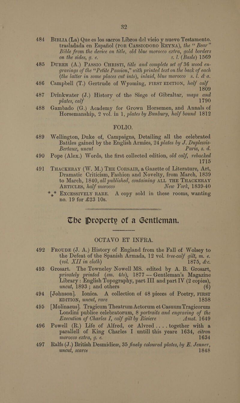 484 485 486 487 488 489 490 49] 492 493 494 495 496 497 32 BrBiiA (La) Que es los sacros Libros del vieio y nuevo Testamento. trasladada en Espafiol (POR CASSIODORO REYNA), the ‘“‘ Bear” Bible from the device on title, old blue morocco extra, gold borders on the sides, g. e. $. 1. (Basle) 1569 DurER (A.) Passio CHRISTI, title and complete set of 36 wood en- gravings of the “Petite Passion,” with printed teat on the back of each (the latter in some places cut into), inlaid, blue morocco s. 1. &amp; a. Campbell (T.) Gertrude of Wyoming, FIRST EDITION, half calf 1809 Drinkwater (J.) History of the Siege of Gibraltar, maps and plates, calf 1790 Gambado (G.) Academy for naan Horsemen, and Annals of Horsemanship, 2 vol. in 1, plates by Bunbury, half bound 1812 FOLIO. Wellington, Duke of, Campaigns, Detailing all the celebrated Battles gained by the English Armies, 24 plates by J. Duplessis- Bertaux, uncut Paris, s. d. Pope (Alex.) Words, the first collected edition, old calf, rebacked 1715 THACKERAY (W. M.) THE Corsair, a Gazette of Literature, Art, Dramatic Criticism, Fashion and Novelty, from March, 1839 to March, 1840, all published, containing ALL THE THACKERAY ARTICLES, half morocco New York, 1839-40 no. 19 for £23 10s.  The Property of a Gentleman. OCTAVO ET INFRA. FROUDE (J. A.) History of England from the Fall of Wolsey to the Defeat of the Spanish Armada, 12 vol. tree-calf gilt, m. e. (vol. XIL in cloth) 1875, Le. Grosart. The Towneley Nowell MS. edited by A. B. Grosart, privately printed (sm. 4to), 1877 —- Gentleman’s Magazine Library : English Topography, part III and part IV (2 copies), uncut, 1893 ; and others (6) [Johnson]. ienien A collection of 48 pieces of Poetry, FIRST EDITION, uncut, rare 1858 {Molinaeus]. Tragicum Theatrum Actorum et Casuum Tragicorum Londini publice celebratorum, 8 portraits and engraving of the Execution of Charles I, calf gilt by Riviere Amst. 1649 Powell (R.) Life of Alfred, or Alvred....together with a parallell of King Charles I untill this yeare 1634, citron morocco extra, g. 1634 Ralfs (J.) British Desmidiez, 35 finely coloured plates, by E. Jenner, uncut, scarce 1848