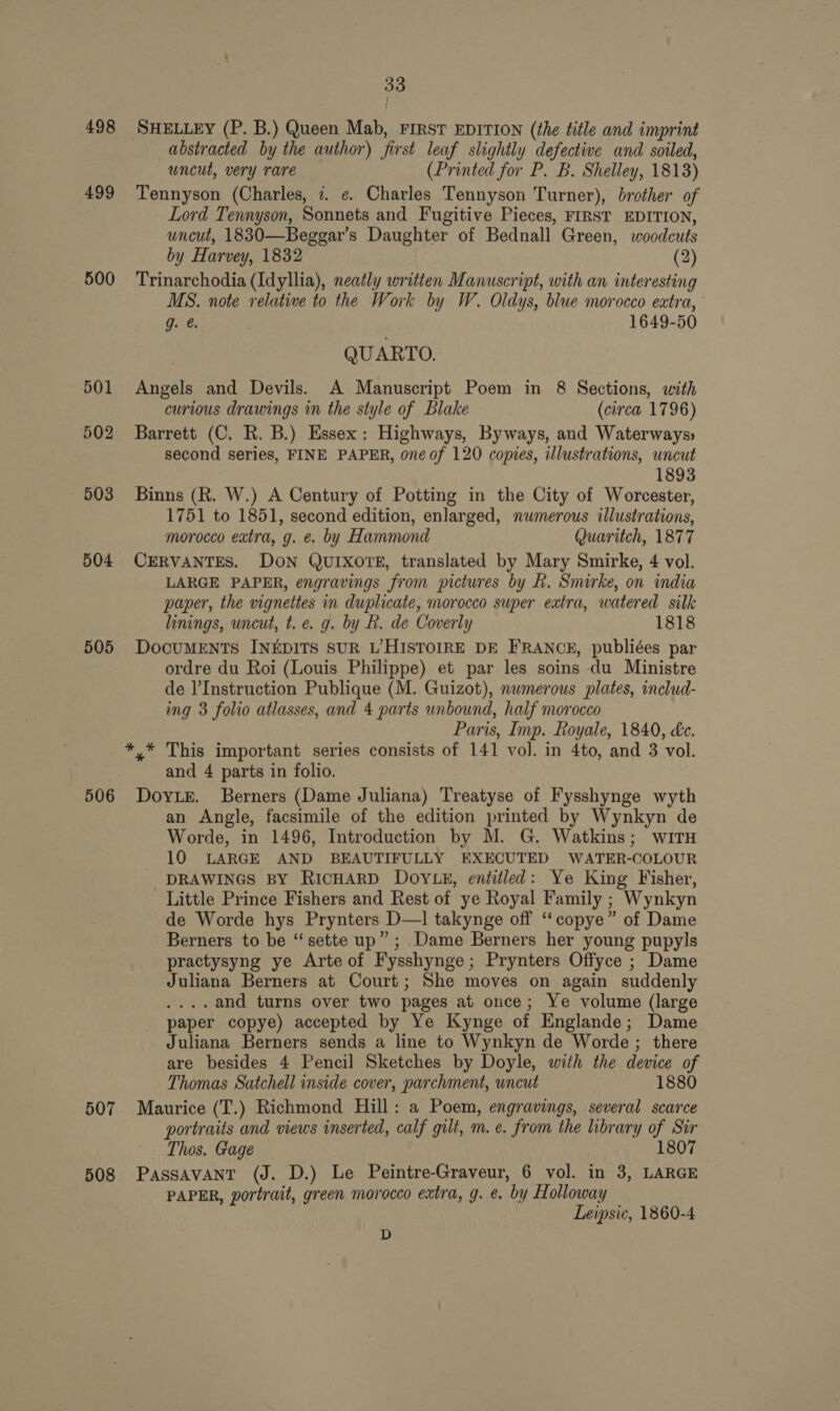 498 499 500 501 502 503 504 505 506 33 SHELLEY (P. B.) Queen Mab, FIRST EDITION (the title and imprint abstracted by the author) first leaf slightly defective and soiled, uncut, very rare (Printed for P. B. Shelley, 1813) Tennyson (Charles, 7. ¢ Charles Tennyson Turner), brother of Lord Tennyson, Sonnets and Fugitive Pieces, FIRST EDITION, uncut, 1830—Beggar’s Daughter of Bednall Green, woodcuts by Harvey, 1832 (2) Trinarchodia (Idyllia), neatly written Manuscript, with an interesting MS. note relative to the Work by W. Oldys, blue morocco extra, g. @. 1649-50 QUARTO. Angels and Devils. A Manuscript Poem in 8 Sections, with curious drawings in the style of Blake (circa 1796) Barrett (C. R. B.) Essex: Highways, Byways, and Waterways: second series, FINE PAPER, one of 120 copies, illustrations, uncut 1893 Binns (R. W.) A Century of Potting in the City of Worcester, 1751 to 1851, second edition, enlarged, numerous illustrations, morocco extra, g. e. by Hammond Quaritch, 1877 CERVANTES. DON QUIXOTE, translated by Mary Smirke, 4 vol. LARGE PAPER, engravings from pictures by Rh. Smirke, on india paper, the vignettes in duplicate, morocco super extra, watered silk linings, uncut, t. e. g. by B. de Coverly 1818 DOCUMENTS INEDITS SUR L’HISTOIRE DE FRANCE, publiées par ordre du Roi (Louis Philippe) et par les soins du Ministre de l’Instruction Publique (M. Guizot), numerous plates, includ- ing 3 folio atlasses, and 4 parts unbound, half morocco Paris, Imp. Royale, 1840, &amp;c. * * This important series consists of 141 vol. in 4to, and 3 vol. and 4 parts in folio. Dove. Berners (Dame Juliana) Treatyse of Fysshynge wyth an Angle, facsimile of the edition printed by Wynkyn de Worde, in 1496, Introduction by M. G. Watkins; wiTH 10 LARGE AND BEAUTIFULLY EXECUTED WATER-COLOUR DRAWINGS BY RICHARD DOYLE, entitled: Ye King Fisher, Little Prince Fishers and Rest of ye Royal Family ; Wynkyn de Worde hys Prynters D—1 takynge off ‘“‘copye” of Dame Berners to be ‘‘sette up” ; Dame Berners her young pupyls practysyng ye Arte of Fysshynge; Prynters Offyce ; Dame Juliana Berners at Court; She moves on again suddenly ....and turns over two pages at once; Ye volume (large paper copye) accepted by Ye Kynge of Englande; Dame Juliana Berners sends a line to Wynkyn de Worde; there are besides 4 Pencil Sketches by Doyle, with the device of Thomas Satchell inside cover, parchment, uncut 1880 portraits and views inserted, calf gilt, m.e. from the library of Sir Thos. Gage 180 PAPER, portrait, green morocco extra, g. e. by Holloway Leipsic, 1860-4 D