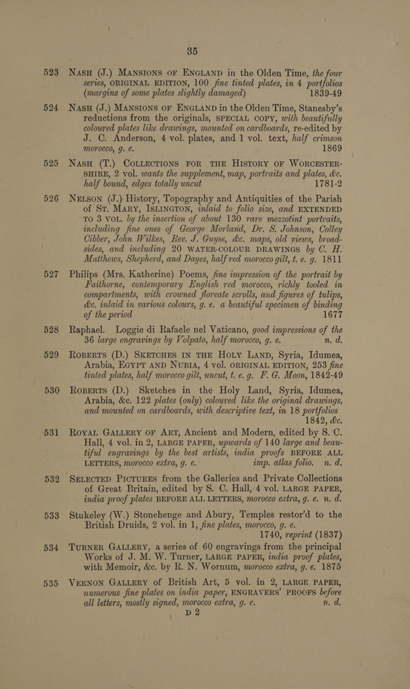 523 524 525 526 529 530 531 533 534 535 35 NASH (J.) MANSIONS OF ENGLAND in the Olden Time, the four series, ORIGINAL EDITION, 100 jine tinted plates, in 4 portfolios (margins of some plates slightly damaged) 1839-49 NASH (J.) MANSIONS OF ENGLAND in the Olden Time, Stanesby’s reductions from the originals, SPECIAL COPY, with beautifully coloured plates like drawings, mounted on cardboards, re-edited by J. ©. Anderson, 4 vol. plates, and 1 vol. text, half crimson MOTOCCO, g. €. 1869 NasH (T.) COLLECTIONS FOR THE HISTORY OF WORCESTER- SHIRE, 2 vol. wants the supplement, map, portraits and plates, de. half bound, edges totally uncut 1781-2 NELSON (J.) History, Topography and Antiquities of the Parish of St. Mary, ISLINGTON, inlaid to folio size, and EXTENDED TO 3 VOL. by the insertion of about 130 rare mezzotint portraits, including fine ones of George Morland, Dr. S. Johnson, Colley Cibber, John Wilkes, Rev. J. Guyse, dc. maps, old views, broad- sides, and including 20 WATER-COLOUR DRAWINGS by C. H. Matthews, Shepherd, and Dayes, half red morocco gilt, t. e. g: 1811 Philips (Mrs. Katherine) Poems, jine impression of the portrait by Faithorne, contemporary English red morocco, richly tooled in compartments, with crowned floreate scrolls, and figures of tulips, dc. inlaid in various colours, g. e. a beautiful specimen of binding of the period 1677 Raphael. Loggie di Rafaele nel Vaticano, good impressions of the 36 large engravings by Volpato, half morocco, gq. e. n. d. Roberts (D.) SKETCHES IN THE Hoty LAND, Syria, Idumea, Arabia, EGypT AND NuBIA, 4 vol. ORIGINAL EDITION, 253 fine tinted plates, half morocco gilt, uncut, t. e.g. F. G. Moon, 1842-49 Roperts (D.) Sketches in the Holy Land, Syria, Idumea, Arabia, &amp;c. 122 plates (only) coloured like the original drawings, and mounted on cardboards, with descriptive teat, in 18 portfolios 1842, &amp;c. RoyaL GALLERY OF ART, Ancient and Modern, edited by 8. °C. Hall, 4 vol. in 2, LARGE PAPER, upwards of 140 large and beau- tiful engravings by the best artists, india proofs BEFORE ALL LETTERS, morocco extra, 9. €. imp. atlas folio. n. d. SELECTED PicTurES from the Galleries and Private Collections of Great Britain, edited by S. C. Hall,4 vol. LARGE PAPER, india proof plates BEFORE ALI LETTERS, morocco extra, g. é. n. d. Stukeley (W.) Stonehenge and Abury, Temples restor’d to the British Druids, 2 vol. in 1, jine plates, morocco, g. e. 1740, reprint (1837) TURNER GALLERY, a series of 60 engravings from the principal Works of J. M. W. Turner, LARGE PAPER, india proof plates, with Memoir, &amp;c. by R. N. Wornum, morocco extra, g. e. 1875 VERNON GALLERY of British Art, 5 vol. in 2, LARGE PAPER, numerous fine plates on india paper, ENGRAVERS’ PROOFS before all letters, mostly signed, morocco extra, g. é. n. ad, D2