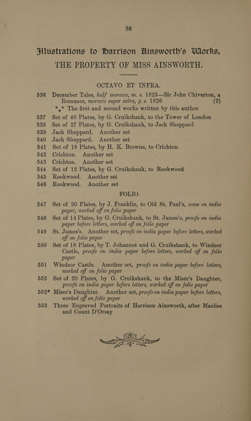 Sllustrations to tharrison Hinsworth’s Works, THE PROPERTY OF MISS AINSWORTH.  OCTAVO ET INFRA. 536 December Tales, half morocco, m. e. 1823—Sir John Chiverton, a Romance, morocco super extra, g.e. 1826 2 *.* The first and second works written by this author. 537 Set of 40 Plates, by G. Cruikshank, to the Tower of London 538 Set of 27 Plates, by G. Cruikshank, to Jack Sheppard 539 Jack Sheppard. Another set 540 Jack Sheppard. Another set 541 Set of 18 Plates, by H. K. Browne, to Crichton 542 Crichton. Another set 543 Crichton. Another set 544 Set of 12 Plates, by G. Cruikshank, to Rookwood 545 Rookwood. Another set 546 Rookwood. Another set FOLIO. 547 Set of 20 Plates, by J. Franklin, to Old St. Paul’s, some on india paper, worked off on folio paper 548 Set of 14 Plates, by G. Cruikshank, to St. James’s, proofs on india paper before letters, worked off on folio paper 549 St. James’s. Another set, proofs on india paper before letters, worked off on folio paper 550 Set of 18 Plates, by T. Johannot and G. Cruikshank, to Windsor Castle, proofs on india paper before letters, worked off on folio paper 551 Windsor Castle. Another set, proofs on india paper before letters, worked off on folio paper 552 Set of 20 Plates, by G. Cruikshank, to the Miser’s Daughter, proofs on india paper before letters, worked off on folio paper 552* Miser’s Daughter. Another set, proofs on india paper before letters, worked off on folio paper 553 Three Engraved Portraits of Harrison Ainsworth, after Maclise and Count D’Orsay