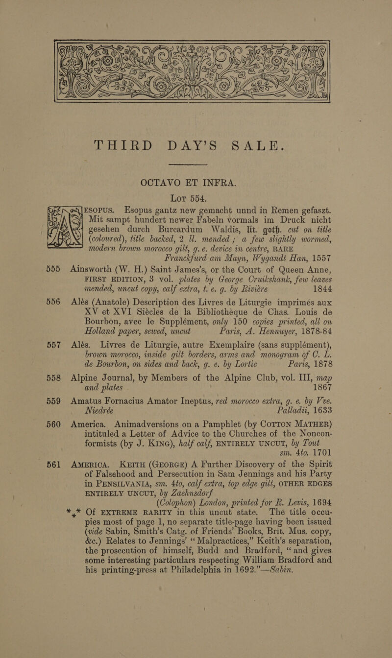  Meo eben, Yee SS eRe TT * OCTAVO ET INFRA. Lot 554. ESOPUS. Esopus gantz new gemacht unnd in Remen gefaszt. Mit sampt hundert newer Fabeln vormals im Druck nicht ‘1 gesehen durch Burcardum Waldis, lit. goth. cut on title (coloured), title backed, 2 Ul. mended ; a few slightly wormed, modern brown morocco gilt, g.e. device in centre, RARE Franckfurd am Mayn, Wygandt Han, 1557 555 Ainsworth (W. H.) Saint James’s, or the Court of Queen Anne, FIRST EDITION, 3 vol. plates by George Cruikshank, few leaves mended, uncut copy, calf extra, t. e. g. by Riviere 1844 556 Ales (Anatole) Description des Livres de Liturgie imprimés aux XV et XVI Siecles de la Bibliotheque de Chas. Louis de Bourbon, avec le Supplément, only 150 copies printed, all on Holland paper, sewed, uncut Paris, A. Hennuyer, 1878-84  557 Ales. Livres de Liturgie, autre Exemplaire (sans supplément), brown morocco, inside gilt borders, arms and monogram of C. L. de Bourbon, on sides and back, g. e. by Lortic Paris, 1878 558 Alpine Journal, by Members of the Alpine Club, vol. III, map and plates 1867 559 Amatus Fornacius Amator Ineptus, red morocco extra, g. e. by Vre. Niedrée Palladu, 1633 560 America. Animadversions on a Pamphlet (by CoTToN MATHER) intituled a Letter of Advice to the Churches of the Noncon- formists (by J. Kine), half calf, ENTIRELY UNCUT, by Tout sm. 4to. 1701 561 AMERICA. KEITH (GEORGE) A Further Discovery of the Spirit of Falsehood and Persecution in Sam Jennings and his Party in PENSILVANIA, sm. 4to, calf extra, top edge gilt, OTHER EDGES ENTIRELY UNCUT, by Zaehnsdorf (Colophon) London, printed for R. Levis, 1694 *,* Of EXTREME RARITY in this uncut state. The title occu- pies most of page 1, no separate title-page having been issued (vide Sabin, Smith’s Catg. of Friends’ Books, Brit. Mus. copy, &amp;c.) Relates to Jennings’ “ Malpractices,” Keith’s separation, the prosecution of himself, Budd and Bradford, “ and gives some interesting particulars respecting William Bradford and his printing-press at Philadelphia in 1692,.”—Sabin.