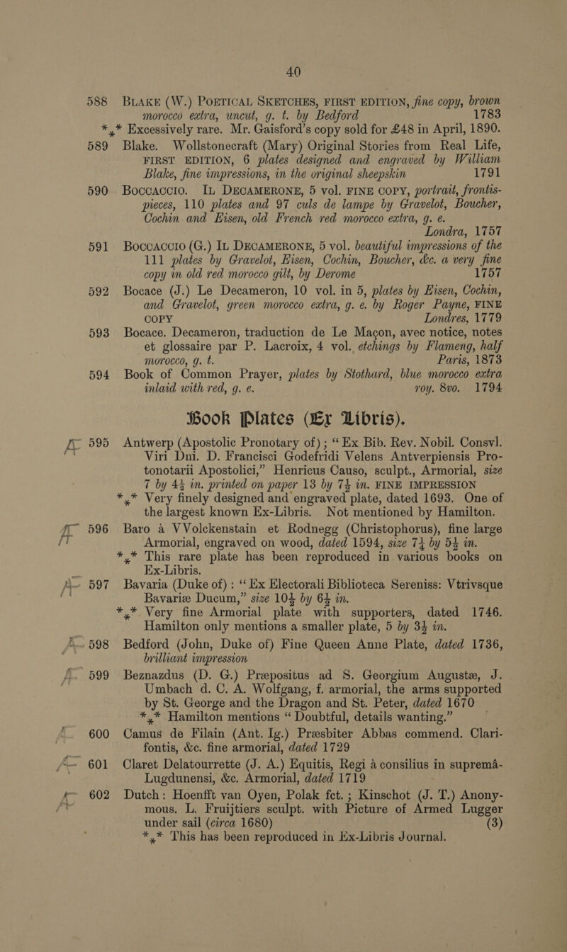 588 BLAKE (W.) POETICAL SKETCHES, FIRST EDITION, fine copy, brown morocco extra, uncut, g. t. by Bedford 1783 589 590 591 592 593 594 596 602 Blake. Wollstonecraft (Mary) Original Stories from Real Life, FIRST EDITION, 6 plates designed and engraved by William Blake, fine impressions, in the original sheepskin 1791 Boccaccio. IL DECAMERONE, 5 vol. FINE COPY, portrait, frontis- pieces, 110 plates and 97 culs de lampe by Gravelot, Boucher, Cochin. and Eisen, old French red morocco extra, g. @. Londra, 17 57 Boccaccto (G.) IL DECAMERONE, 5 vol. beautiful impressions of the — 111 plates by Gravelot, isen, Cochin, Boucher, ke. a very fine copy im old red morocco gilt, by Derome 1757 Bocace (J.) Le Decameron, 10 vol. in 5, plates by Eisen, Cochin, and Gravelot, green morocco extra, g. e by Roger Payne, FINE COPY Londres, 1779 Bocace. Decameron, traduction de Le Magon, avec notice, notes et glossaire par P. Lacroix, 4 vol. etchings by Flameng, half morocco, g. t. Paris, 1873 Book of Common Prayer, plates by Stothard, blue morocco extra inlaid with red, g. é. roy. 8vo. 1794 ook Plates VEx Libris). Antwerp (Apostolic Pronotary of) ; “ Ex Bib. Rev. Nobil. Consvl. Viri Dni. D. Francisci Godefridi Velens Antverpiensis Pro- tonotarii Apostolici,” Henricus Causo, sculpt., Armorial, size 7 by 45 in. printed on paper 13 by 75 im. FINE IMPRESSION the largest known Ex-Libris. Not mentioned by Hamilton. Baro a VVolckenstain et Rodnegg (Christophorus), fine large Armorial, engraved on wood, dated 1594, size 74 by 54 in. y* This rare plate has been reproduced in various books on E:x-Libris. Bavaria (Duke of) : ‘‘ Ex Electorali Biblioteca Sereniss: Vtrivsque Bavarize Ducum,” size 104 by 64 in. Hamilton only mentions a smaller plate, 5 by 34 in. Bedford (John, Duke of) Fine Queen Anne Plate, dated 1736, brilliant impression Beznazdus (D. G.) Preepositus ad 8. Georgium Auguste, J. Umbach d. C. A. Wolfgang, f. armorial, the arms supported by St. George and the Dragon and St. Peter, dated 1670 * Hamilton mentions “ Doubtful, details wanting.” Camus de Filain (Ant. Ig.) Preesbiter Abbas commend. Clari- fontis, &amp;c. fine armorial, dated 1729 Claret Delatourrette (J. A.) Equitis, Regi 4 consilius in suprema- Lugdunensi, &amp;c. Armorial, dated 1719 Dutch: Hoenfft van Oyen, Polak fet. ; Kinschot J. T.) Anony- mous. L, Fruijtiers sculpt. with Picture of Armed Lugger under sail (circa 1680) (3) *.* This has been reproduced in Ex-Libris Journal.