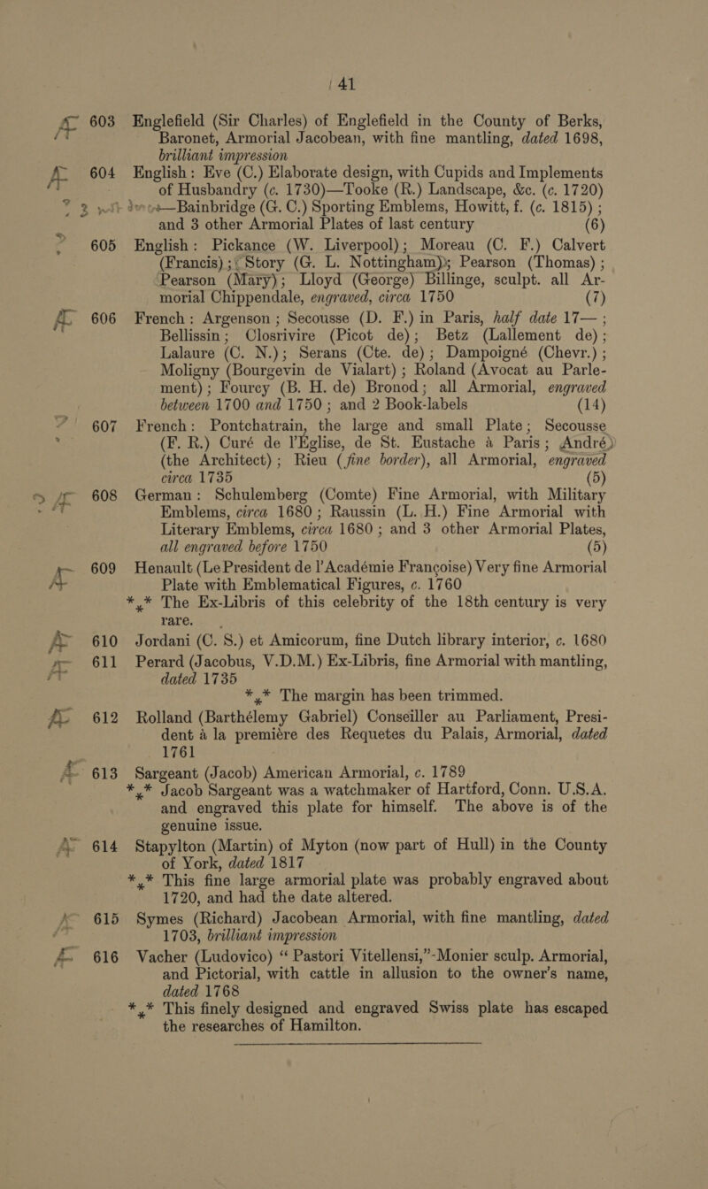 3 606 607 608 609 610 611 612 616 Englefield (Sir Charles) of Englefield in the County of Berks, Baronet, Armorial Jacobean, with fine mantling, dated 1698, brilliant impression English: Eve (C.) Elaborate design, with Cupids and Implements of Husbandry (c. 1730)—Tooke (R.) Landscape, &amp;c. (c. 1720) and 3 other Armorial Plates of last century e English: Pickance (W. Liverpool); Moreau (C. F.) Calvert (Francis) ;; Story (G. L. Nottingham); Pearson (Thomas) ; Pearson (Mary); Lloyd (George) Billinge, sculpt. all Ar- morial Chippendale, engraved, circa 1750 (7) French : Argenson ; Secousse (D. F.) in Paris, half date 17— ; Bellissin; Closrivire (Picot de); Betz (Lallement de) ; Lalaure (C. N.); Serans (Cte. de); Dampoigné (Chevr.) ; Moligny (Bourgevin de Vialart) ; Roland (Avocat au Parle- ment); Fourcy (B. H. de) Bronod; all Armorial, engraved between 1700 and 1750; and 2 Book-labels (14) French: Pontchatrain, the large and small Plate; Secousse (F. R.) Curé de l’Eglise, de St. Eustache &amp; Paris; André) (the Architect) ; Rieu (fine border), all Armorial, engraved circa 1735 (5) German: Schulemberg (Comte) Fine Armorial, with Military Emblems, circa 1680; Raussin (L. H.) Fine Armorial with Literary Emblems, circa 1680 ; and 3 other Armorial Plates, all engraved before 1750 (5) Henault (Le President de |’Académie Francoise) Very fine Armorial Plate with Emblematical Figures, c. 1760 Talore o. Jordani (C. 8.) et Amicorum, fine Dutch library interior, c. 1680 Perard (Jacobus, V.D.M.) Ex-Libris, fine Armorial with mantling, dated 1735 *,* The margin has been trimmed. Rolland (Barthélemy Gabriel) Conseiller au Parliament, Presi- dent ala premiére des Requetes du Palais, Armorial, dated 1761 Sargeant (Jacob) American Armorial, c. 1789 and engraved this plate for himself. The above is of the genuine issue. Stapylton (Martin) of Myton (now part of Hull) in the County of York, dated 1817 1720, and had the date altered. Symes (Richard) Jacobean Armorial, with fine mantling, dated 1703, brilliant impresscon Vacher (Ludovico) “ Pastori Vitellensi,”-Monier sculp. Armorial, and Pictorial, with cattle in allusion to the owner’s name, dated 1768 the researches of Hamilton.