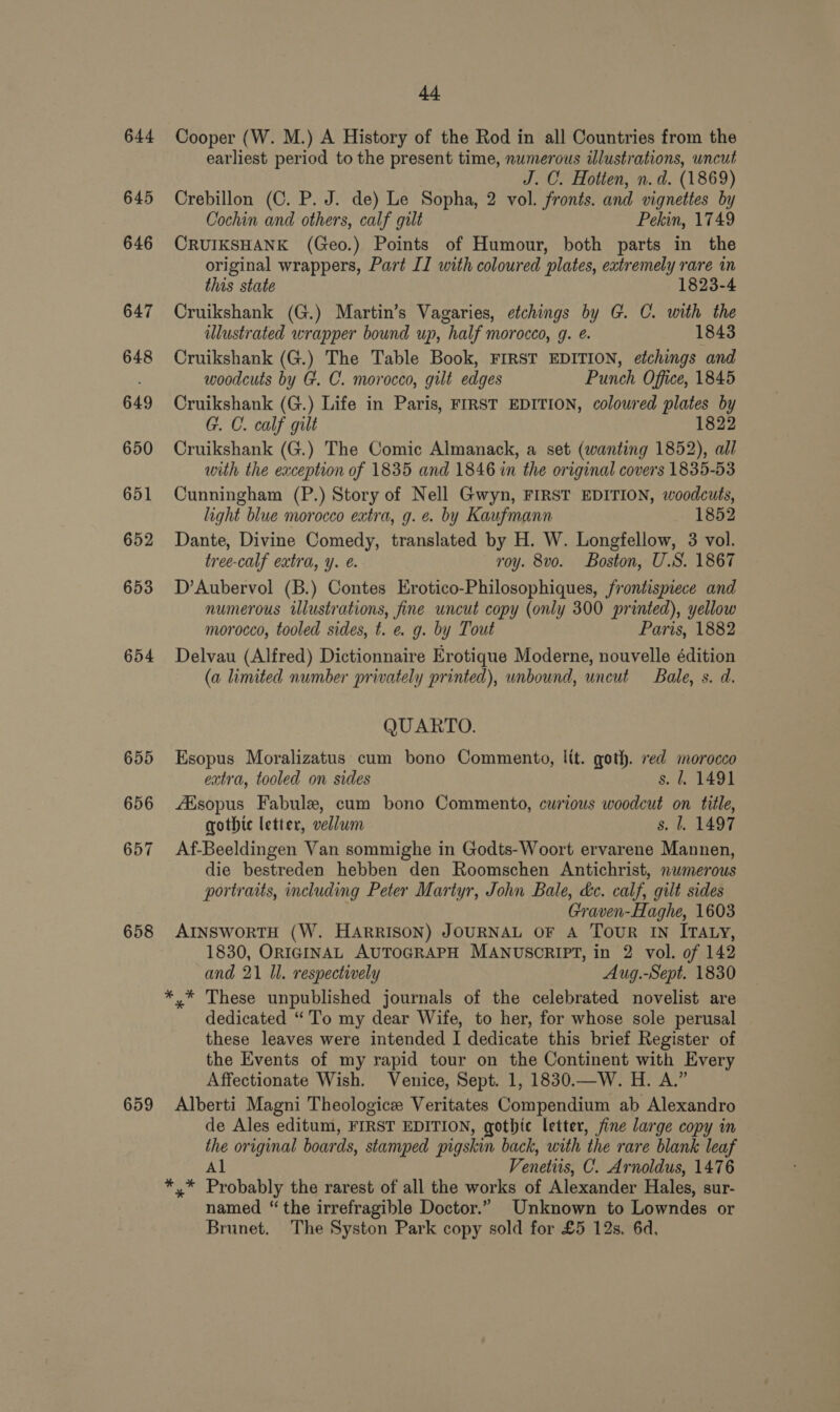 644 645 647 658 44 Cooper (W. M.) A History of the Rod in all Countries from the earliest period to the present time, numerous illustrations, uncut J. C. Hotten, n.d. (1869) Crebillon (C. P. J. de) Le Sopha, 2 vol. fronts. and vignettes by Cochin and others, calf gilt Pekin, 1749 CRUIKSHANK (Geo.) Points of Humour, both parts in the original wrappers, Part II with coloured plates, extremely rare in this state 1823-4 Cruikshank (G.) Martin’s Vagaries, etchings by G. C. with the illustrated wrapper bound up, half morocco, g. e. 1843 Cruikshank (G.) The Table Book, FIRST EDITION, etchings and woodcuts by G. C. morocco, gilt edges Punch Office, 1845 Cruikshank (G.) Life in Paris, FIRST EDITION, coloured plates by G. C. calf gilt 1822 Cruikshank (G.) The Comic Almanack, a set (wanting 1852), all with the exception of 1835 and 1846 in the original covers 1835-53 Cunningham (P.) Story of Nell Gwyn, FIRST EDITION, woodcuts, light blue morocco extra, g. e. by Kaufmann 1852 Dante, Divine Comedy, translated by H. W. Longfellow, 3 vol. tree-calf extra, y. @. roy. 8vo. Boston, U.S. 1867 D’Aubervol (B.) Contes Erotico-Philosophiques, frontispiece and numerous illustrations, fine uncut copy (only 300 printed), yellow morocco, tooled sides, t. e. g. by Tout Paris, 1882 Delvau (Alfred) Dictionnaire Erotique Moderne, nouvelle édition (a limited number privately printed), unbound, uncut Bale, s. d. QUARTO. Esopus Moralizatus cum bono Comments, lit. goth. red morocco extra, tooled on sides s. 1. 1491 AKsopus Fabule, cum bono Commento, curious woodcut on title, gothic letter, vellum s. 1. 1497 Af-Beeldingen Van sommighe in Godts-Woort ervarene Mannen, die bestreden hebben den Roomschen Antichrist, numerous portraits, including Peter Martyr, John Bale, dc. calf, gilt sides Graven-Haghe, 1603 AINSWORTH (W. HARRISON) JOURNAL OF A ToUR IN ITALY, 1830, ORIGINAL AUTOGRAPH MANUSCRIPT, in 2 vol. of 142 and 21 Il. respectively Aug.-Sept. 1830 dedicated “ To my dear Wife, to her, for whose sole perusal these leaves were intended I dedicate this brief Register of the Events of my rapid tour on the Continent with Every Affectionate Wish. Venice, Sept. 1, 1830.—W. H. A.” Alberti Magni Theologice Veritates Compendium ab Alexandro de Ales editum, FIRST EDITION, gothic letter, fine large copy in the original boards, stamped pigskin back, with the rare blank leaf Al Venetiis, C. Arnoldus, 1476 named “the irrefragible Doctor.” Unknown to Lowndes or Brunet. The Syston Park copy sold for £5 12s, 6d,