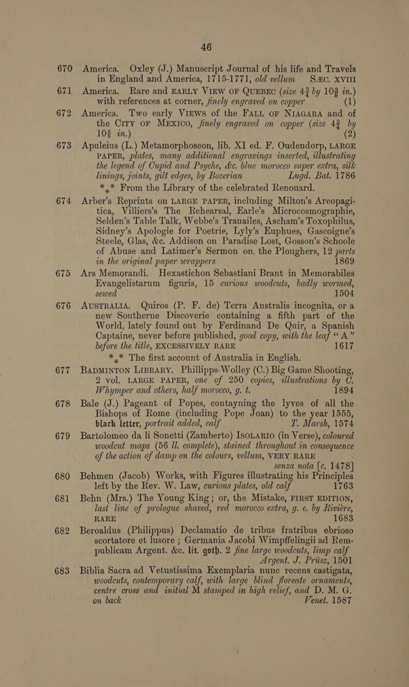 674 675 676 677 678 679 680 681 682 683 46 America. Oxley (J.) Manuscript Journal of his life and Travels in England and America, 1715-1771, old vellum Sao. XVUI America. Rare and EARLY VIEW OF QUEBEC (size 4? by 103 in.) with references at corner, finely engraved on copper 1) America. Two early VIEWS of the FALL or NIAGARA and of the City oF MExIco, jinely engraved on copper (size 42 by 102 in.) 2 Apuleius (L.) Metamorphoseon, lib. XI ed. F. Oudendorp, LARGE PAPER, plates, many additional engravings inserted, illustrating the legend of Cupid and Psyche, dc. blue morocco super extra, silk linings, joints, gilt edges, by Bozerian Lugd. Bat. 1786 *.* From the Library of the celebrated Renouard. Arber’s Reprints on LARGE PAPER, including Milton’s Areopagi- tica, Villiers’s The Rehearsal, Earle’s Microcosmographie, Selden’s Table Talk, Webbe’s Trauailes, Ascham’s Toxophilus, Sidney’s Apologie for Poetrie, Lyly’s Euphues, Gascoigne’s Steele, Glas, &amp;c. Addison on Paradise Lost, Gosson’s Schoole of Abuse and Latimer’s Sermon on, the Ploughers, 12 parts in the original paper wrappers 1869 Ars Memorandi. Hexastichon Sebastiani Brant in Memorabiles Evangelistarum figuris, 15 curious woodcuts, badly wormed, sewed 1504 AUSTRALIA. Quiros (P. F. de) Terra Australis incognita, or a new Southerne Discoverie containing a fifth part of the World, lately found out by Ferdinand De Quir, a Spanish Captaine, never before published, good copy, with the leaf “* A” before the title, EXCESSIVELY RARE 1617 ** The first account of Australia in English. BADMINTON LiBRARY. Phillipps-Wolley (C.) Big Game Shooting, 2 vol. LARGE PAPER, one of 250 copies, illustrations by C. Whymper and others, half morocco, g. t. 1894 Bale (J.) Pageant of Popes, contayning the lyves of all the Bishops of Rome (including Pope Joan) to the year 1555, black letter, portrait added, calf T. Marsh, 1574 Bartolomeo da li Sonetti (Zamberto) ISOLARIO (in Verse), colowred woodcut maps (56 Il. complete), stained throughout in consequence of the action of damp on the colours, vellum, VERY RARE . senza nota [c. 1478] Behmen (Jacob) Works, with Figures illustrating his Principles left by the Rev. W. Law, curious plates, old calf 1763 Behn (Mrs.) The Young King; or, the Mistake, FIRST EDITION, last line of prologue shaved, red morocco extra, g. e. by hiviere, RARE 1683 Beroaldus (Philippus) Declamatio de tribus fratribus ebrioso scortatore et lusore ; Germania Jacobi Wimpffelingii ad Rem- publicam Argent. &amp;c. lit. goth. 2 fine large woodcuts, limp calf Argent. J. Priisz, 1501 Biblia Sacra ad Vetustissima Exemplaria nunc recens castigata, woodcuts, contemporary calf, with large blind floreate ornaments, centre cross and initial M stamped in high relief, and D. M. G. on back Venet. 1587